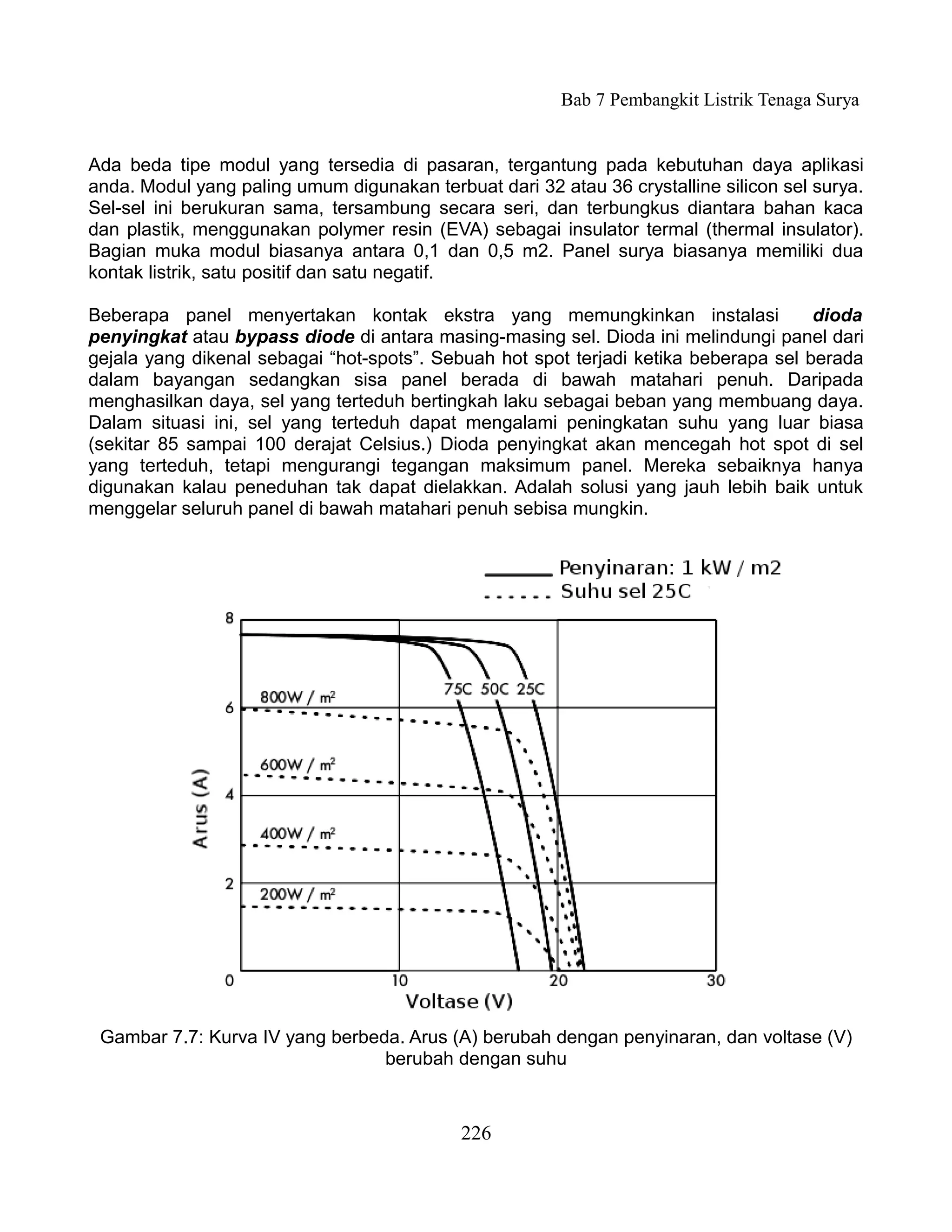 Bab 7 Pembangkit Listrik Tenaga Surya


Ada beda tipe modul yang tersedia di pasaran, tergantung pada kebutuhan daya aplikasi
anda. Modul yang paling umum digunakan terbuat dari 32 atau 36 crystalline silicon sel surya.
Sel-sel ini berukuran sama, tersambung secara seri, dan terbungkus diantara bahan kaca
dan plastik, menggunakan polymer resin (EVA) sebagai insulator termal (thermal insulator).
Bagian muka modul biasanya antara 0,1 dan 0,5 m2. Panel surya biasanya memiliki dua
kontak listrik, satu positif dan satu negatif.

Beberapa panel menyertakan kontak ekstra yang memungkinkan instalasi                  dioda
penyingkat atau bypass diode di antara masing-masing sel. Dioda ini melindungi panel dari
gejala yang dikenal sebagai “hot-spots”. Sebuah hot spot terjadi ketika beberapa sel berada
dalam bayangan sedangkan sisa panel berada di bawah matahari penuh. Daripada
menghasilkan daya, sel yang terteduh bertingkah laku sebagai beban yang membuang daya.
Dalam situasi ini, sel yang terteduh dapat mengalami peningkatan suhu yang luar biasa
(sekitar 85 sampai 100 derajat Celsius.) Dioda penyingkat akan mencegah hot spot di sel
yang terteduh, tetapi mengurangi tegangan maksimum panel. Mereka sebaiknya hanya
digunakan kalau peneduhan tak dapat dielakkan. Adalah solusi yang jauh lebih baik untuk
menggelar seluruh panel di bawah matahari penuh sebisa mungkin.




 Gambar 7.7: Kurva IV yang berbeda. Arus (A) berubah dengan penyinaran, dan voltase (V)
                                 berubah dengan suhu



                                            226
 