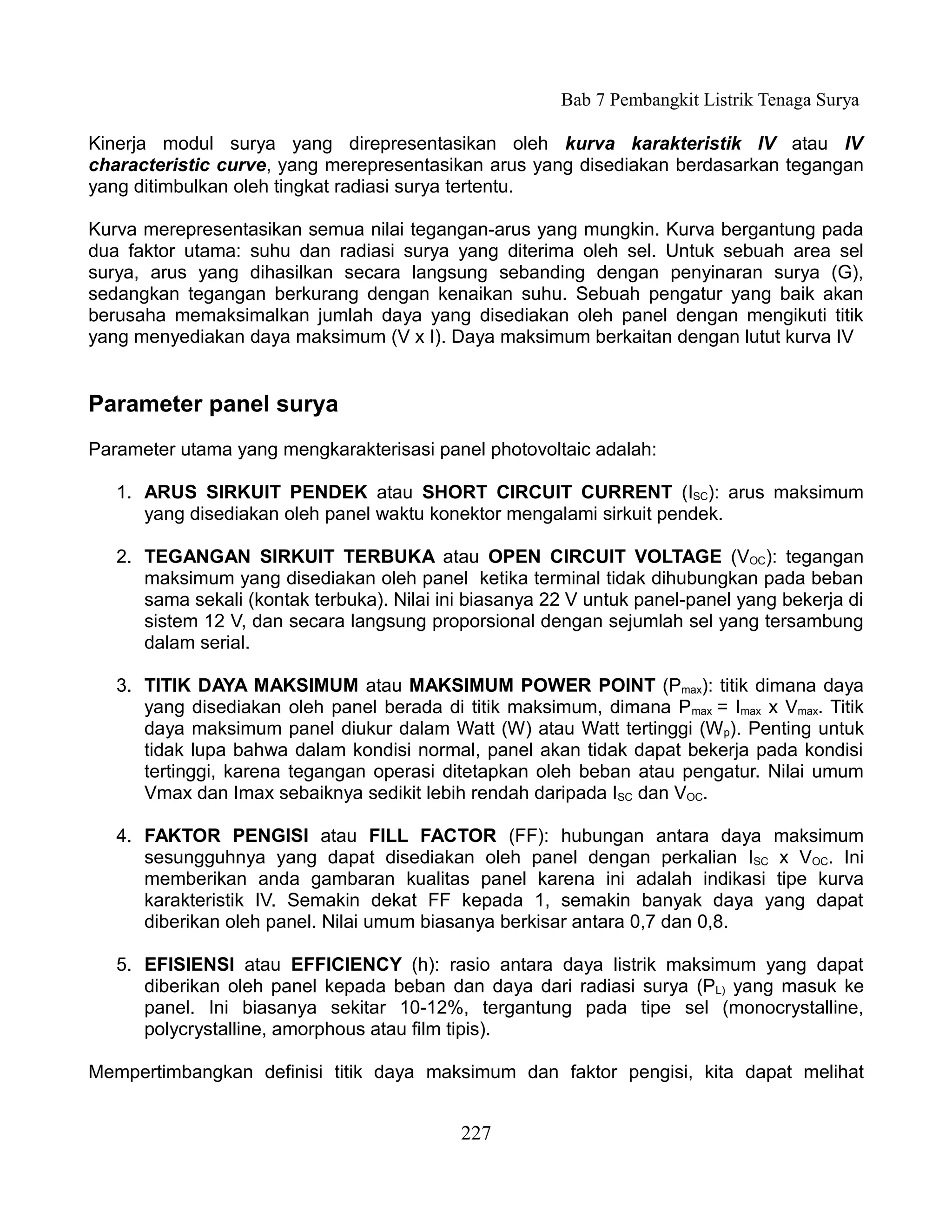 Bab 7 Pembangkit Listrik Tenaga Surya

Kinerja modul surya yang direpresentasikan oleh kurva karakteristik IV atau IV
characteristic curve, yang merepresentasikan arus yang disediakan berdasarkan tegangan
yang ditimbulkan oleh tingkat radiasi surya tertentu.

Kurva merepresentasikan semua nilai tegangan-arus yang mungkin. Kurva bergantung pada
dua faktor utama: suhu dan radiasi surya yang diterima oleh sel. Untuk sebuah area sel
surya, arus yang dihasilkan secara langsung sebanding dengan penyinaran surya (G),
sedangkan tegangan berkurang dengan kenaikan suhu. Sebuah pengatur yang baik akan
berusaha memaksimalkan jumlah daya yang disediakan oleh panel dengan mengikuti titik
yang menyediakan daya maksimum (V x I). Daya maksimum berkaitan dengan lutut kurva IV


Parameter panel surya
Parameter utama yang mengkarakterisasi panel photovoltaic adalah:

   1. ARUS SIRKUIT PENDEK atau SHORT CIRCUIT CURRENT (ISC): arus maksimum
      yang disediakan oleh panel waktu konektor mengalami sirkuit pendek.

   2. TEGANGAN SIRKUIT TERBUKA atau OPEN CIRCUIT VOLTAGE (VOC): tegangan
      maksimum yang disediakan oleh panel ketika terminal tidak dihubungkan pada beban
      sama sekali (kontak terbuka). Nilai ini biasanya 22 V untuk panel-panel yang bekerja di
      sistem 12 V, dan secara langsung proporsional dengan sejumlah sel yang tersambung
      dalam serial.

   3. TITIK DAYA MAKSIMUM atau MAKSIMUM POWER POINT (Pmax): titik dimana daya
      yang disediakan oleh panel berada di titik maksimum, dimana Pmax = Imax x Vmax. Titik
      daya maksimum panel diukur dalam Watt (W) atau Watt tertinggi (W p). Penting untuk
      tidak lupa bahwa dalam kondisi normal, panel akan tidak dapat bekerja pada kondisi
      tertinggi, karena tegangan operasi ditetapkan oleh beban atau pengatur. Nilai umum
      Vmax dan Imax sebaiknya sedikit lebih rendah daripada ISC dan VOC.

   4. FAKTOR PENGISI atau FILL FACTOR (FF): hubungan antara daya maksimum
      sesungguhnya yang dapat disediakan oleh panel dengan perkalian ISC x VOC. Ini
      memberikan anda gambaran kualitas panel karena ini adalah indikasi tipe kurva
      karakteristik IV. Semakin dekat FF kepada 1, semakin banyak daya yang dapat
      diberikan oleh panel. Nilai umum biasanya berkisar antara 0,7 dan 0,8.

   5. EFISIENSI atau EFFICIENCY (h): rasio antara daya listrik maksimum yang dapat
      diberikan oleh panel kepada beban dan daya dari radiasi surya (PL) yang masuk ke
      panel. Ini biasanya sekitar 10-12%, tergantung pada tipe sel (monocrystalline,
      polycrystalline, amorphous atau film tipis).

Mempertimbangkan definisi titik daya maksimum dan faktor pengisi, kita dapat melihat


                                            227
 