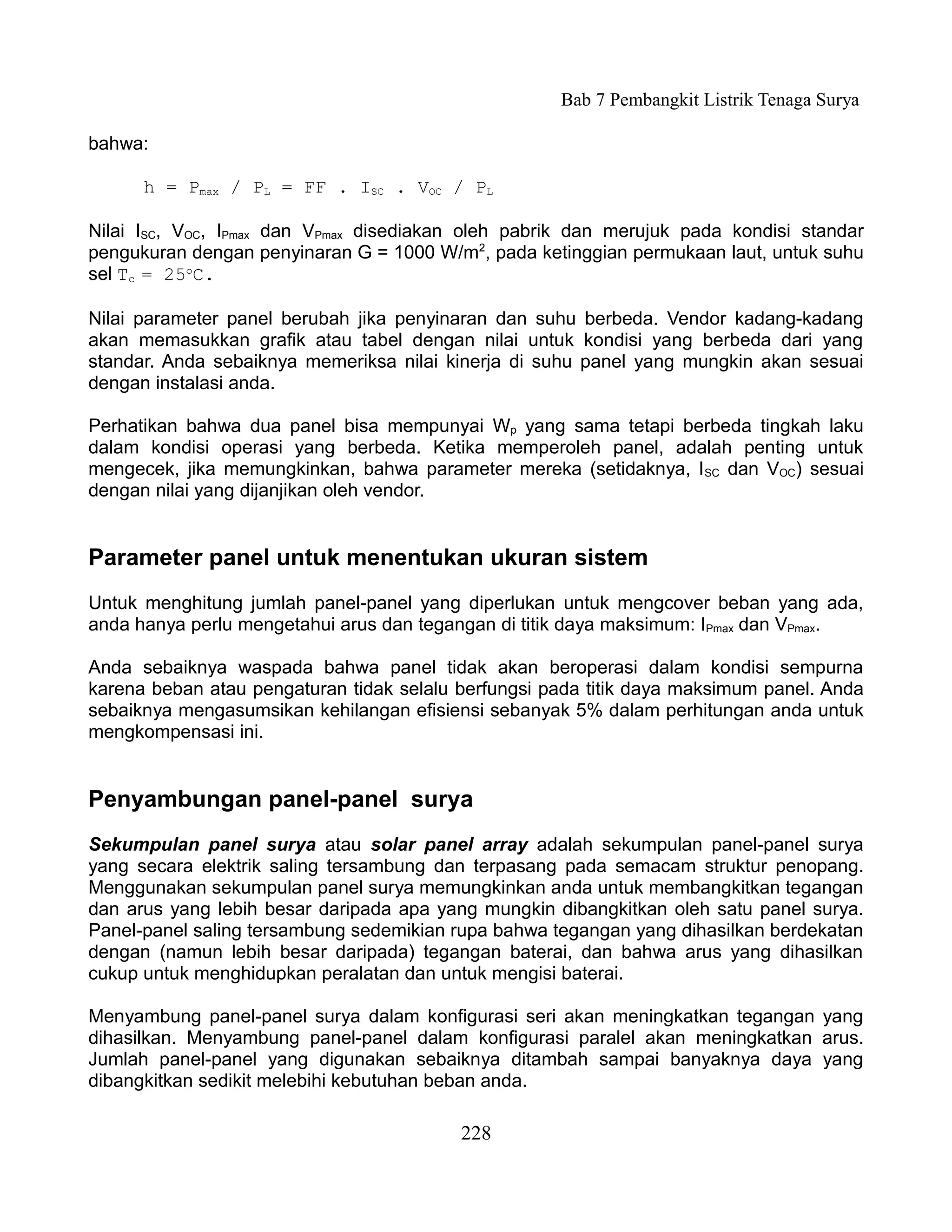 Bab 7 Pembangkit Listrik Tenaga Surya

bahwa:

      h = Pmax / PL = FF . ISC . VOC / PL

Nilai ISC, VOC, IPmax dan VPmax disediakan oleh pabrik dan merujuk pada kondisi standar
pengukuran dengan penyinaran G = 1000 W/m2, pada ketinggian permukaan laut, untuk suhu
sel Tc = 25oC.

Nilai parameter panel berubah jika penyinaran dan suhu berbeda. Vendor kadang-kadang
akan memasukkan grafik atau tabel dengan nilai untuk kondisi yang berbeda dari yang
standar. Anda sebaiknya memeriksa nilai kinerja di suhu panel yang mungkin akan sesuai
dengan instalasi anda.

Perhatikan bahwa dua panel bisa mempunyai Wp yang sama tetapi berbeda tingkah laku
dalam kondisi operasi yang berbeda. Ketika memperoleh panel, adalah penting untuk
mengecek, jika memungkinkan, bahwa parameter mereka (setidaknya, I SC dan VOC) sesuai
dengan nilai yang dijanjikan oleh vendor.


Parameter panel untuk menentukan ukuran sistem
Untuk menghitung jumlah panel-panel yang diperlukan untuk mengcover beban yang ada,
anda hanya perlu mengetahui arus dan tegangan di titik daya maksimum: IPmax dan VPmax.

Anda sebaiknya waspada bahwa panel tidak akan beroperasi dalam kondisi sempurna
karena beban atau pengaturan tidak selalu berfungsi pada titik daya maksimum panel. Anda
sebaiknya mengasumsikan kehilangan efisiensi sebanyak 5% dalam perhitungan anda untuk
mengkompensasi ini.


Penyambungan panel-panel surya
Sekumpulan panel surya atau solar panel array adalah sekumpulan panel-panel surya
yang secara elektrik saling tersambung dan terpasang pada semacam struktur penopang.
Menggunakan sekumpulan panel surya memungkinkan anda untuk membangkitkan tegangan
dan arus yang lebih besar daripada apa yang mungkin dibangkitkan oleh satu panel surya.
Panel-panel saling tersambung sedemikian rupa bahwa tegangan yang dihasilkan berdekatan
dengan (namun lebih besar daripada) tegangan baterai, dan bahwa arus yang dihasilkan
cukup untuk menghidupkan peralatan dan untuk mengisi baterai.

Menyambung panel-panel surya dalam konfigurasi seri akan meningkatkan tegangan yang
dihasilkan. Menyambung panel-panel dalam konfigurasi paralel akan meningkatkan arus.
Jumlah panel-panel yang digunakan sebaiknya ditambah sampai banyaknya daya yang
dibangkitkan sedikit melebihi kebutuhan beban anda.

                                          228
 