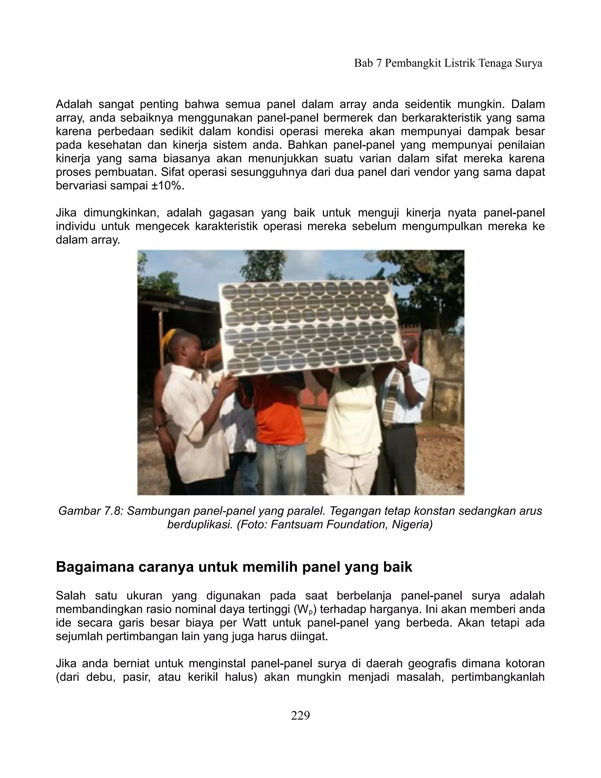 Bab 7 Pembangkit Listrik Tenaga Surya


Adalah sangat penting bahwa semua panel dalam array anda seidentik mungkin. Dalam
array, anda sebaiknya menggunakan panel-panel bermerek dan berkarakteristik yang sama
karena perbedaan sedikit dalam kondisi operasi mereka akan mempunyai dampak besar
pada kesehatan dan kinerja sistem anda. Bahkan panel-panel yang mempunyai penilaian
kinerja yang sama biasanya akan menunjukkan suatu varian dalam sifat mereka karena
proses pembuatan. Sifat operasi sesungguhnya dari dua panel dari vendor yang sama dapat
bervariasi sampai ±10%.

Jika dimungkinkan, adalah gagasan yang baik untuk menguji kinerja nyata panel-panel
individu untuk mengecek karakteristik operasi mereka sebelum mengumpulkan mereka ke
dalam array.




Gambar 7.8: Sambungan panel-panel yang paralel. Tegangan tetap konstan sedangkan arus
                 berduplikasi. (Foto: Fantsuam Foundation, Nigeria)


Bagaimana caranya untuk memilih panel yang baik
Salah satu ukuran yang digunakan pada saat berbelanja panel-panel surya adalah
membandingkan rasio nominal daya tertinggi (W p) terhadap harganya. Ini akan memberi anda
ide secara garis besar biaya per Watt untuk panel-panel yang berbeda. Akan tetapi ada
sejumlah pertimbangan lain yang juga harus diingat.

Jika anda berniat untuk menginstal panel-panel surya di daerah geografis dimana kotoran
(dari debu, pasir, atau kerikil halus) akan mungkin menjadi masalah, pertimbangkanlah


                                          229
 