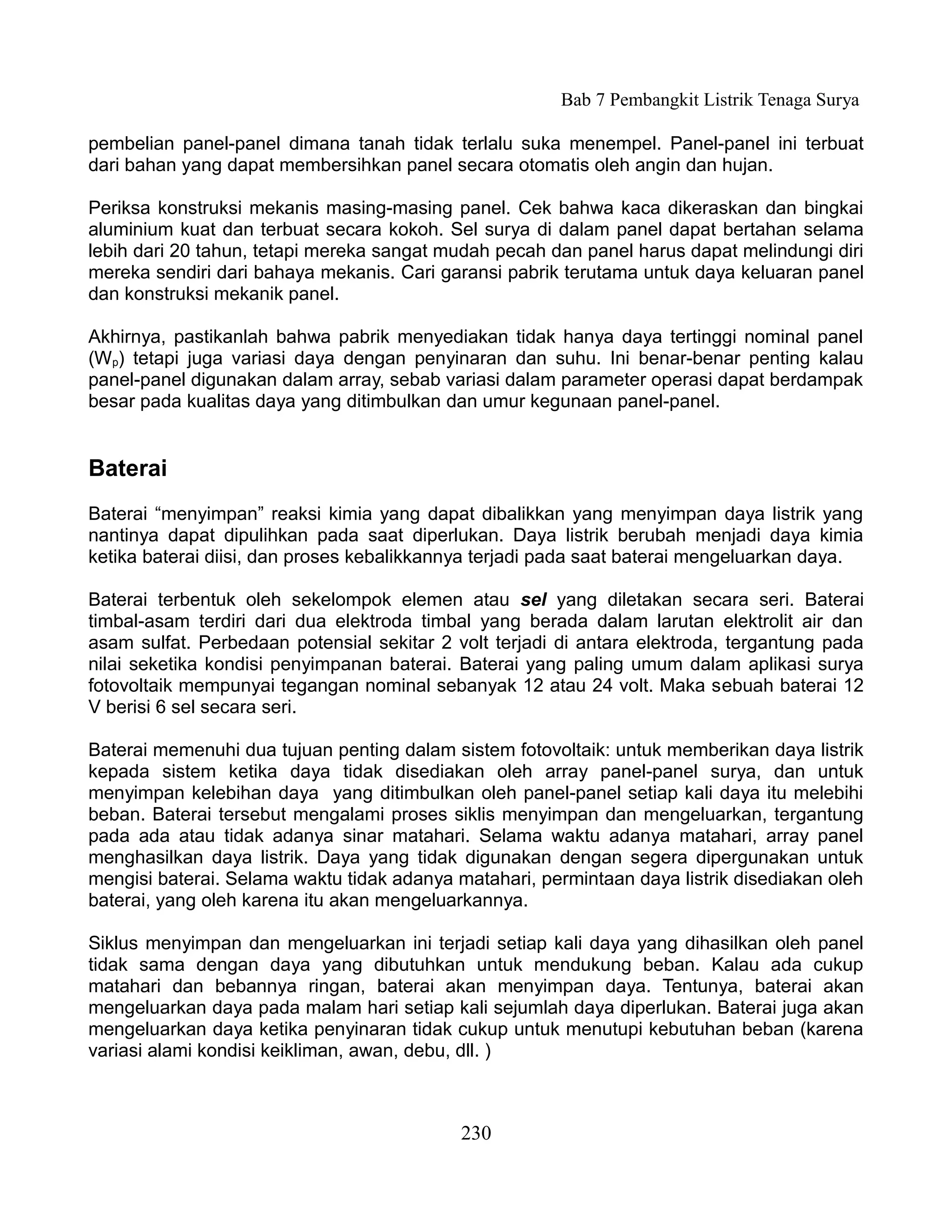 Bab 7 Pembangkit Listrik Tenaga Surya

pembelian panel-panel dimana tanah tidak terlalu suka menempel. Panel-panel ini terbuat
dari bahan yang dapat membersihkan panel secara otomatis oleh angin dan hujan.

Periksa konstruksi mekanis masing-masing panel. Cek bahwa kaca dikeraskan dan bingkai
aluminium kuat dan terbuat secara kokoh. Sel surya di dalam panel dapat bertahan selama
lebih dari 20 tahun, tetapi mereka sangat mudah pecah dan panel harus dapat melindungi diri
mereka sendiri dari bahaya mekanis. Cari garansi pabrik terutama untuk daya keluaran panel
dan konstruksi mekanik panel.

Akhirnya, pastikanlah bahwa pabrik menyediakan tidak hanya daya tertinggi nominal panel
(Wp) tetapi juga variasi daya dengan penyinaran dan suhu. Ini benar-benar penting kalau
panel-panel digunakan dalam array, sebab variasi dalam parameter operasi dapat berdampak
besar pada kualitas daya yang ditimbulkan dan umur kegunaan panel-panel.


Baterai
Baterai “menyimpan” reaksi kimia yang dapat dibalikkan yang menyimpan daya listrik yang
nantinya dapat dipulihkan pada saat diperlukan. Daya listrik berubah menjadi daya kimia
ketika baterai diisi, dan proses kebalikkannya terjadi pada saat baterai mengeluarkan daya.

Baterai terbentuk oleh sekelompok elemen atau sel yang diletakan secara seri. Baterai
timbal-asam terdiri dari dua elektroda timbal yang berada dalam larutan elektrolit air dan
asam sulfat. Perbedaan potensial sekitar 2 volt terjadi di antara elektroda, tergantung pada
nilai seketika kondisi penyimpanan baterai. Baterai yang paling umum dalam aplikasi surya
fotovoltaik mempunyai tegangan nominal sebanyak 12 atau 24 volt. Maka sebuah baterai 12
V berisi 6 sel secara seri.

Baterai memenuhi dua tujuan penting dalam sistem fotovoltaik: untuk memberikan daya listrik
kepada sistem ketika daya tidak disediakan oleh array panel-panel surya, dan untuk
menyimpan kelebihan daya yang ditimbulkan oleh panel-panel setiap kali daya itu melebihi
beban. Baterai tersebut mengalami proses siklis menyimpan dan mengeluarkan, tergantung
pada ada atau tidak adanya sinar matahari. Selama waktu adanya matahari, array panel
menghasilkan daya listrik. Daya yang tidak digunakan dengan segera dipergunakan untuk
mengisi baterai. Selama waktu tidak adanya matahari, permintaan daya listrik disediakan oleh
baterai, yang oleh karena itu akan mengeluarkannya.

Siklus menyimpan dan mengeluarkan ini terjadi setiap kali daya yang dihasilkan oleh panel
tidak sama dengan daya yang dibutuhkan untuk mendukung beban. Kalau ada cukup
matahari dan bebannya ringan, baterai akan menyimpan daya. Tentunya, baterai akan
mengeluarkan daya pada malam hari setiap kali sejumlah daya diperlukan. Baterai juga akan
mengeluarkan daya ketika penyinaran tidak cukup untuk menutupi kebutuhan beban (karena
variasi alami kondisi keikliman, awan, debu, dll. )



                                            230
 