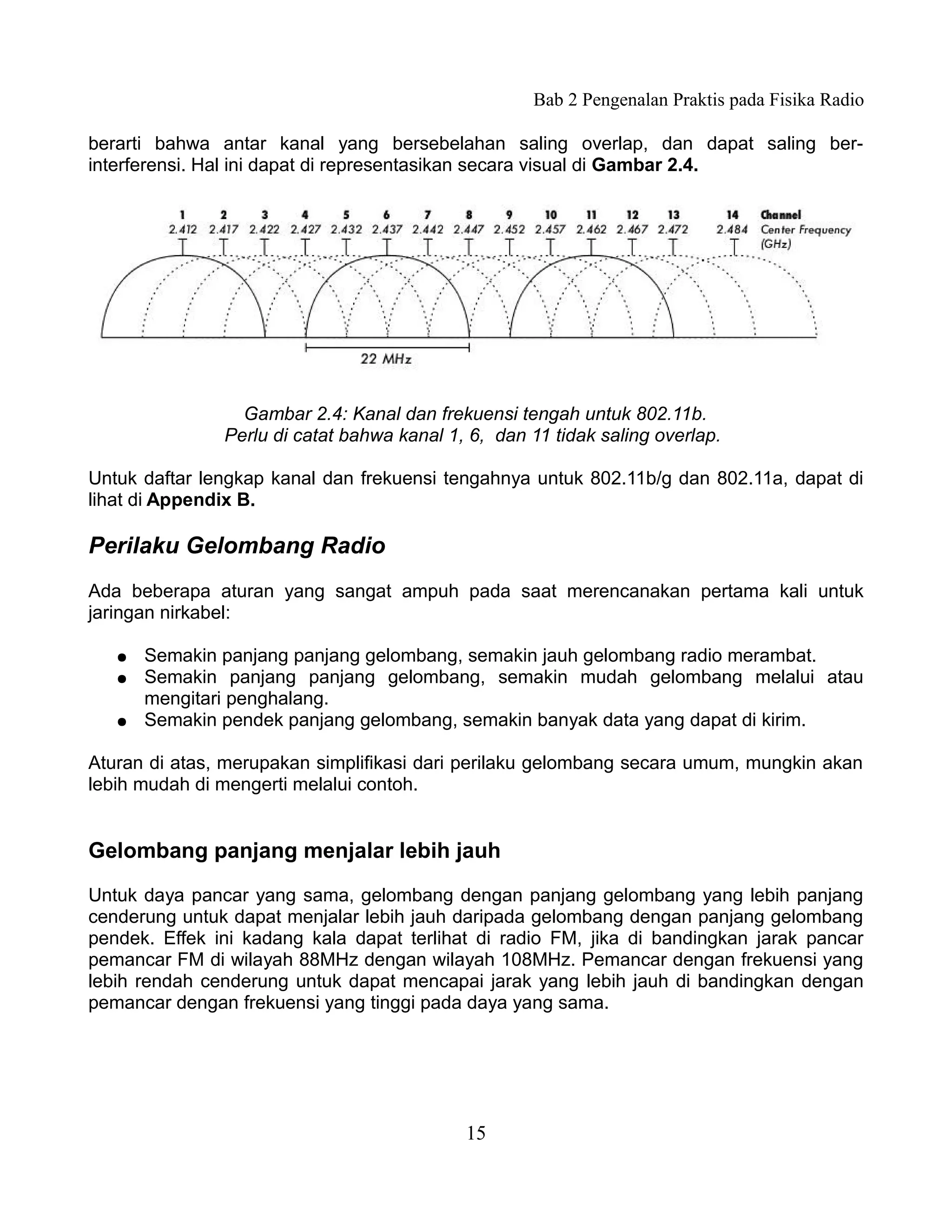 Bab 2 Pengenalan Praktis pada Fisika Radio

berarti bahwa antar kanal yang bersebelahan saling overlap, dan dapat saling ber-
interferensi. Hal ini dapat di representasikan secara visual di Gambar 2.4.




                 Gambar 2.4: Kanal dan frekuensi tengah untuk 802.11b.
               Perlu di catat bahwa kanal 1, 6, dan 11 tidak saling overlap.

Untuk daftar lengkap kanal dan frekuensi tengahnya untuk 802.11b/g dan 802.11a, dapat di
lihat di Appendix B.

Perilaku Gelombang Radio
Ada beberapa aturan yang sangat ampuh pada saat merencanakan pertama kali untuk
jaringan nirkabel:

   ●   Semakin panjang panjang gelombang, semakin jauh gelombang radio merambat.
   ●   Semakin panjang panjang gelombang, semakin mudah gelombang melalui atau
       mengitari penghalang.
   ●   Semakin pendek panjang gelombang, semakin banyak data yang dapat di kirim.

Aturan di atas, merupakan simplifikasi dari perilaku gelombang secara umum, mungkin akan
lebih mudah di mengerti melalui contoh.


Gelombang panjang menjalar lebih jauh

Untuk daya pancar yang sama, gelombang dengan panjang gelombang yang lebih panjang
cenderung untuk dapat menjalar lebih jauh daripada gelombang dengan panjang gelombang
pendek. Effek ini kadang kala dapat terlihat di radio FM, jika di bandingkan jarak pancar
pemancar FM di wilayah 88MHz dengan wilayah 108MHz. Pemancar dengan frekuensi yang
lebih rendah cenderung untuk dapat mencapai jarak yang lebih jauh di bandingkan dengan
pemancar dengan frekuensi yang tinggi pada daya yang sama.




                                            15
 