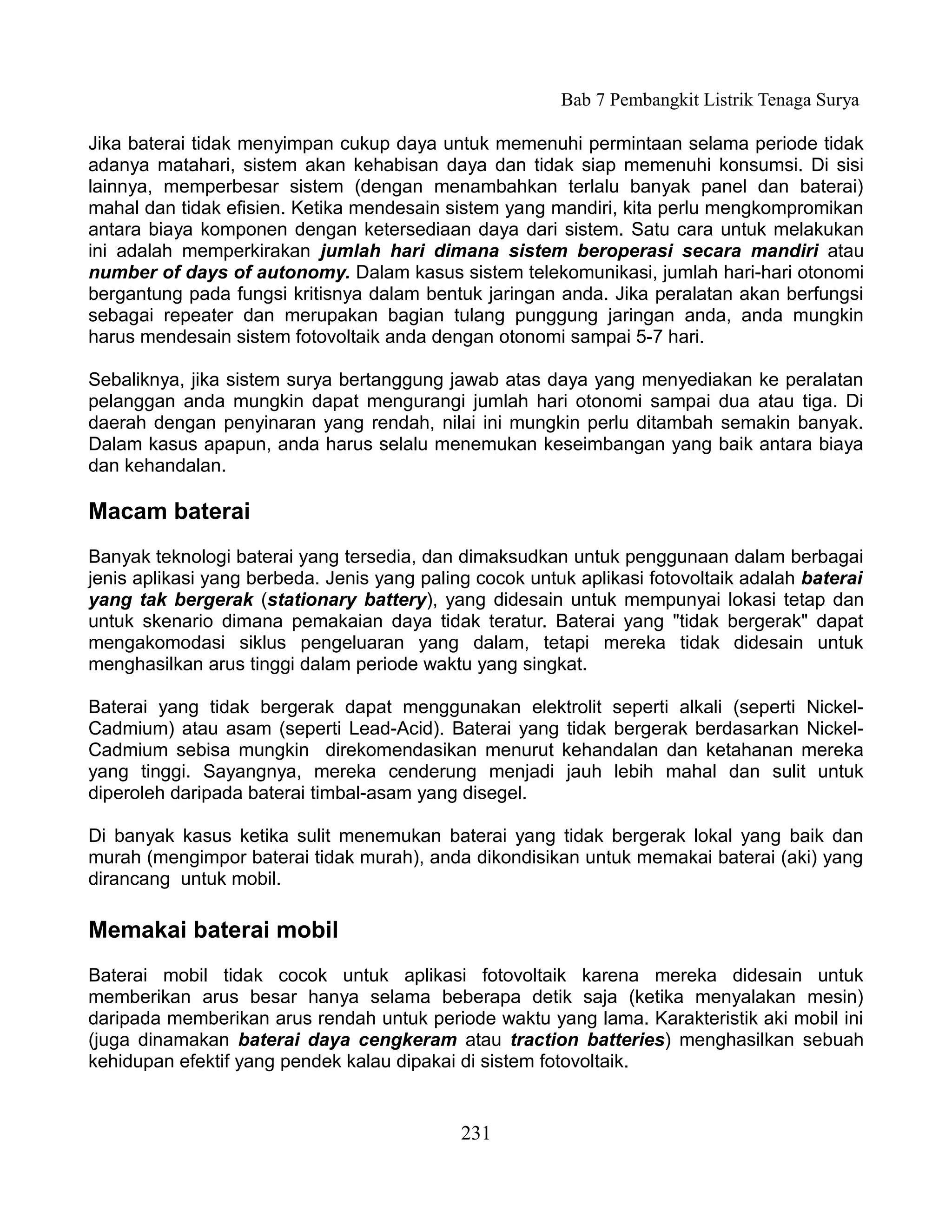 Bab 7 Pembangkit Listrik Tenaga Surya

Jika baterai tidak menyimpan cukup daya untuk memenuhi permintaan selama periode tidak
adanya matahari, sistem akan kehabisan daya dan tidak siap memenuhi konsumsi. Di sisi
lainnya, memperbesar sistem (dengan menambahkan terlalu banyak panel dan baterai)
mahal dan tidak efisien. Ketika mendesain sistem yang mandiri, kita perlu mengkompromikan
antara biaya komponen dengan ketersediaan daya dari sistem. Satu cara untuk melakukan
ini adalah memperkirakan jumlah hari dimana sistem beroperasi secara mandiri atau
number of days of autonomy. Dalam kasus sistem telekomunikasi, jumlah hari-hari otonomi
bergantung pada fungsi kritisnya dalam bentuk jaringan anda. Jika peralatan akan berfungsi
sebagai repeater dan merupakan bagian tulang punggung jaringan anda, anda mungkin
harus mendesain sistem fotovoltaik anda dengan otonomi sampai 5-7 hari.

Sebaliknya, jika sistem surya bertanggung jawab atas daya yang menyediakan ke peralatan
pelanggan anda mungkin dapat mengurangi jumlah hari otonomi sampai dua atau tiga. Di
daerah dengan penyinaran yang rendah, nilai ini mungkin perlu ditambah semakin banyak.
Dalam kasus apapun, anda harus selalu menemukan keseimbangan yang baik antara biaya
dan kehandalan.

Macam baterai
Banyak teknologi baterai yang tersedia, dan dimaksudkan untuk penggunaan dalam berbagai
jenis aplikasi yang berbeda. Jenis yang paling cocok untuk aplikasi fotovoltaik adalah baterai
yang tak bergerak (stationary battery), yang didesain untuk mempunyai lokasi tetap dan
untuk skenario dimana pemakaian daya tidak teratur. Baterai yang "tidak bergerak" dapat
mengakomodasi siklus pengeluaran yang dalam, tetapi mereka tidak didesain untuk
menghasilkan arus tinggi dalam periode waktu yang singkat.

Baterai yang tidak bergerak dapat menggunakan elektrolit seperti alkali (seperti Nickel-
Cadmium) atau asam (seperti Lead-Acid). Baterai yang tidak bergerak berdasarkan Nickel-
Cadmium sebisa mungkin direkomendasikan menurut kehandalan dan ketahanan mereka
yang tinggi. Sayangnya, mereka cenderung menjadi jauh lebih mahal dan sulit untuk
diperoleh daripada baterai timbal-asam yang disegel.

Di banyak kasus ketika sulit menemukan baterai yang tidak bergerak lokal yang baik dan
murah (mengimpor baterai tidak murah), anda dikondisikan untuk memakai baterai (aki) yang
dirancang untuk mobil.

Memakai baterai mobil
Baterai mobil tidak cocok untuk aplikasi fotovoltaik karena mereka didesain untuk
memberikan arus besar hanya selama beberapa detik saja (ketika menyalakan mesin)
daripada memberikan arus rendah untuk periode waktu yang lama. Karakteristik aki mobil ini
(juga dinamakan baterai daya cengkeram atau traction batteries) menghasilkan sebuah
kehidupan efektif yang pendek kalau dipakai di sistem fotovoltaik.


                                             231
 