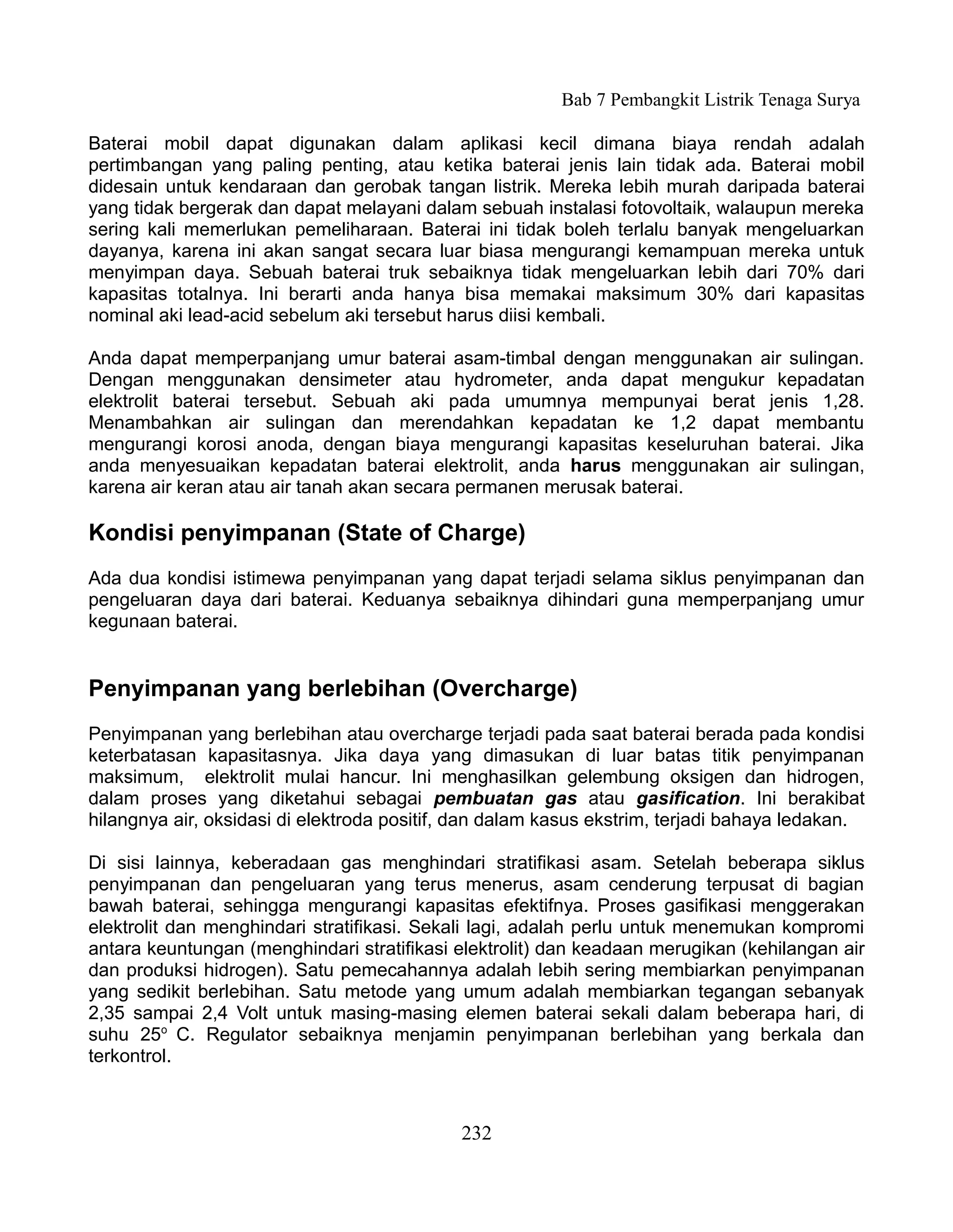 Bab 7 Pembangkit Listrik Tenaga Surya

Baterai mobil dapat digunakan dalam aplikasi kecil dimana biaya rendah adalah
pertimbangan yang paling penting, atau ketika baterai jenis lain tidak ada. Baterai mobil
didesain untuk kendaraan dan gerobak tangan listrik. Mereka lebih murah daripada baterai
yang tidak bergerak dan dapat melayani dalam sebuah instalasi fotovoltaik, walaupun mereka
sering kali memerlukan pemeliharaan. Baterai ini tidak boleh terlalu banyak mengeluarkan
dayanya, karena ini akan sangat secara luar biasa mengurangi kemampuan mereka untuk
menyimpan daya. Sebuah baterai truk sebaiknya tidak mengeluarkan lebih dari 70% dari
kapasitas totalnya. Ini berarti anda hanya bisa memakai maksimum 30% dari kapasitas
nominal aki lead-acid sebelum aki tersebut harus diisi kembali.

Anda dapat memperpanjang umur baterai asam-timbal dengan menggunakan air sulingan.
Dengan menggunakan densimeter atau hydrometer, anda dapat mengukur kepadatan
elektrolit baterai tersebut. Sebuah aki pada umumnya mempunyai berat jenis 1,28.
Menambahkan air sulingan dan merendahkan kepadatan ke 1,2 dapat membantu
mengurangi korosi anoda, dengan biaya mengurangi kapasitas keseluruhan baterai. Jika
anda menyesuaikan kepadatan baterai elektrolit, anda harus menggunakan air sulingan,
karena air keran atau air tanah akan secara permanen merusak baterai.

Kondisi penyimpanan (State of Charge)
Ada dua kondisi istimewa penyimpanan yang dapat terjadi selama siklus penyimpanan dan
pengeluaran daya dari baterai. Keduanya sebaiknya dihindari guna memperpanjang umur
kegunaan baterai.


Penyimpanan yang berlebihan (Overcharge)
Penyimpanan yang berlebihan atau overcharge terjadi pada saat baterai berada pada kondisi
keterbatasan kapasitasnya. Jika daya yang dimasukan di luar batas titik penyimpanan
maksimum, elektrolit mulai hancur. Ini menghasilkan gelembung oksigen dan hidrogen,
dalam proses yang diketahui sebagai pembuatan gas atau gasification. Ini berakibat
hilangnya air, oksidasi di elektroda positif, dan dalam kasus ekstrim, terjadi bahaya ledakan.

Di sisi lainnya, keberadaan gas menghindari stratifikasi asam. Setelah beberapa siklus
penyimpanan dan pengeluaran yang terus menerus, asam cenderung terpusat di bagian
bawah baterai, sehingga mengurangi kapasitas efektifnya. Proses gasifikasi menggerakan
elektrolit dan menghindari stratifikasi. Sekali lagi, adalah perlu untuk menemukan kompromi
antara keuntungan (menghindari stratifikasi elektrolit) dan keadaan merugikan (kehilangan air
dan produksi hidrogen). Satu pemecahannya adalah lebih sering membiarkan penyimpanan
yang sedikit berlebihan. Satu metode yang umum adalah membiarkan tegangan sebanyak
2,35 sampai 2,4 Volt untuk masing-masing elemen baterai sekali dalam beberapa hari, di
suhu 25o C. Regulator sebaiknya menjamin penyimpanan berlebihan yang berkala dan
terkontrol.



                                             232
 