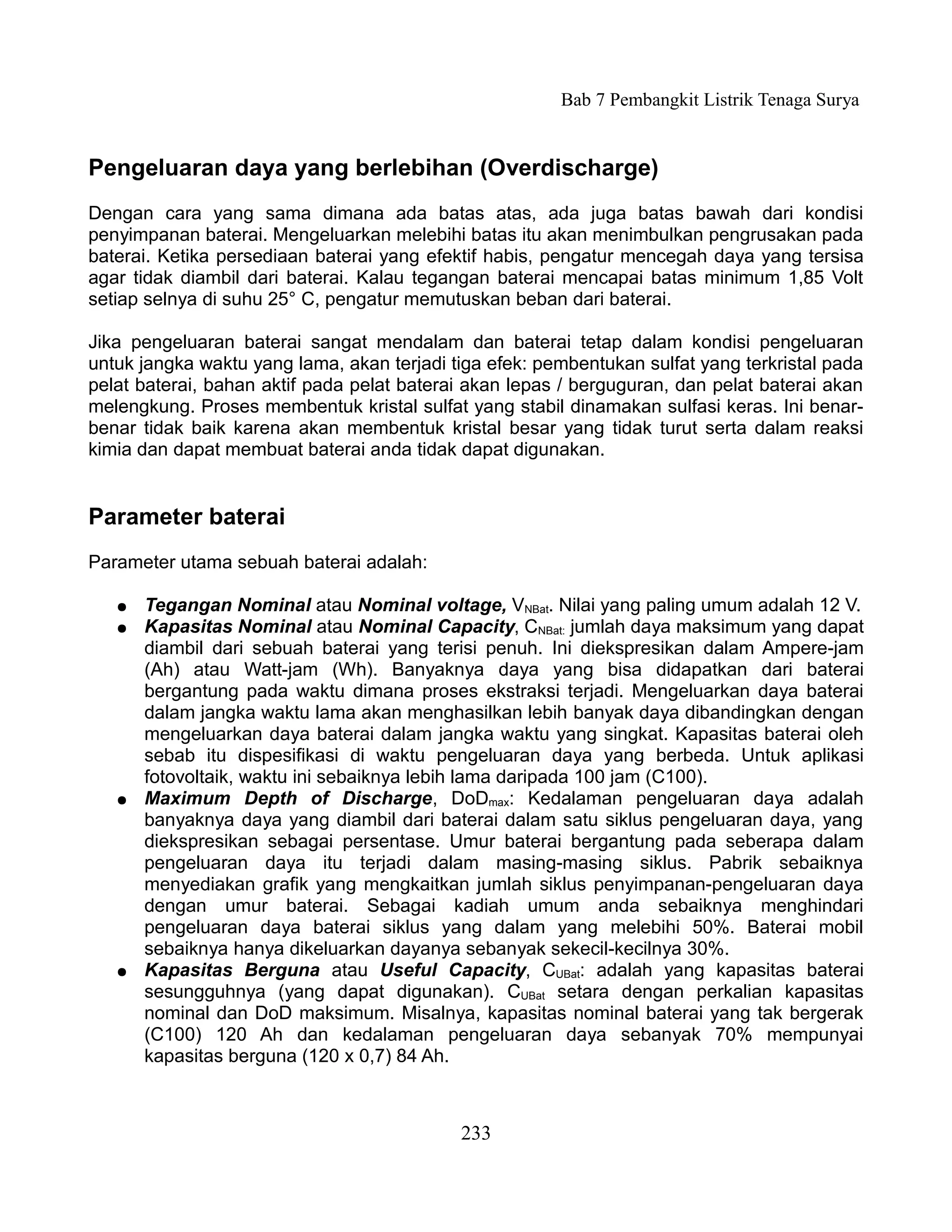 Bab 7 Pembangkit Listrik Tenaga Surya


Pengeluaran daya yang berlebihan (Overdischarge)
Dengan cara yang sama dimana ada batas atas, ada juga batas bawah dari kondisi
penyimpanan baterai. Mengeluarkan melebihi batas itu akan menimbulkan pengrusakan pada
baterai. Ketika persediaan baterai yang efektif habis, pengatur mencegah daya yang tersisa
agar tidak diambil dari baterai. Kalau tegangan baterai mencapai batas minimum 1,85 Volt
setiap selnya di suhu 25° C, pengatur memutuskan beban dari baterai.

Jika pengeluaran baterai sangat mendalam dan baterai tetap dalam kondisi pengeluaran
untuk jangka waktu yang lama, akan terjadi tiga efek: pembentukan sulfat yang terkristal pada
pelat baterai, bahan aktif pada pelat baterai akan lepas / berguguran, dan pelat baterai akan
melengkung. Proses membentuk kristal sulfat yang stabil dinamakan sulfasi keras. Ini benar-
benar tidak baik karena akan membentuk kristal besar yang tidak turut serta dalam reaksi
kimia dan dapat membuat baterai anda tidak dapat digunakan.


Parameter baterai
Parameter utama sebuah baterai adalah:

   ●   Tegangan Nominal atau Nominal voltage, VNBat. Nilai yang paling umum adalah 12 V.
   ●   Kapasitas Nominal atau Nominal Capacity, CNBat: jumlah daya maksimum yang dapat
       diambil dari sebuah baterai yang terisi penuh. Ini diekspresikan dalam Ampere-jam
       (Ah) atau Watt-jam (Wh). Banyaknya daya yang bisa didapatkan dari baterai
       bergantung pada waktu dimana proses ekstraksi terjadi. Mengeluarkan daya baterai
       dalam jangka waktu lama akan menghasilkan lebih banyak daya dibandingkan dengan
       mengeluarkan daya baterai dalam jangka waktu yang singkat. Kapasitas baterai oleh
       sebab itu dispesifikasi di waktu pengeluaran daya yang berbeda. Untuk aplikasi
       fotovoltaik, waktu ini sebaiknya lebih lama daripada 100 jam (C100).
   ●   Maximum Depth of Discharge, DoDmax: Kedalaman pengeluaran daya adalah
       banyaknya daya yang diambil dari baterai dalam satu siklus pengeluaran daya, yang
       diekspresikan sebagai persentase. Umur baterai bergantung pada seberapa dalam
       pengeluaran daya itu terjadi dalam masing-masing siklus. Pabrik sebaiknya
       menyediakan grafik yang mengkaitkan jumlah siklus penyimpanan-pengeluaran daya
       dengan umur baterai. Sebagai kadiah umum anda sebaiknya menghindari
       pengeluaran daya baterai siklus yang dalam yang melebihi 50%. Baterai mobil
       sebaiknya hanya dikeluarkan dayanya sebanyak sekecil-kecilnya 30%.
   ●   Kapasitas Berguna atau Useful Capacity, CUBat: adalah yang kapasitas baterai
       sesungguhnya (yang dapat digunakan). CUBat setara dengan perkalian kapasitas
       nominal dan DoD maksimum. Misalnya, kapasitas nominal baterai yang tak bergerak
       (C100) 120 Ah dan kedalaman pengeluaran daya sebanyak 70% mempunyai
       kapasitas berguna (120 x 0,7) 84 Ah.



                                            233
 