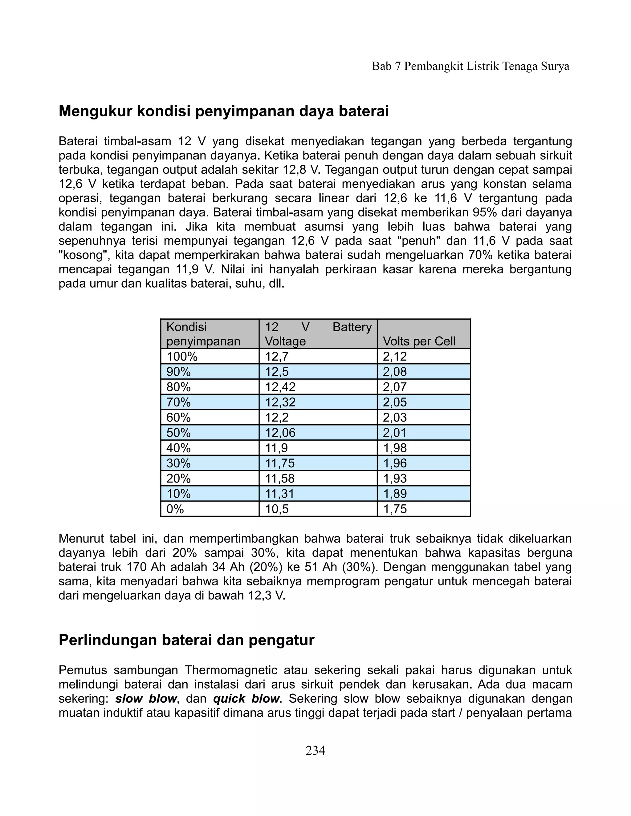 Bab 7 Pembangkit Listrik Tenaga Surya


Mengukur kondisi penyimpanan daya baterai
Baterai timbal-asam 12 V yang disekat menyediakan tegangan yang berbeda tergantung
pada kondisi penyimpanan dayanya. Ketika baterai penuh dengan daya dalam sebuah sirkuit
terbuka, tegangan output adalah sekitar 12,8 V. Tegangan output turun dengan cepat sampai
12,6 V ketika terdapat beban. Pada saat baterai menyediakan arus yang konstan selama
operasi, tegangan baterai berkurang secara linear dari 12,6 ke 11,6 V tergantung pada
kondisi penyimpanan daya. Baterai timbal-asam yang disekat memberikan 95% dari dayanya
dalam tegangan ini. Jika kita membuat asumsi yang lebih luas bahwa baterai yang
sepenuhnya terisi mempunyai tegangan 12,6 V pada saat "penuh" dan 11,6 V pada saat
"kosong", kita dapat memperkirakan bahwa baterai sudah mengeluarkan 70% ketika baterai
mencapai tegangan 11,9 V. Nilai ini hanyalah perkiraan kasar karena mereka bergantung
pada umur dan kualitas baterai, suhu, dll.


                   Kondisi           12    V       Battery
                   penyimpanan       Voltage                 Volts per Cell
                   100%              12,7                    2,12
                   90%               12,5                    2,08
                   80%               12,42                   2,07
                   70%               12,32                   2,05
                   60%               12,2                    2,03
                   50%               12,06                   2,01
                   40%               11,9                    1,98
                   30%               11,75                   1,96
                   20%               11,58                   1,93
                   10%               11,31                   1,89
                   0%                10,5                    1,75

Menurut tabel ini, dan mempertimbangkan bahwa baterai truk sebaiknya tidak dikeluarkan
dayanya lebih dari 20% sampai 30%, kita dapat menentukan bahwa kapasitas berguna
baterai truk 170 Ah adalah 34 Ah (20%) ke 51 Ah (30%). Dengan menggunakan tabel yang
sama, kita menyadari bahwa kita sebaiknya memprogram pengatur untuk mencegah baterai
dari mengeluarkan daya di bawah 12,3 V.


Perlindungan baterai dan pengatur
Pemutus sambungan Thermomagnetic atau sekering sekali pakai harus digunakan untuk
melindungi baterai dan instalasi dari arus sirkuit pendek dan kerusakan. Ada dua macam
sekering: slow blow, dan quick blow. Sekering slow blow sebaiknya digunakan dengan
muatan induktif atau kapasitif dimana arus tinggi dapat terjadi pada start / penyalaan pertama


                                             234
 