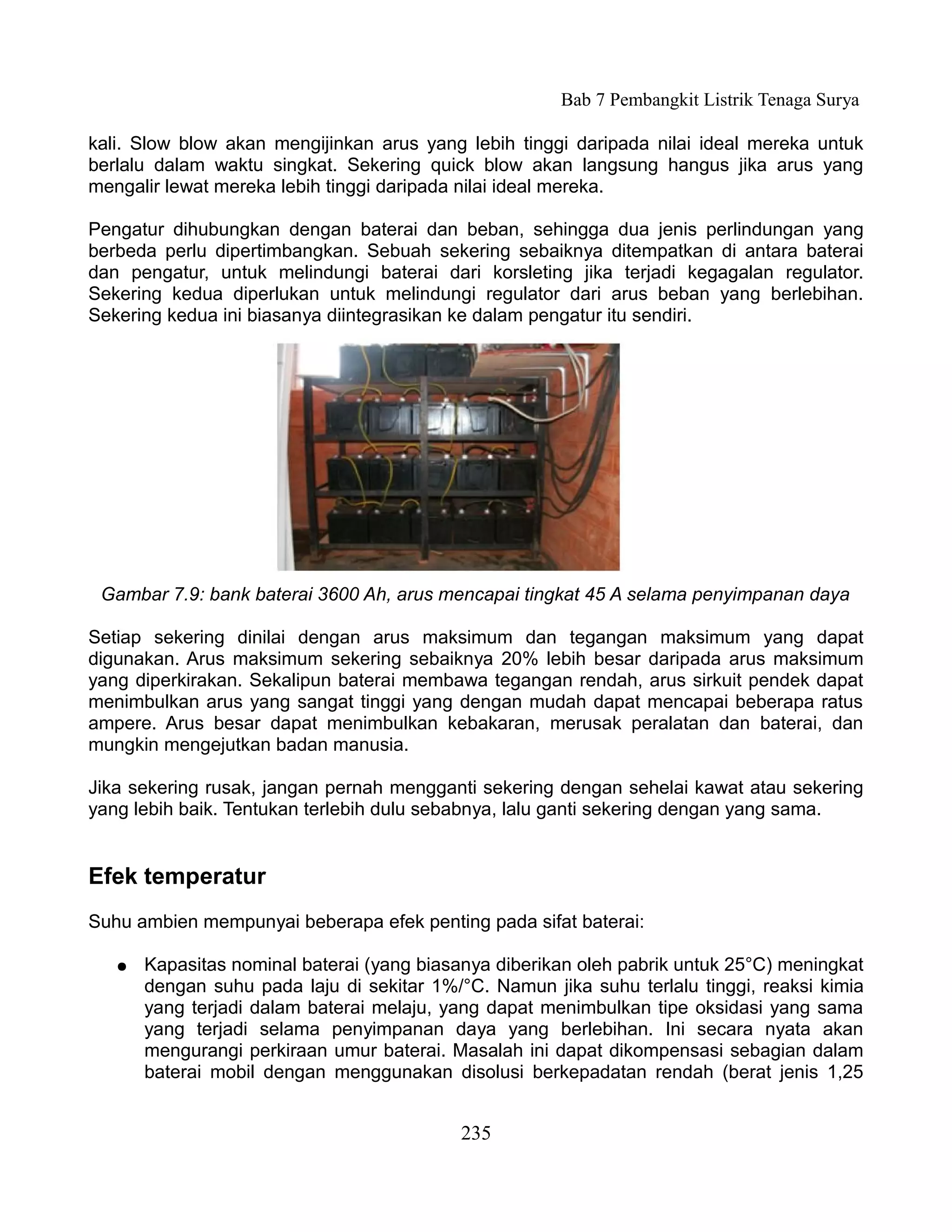 Bab 7 Pembangkit Listrik Tenaga Surya

kali. Slow blow akan mengijinkan arus yang lebih tinggi daripada nilai ideal mereka untuk
berlalu dalam waktu singkat. Sekering quick blow akan langsung hangus jika arus yang
mengalir lewat mereka lebih tinggi daripada nilai ideal mereka.

Pengatur dihubungkan dengan baterai dan beban, sehingga dua jenis perlindungan yang
berbeda perlu dipertimbangkan. Sebuah sekering sebaiknya ditempatkan di antara baterai
dan pengatur, untuk melindungi baterai dari korsleting jika terjadi kegagalan regulator.
Sekering kedua diperlukan untuk melindungi regulator dari arus beban yang berlebihan.
Sekering kedua ini biasanya diintegrasikan ke dalam pengatur itu sendiri.




 Gambar 7.9: bank baterai 3600 Ah, arus mencapai tingkat 45 A selama penyimpanan daya

Setiap sekering dinilai dengan arus maksimum dan tegangan maksimum yang dapat
digunakan. Arus maksimum sekering sebaiknya 20% lebih besar daripada arus maksimum
yang diperkirakan. Sekalipun baterai membawa tegangan rendah, arus sirkuit pendek dapat
menimbulkan arus yang sangat tinggi yang dengan mudah dapat mencapai beberapa ratus
ampere. Arus besar dapat menimbulkan kebakaran, merusak peralatan dan baterai, dan
mungkin mengejutkan badan manusia.

Jika sekering rusak, jangan pernah mengganti sekering dengan sehelai kawat atau sekering
yang lebih baik. Tentukan terlebih dulu sebabnya, lalu ganti sekering dengan yang sama.


Efek temperatur
Suhu ambien mempunyai beberapa efek penting pada sifat baterai:

   ●   Kapasitas nominal baterai (yang biasanya diberikan oleh pabrik untuk 25°C) meningkat
       dengan suhu pada laju di sekitar 1%/°C. Namun jika suhu terlalu tinggi, reaksi kimia
       yang terjadi dalam baterai melaju, yang dapat menimbulkan tipe oksidasi yang sama
       yang terjadi selama penyimpanan daya yang berlebihan. Ini secara nyata akan
       mengurangi perkiraan umur baterai. Masalah ini dapat dikompensasi sebagian dalam
       baterai mobil dengan menggunakan disolusi berkepadatan rendah (berat jenis 1,25


                                           235
 
