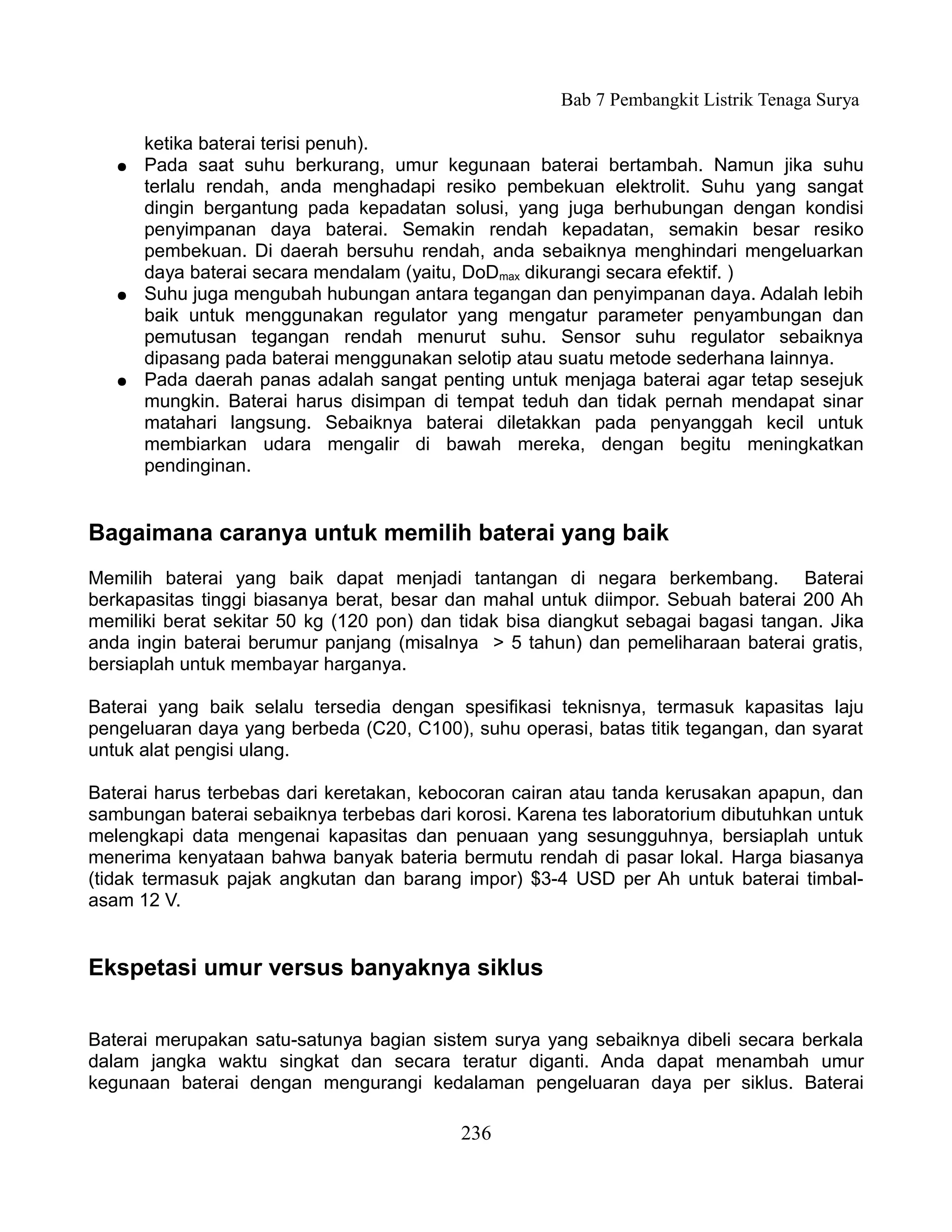 Bab 7 Pembangkit Listrik Tenaga Surya

       ketika baterai terisi penuh).
   ●   Pada saat suhu berkurang, umur kegunaan baterai bertambah. Namun jika suhu
       terlalu rendah, anda menghadapi resiko pembekuan elektrolit. Suhu yang sangat
       dingin bergantung pada kepadatan solusi, yang juga berhubungan dengan kondisi
       penyimpanan daya baterai. Semakin rendah kepadatan, semakin besar resiko
       pembekuan. Di daerah bersuhu rendah, anda sebaiknya menghindari mengeluarkan
       daya baterai secara mendalam (yaitu, DoDmax dikurangi secara efektif. )
   ●   Suhu juga mengubah hubungan antara tegangan dan penyimpanan daya. Adalah lebih
       baik untuk menggunakan regulator yang mengatur parameter penyambungan dan
       pemutusan tegangan rendah menurut suhu. Sensor suhu regulator sebaiknya
       dipasang pada baterai menggunakan selotip atau suatu metode sederhana lainnya.
   ●   Pada daerah panas adalah sangat penting untuk menjaga baterai agar tetap sesejuk
       mungkin. Baterai harus disimpan di tempat teduh dan tidak pernah mendapat sinar
       matahari langsung. Sebaiknya baterai diletakkan pada penyanggah kecil untuk
       membiarkan udara mengalir di bawah mereka, dengan begitu meningkatkan
       pendinginan.


Bagaimana caranya untuk memilih baterai yang baik
Memilih baterai yang baik dapat menjadi tantangan di negara berkembang. Baterai
berkapasitas tinggi biasanya berat, besar dan mahal untuk diimpor. Sebuah baterai 200 Ah
memiliki berat sekitar 50 kg (120 pon) dan tidak bisa diangkut sebagai bagasi tangan. Jika
anda ingin baterai berumur panjang (misalnya > 5 tahun) dan pemeliharaan baterai gratis,
bersiaplah untuk membayar harganya.

Baterai yang baik selalu tersedia dengan spesifikasi teknisnya, termasuk kapasitas laju
pengeluaran daya yang berbeda (C20, C100), suhu operasi, batas titik tegangan, dan syarat
untuk alat pengisi ulang.

Baterai harus terbebas dari keretakan, kebocoran cairan atau tanda kerusakan apapun, dan
sambungan baterai sebaiknya terbebas dari korosi. Karena tes laboratorium dibutuhkan untuk
melengkapi data mengenai kapasitas dan penuaan yang sesungguhnya, bersiaplah untuk
menerima kenyataan bahwa banyak bateria bermutu rendah di pasar lokal. Harga biasanya
(tidak termasuk pajak angkutan dan barang impor) $3-4 USD per Ah untuk baterai timbal-
asam 12 V.


Ekspetasi umur versus banyaknya siklus


Baterai merupakan satu-satunya bagian sistem surya yang sebaiknya dibeli secara berkala
dalam jangka waktu singkat dan secara teratur diganti. Anda dapat menambah umur
kegunaan baterai dengan mengurangi kedalaman pengeluaran daya per siklus. Baterai

                                           236
 
