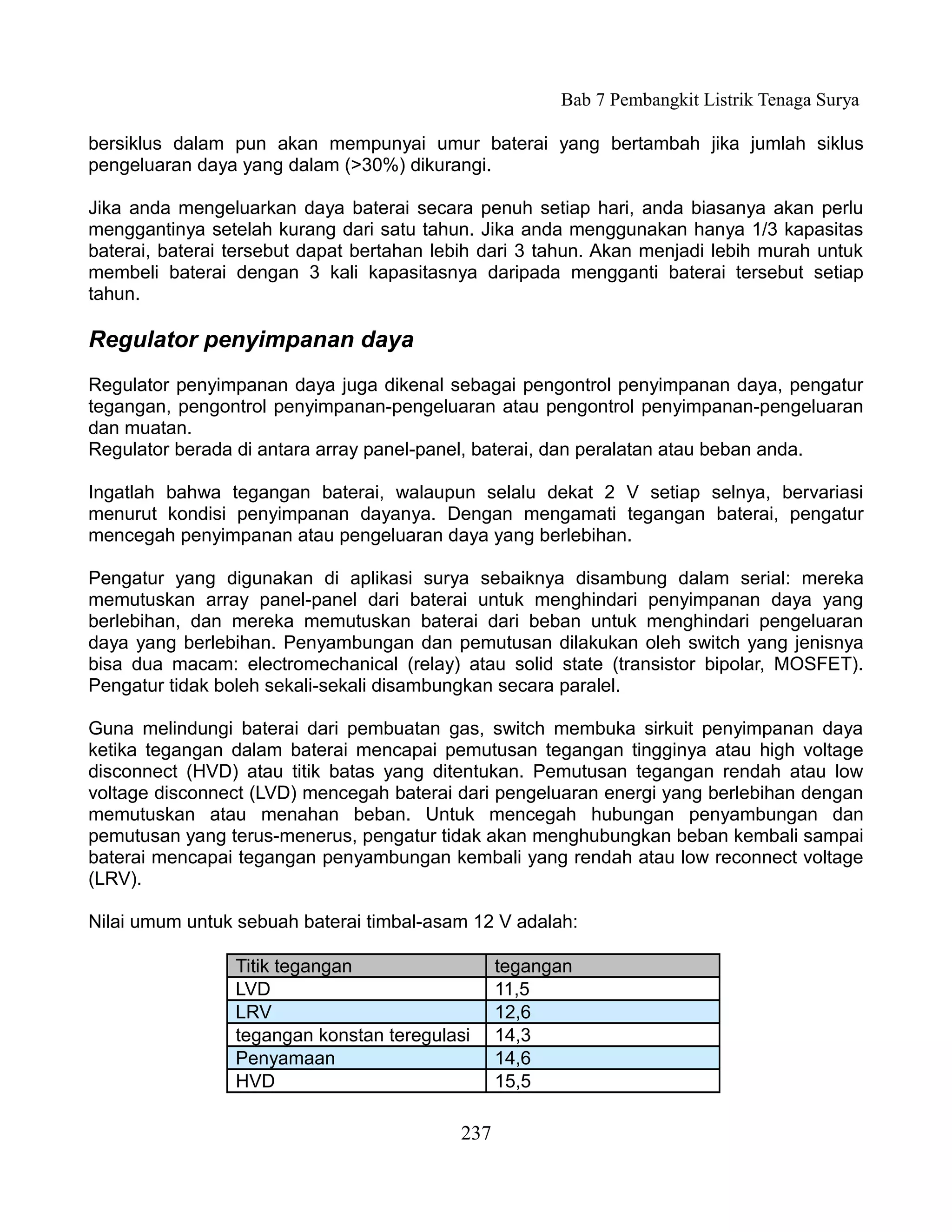 Bab 7 Pembangkit Listrik Tenaga Surya

bersiklus dalam pun akan mempunyai umur baterai yang bertambah jika jumlah siklus
pengeluaran daya yang dalam (>30%) dikurangi.

Jika anda mengeluarkan daya baterai secara penuh setiap hari, anda biasanya akan perlu
menggantinya setelah kurang dari satu tahun. Jika anda menggunakan hanya 1/3 kapasitas
baterai, baterai tersebut dapat bertahan lebih dari 3 tahun. Akan menjadi lebih murah untuk
membeli baterai dengan 3 kali kapasitasnya daripada mengganti baterai tersebut setiap
tahun.

Regulator penyimpanan daya
Regulator penyimpanan daya juga dikenal sebagai pengontrol penyimpanan daya, pengatur
tegangan, pengontrol penyimpanan-pengeluaran atau pengontrol penyimpanan-pengeluaran
dan muatan.
Regulator berada di antara array panel-panel, baterai, dan peralatan atau beban anda.

Ingatlah bahwa tegangan baterai, walaupun selalu dekat 2 V setiap selnya, bervariasi
menurut kondisi penyimpanan dayanya. Dengan mengamati tegangan baterai, pengatur
mencegah penyimpanan atau pengeluaran daya yang berlebihan.

Pengatur yang digunakan di aplikasi surya sebaiknya disambung dalam serial: mereka
memutuskan array panel-panel dari baterai untuk menghindari penyimpanan daya yang
berlebihan, dan mereka memutuskan baterai dari beban untuk menghindari pengeluaran
daya yang berlebihan. Penyambungan dan pemutusan dilakukan oleh switch yang jenisnya
bisa dua macam: electromechanical (relay) atau solid state (transistor bipolar, MOSFET).
Pengatur tidak boleh sekali-sekali disambungkan secara paralel.

Guna melindungi baterai dari pembuatan gas, switch membuka sirkuit penyimpanan daya
ketika tegangan dalam baterai mencapai pemutusan tegangan tingginya atau high voltage
disconnect (HVD) atau titik batas yang ditentukan. Pemutusan tegangan rendah atau low
voltage disconnect (LVD) mencegah baterai dari pengeluaran energi yang berlebihan dengan
memutuskan atau menahan beban. Untuk mencegah hubungan penyambungan dan
pemutusan yang terus-menerus, pengatur tidak akan menghubungkan beban kembali sampai
baterai mencapai tegangan penyambungan kembali yang rendah atau low reconnect voltage
(LRV).

Nilai umum untuk sebuah baterai timbal-asam 12 V adalah:

                 Titik tegangan                  tegangan
                 LVD                             11,5
                 LRV                             12,6
                 tegangan konstan teregulasi     14,3
                 Penyamaan                       14,6
                 HVD                             15,5

                                           237
 