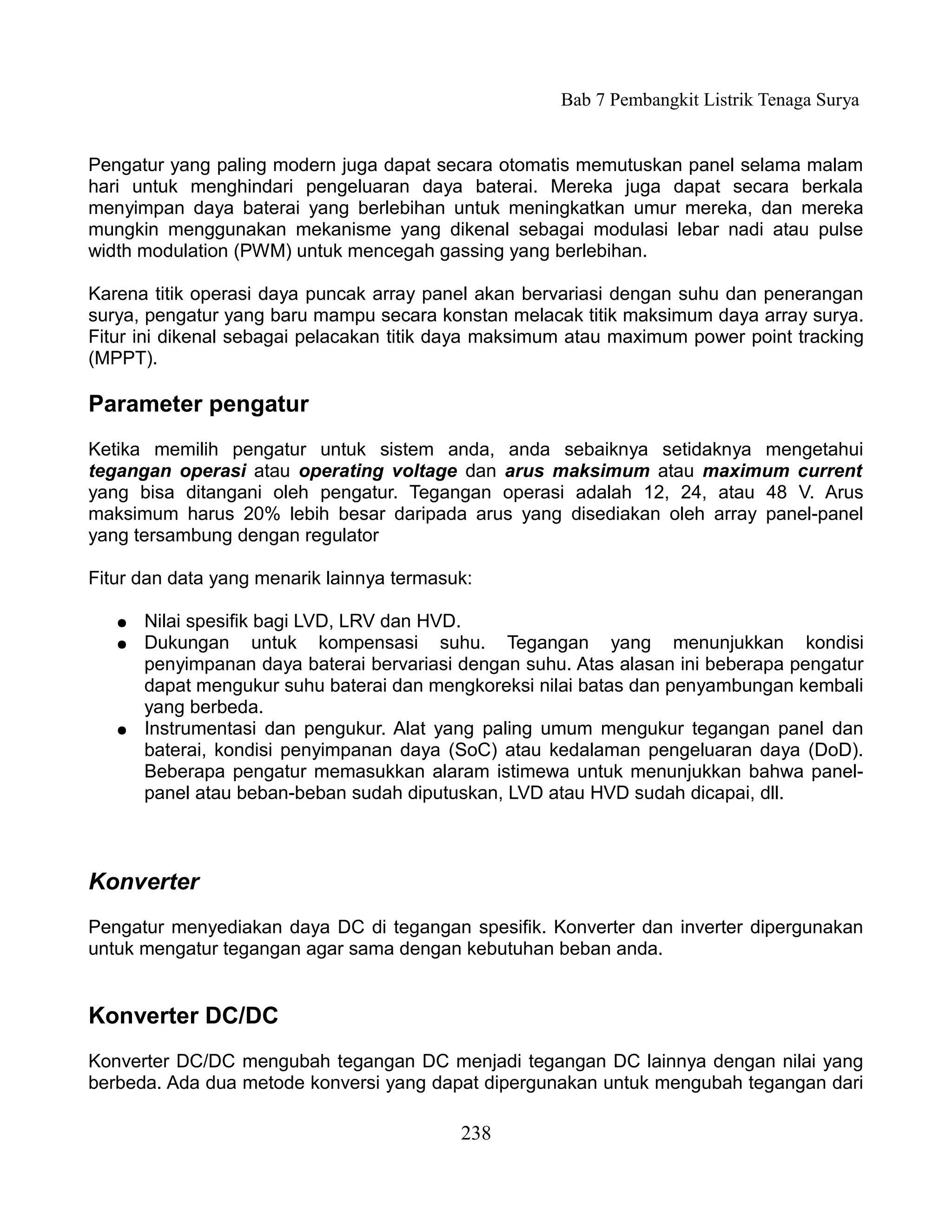 Bab 7 Pembangkit Listrik Tenaga Surya


Pengatur yang paling modern juga dapat secara otomatis memutuskan panel selama malam
hari untuk menghindari pengeluaran daya baterai. Mereka juga dapat secara berkala
menyimpan daya baterai yang berlebihan untuk meningkatkan umur mereka, dan mereka
mungkin menggunakan mekanisme yang dikenal sebagai modulasi lebar nadi atau pulse
width modulation (PWM) untuk mencegah gassing yang berlebihan.

Karena titik operasi daya puncak array panel akan bervariasi dengan suhu dan penerangan
surya, pengatur yang baru mampu secara konstan melacak titik maksimum daya array surya.
Fitur ini dikenal sebagai pelacakan titik daya maksimum atau maximum power point tracking
(MPPT).

Parameter pengatur
Ketika memilih pengatur untuk sistem anda, anda sebaiknya setidaknya mengetahui
tegangan operasi atau operating voltage dan arus maksimum atau maximum current
yang bisa ditangani oleh pengatur. Tegangan operasi adalah 12, 24, atau 48 V. Arus
maksimum harus 20% lebih besar daripada arus yang disediakan oleh array panel-panel
yang tersambung dengan regulator

Fitur dan data yang menarik lainnya termasuk:

   ●   Nilai spesifik bagi LVD, LRV dan HVD.
   ●   Dukungan untuk kompensasi suhu. Tegangan yang menunjukkan kondisi
       penyimpanan daya baterai bervariasi dengan suhu. Atas alasan ini beberapa pengatur
       dapat mengukur suhu baterai dan mengkoreksi nilai batas dan penyambungan kembali
       yang berbeda.
   ●   Instrumentasi dan pengukur. Alat yang paling umum mengukur tegangan panel dan
       baterai, kondisi penyimpanan daya (SoC) atau kedalaman pengeluaran daya (DoD).
       Beberapa pengatur memasukkan alaram istimewa untuk menunjukkan bahwa panel-
       panel atau beban-beban sudah diputuskan, LVD atau HVD sudah dicapai, dll.



Konverter
Pengatur menyediakan daya DC di tegangan spesifik. Konverter dan inverter dipergunakan
untuk mengatur tegangan agar sama dengan kebutuhan beban anda.


Konverter DC/DC
Konverter DC/DC mengubah tegangan DC menjadi tegangan DC lainnya dengan nilai yang
berbeda. Ada dua metode konversi yang dapat dipergunakan untuk mengubah tegangan dari

                                           238
 