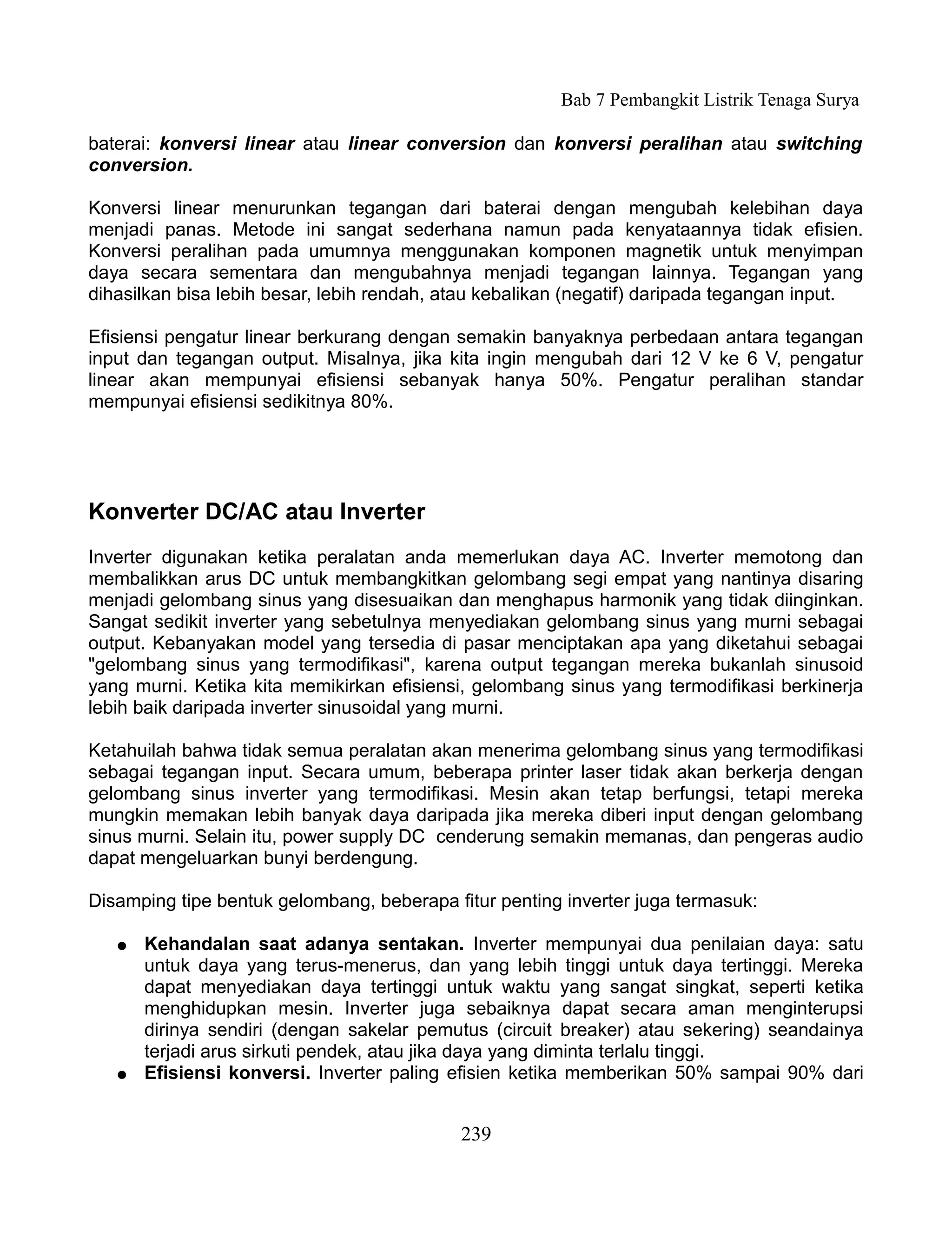 Bab 7 Pembangkit Listrik Tenaga Surya

baterai: konversi linear atau linear conversion dan konversi peralihan atau switching
conversion.

Konversi linear menurunkan tegangan dari baterai dengan mengubah kelebihan daya
menjadi panas. Metode ini sangat sederhana namun pada kenyataannya tidak efisien.
Konversi peralihan pada umumnya menggunakan komponen magnetik untuk menyimpan
daya secara sementara dan mengubahnya menjadi tegangan lainnya. Tegangan yang
dihasilkan bisa lebih besar, lebih rendah, atau kebalikan (negatif) daripada tegangan input.

Efisiensi pengatur linear berkurang dengan semakin banyaknya perbedaan antara tegangan
input dan tegangan output. Misalnya, jika kita ingin mengubah dari 12 V ke 6 V, pengatur
linear akan mempunyai efisiensi sebanyak hanya 50%. Pengatur peralihan standar
mempunyai efisiensi sedikitnya 80%.




Konverter DC/AC atau Inverter
Inverter digunakan ketika peralatan anda memerlukan daya AC. Inverter memotong dan
membalikkan arus DC untuk membangkitkan gelombang segi empat yang nantinya disaring
menjadi gelombang sinus yang disesuaikan dan menghapus harmonik yang tidak diinginkan.
Sangat sedikit inverter yang sebetulnya menyediakan gelombang sinus yang murni sebagai
output. Kebanyakan model yang tersedia di pasar menciptakan apa yang diketahui sebagai
"gelombang sinus yang termodifikasi", karena output tegangan mereka bukanlah sinusoid
yang murni. Ketika kita memikirkan efisiensi, gelombang sinus yang termodifikasi berkinerja
lebih baik daripada inverter sinusoidal yang murni.

Ketahuilah bahwa tidak semua peralatan akan menerima gelombang sinus yang termodifikasi
sebagai tegangan input. Secara umum, beberapa printer laser tidak akan berkerja dengan
gelombang sinus inverter yang termodifikasi. Mesin akan tetap berfungsi, tetapi mereka
mungkin memakan lebih banyak daya daripada jika mereka diberi input dengan gelombang
sinus murni. Selain itu, power supply DC cenderung semakin memanas, dan pengeras audio
dapat mengeluarkan bunyi berdengung.

Disamping tipe bentuk gelombang, beberapa fitur penting inverter juga termasuk:

   ●   Kehandalan saat adanya sentakan. Inverter mempunyai dua penilaian daya: satu
       untuk daya yang terus-menerus, dan yang lebih tinggi untuk daya tertinggi. Mereka
       dapat menyediakan daya tertinggi untuk waktu yang sangat singkat, seperti ketika
       menghidupkan mesin. Inverter juga sebaiknya dapat secara aman menginterupsi
       dirinya sendiri (dengan sakelar pemutus (circuit breaker) atau sekering) seandainya
       terjadi arus sirkuti pendek, atau jika daya yang diminta terlalu tinggi.
   ●   Efisiensi konversi. Inverter paling efisien ketika memberikan 50% sampai 90% dari


                                            239
 