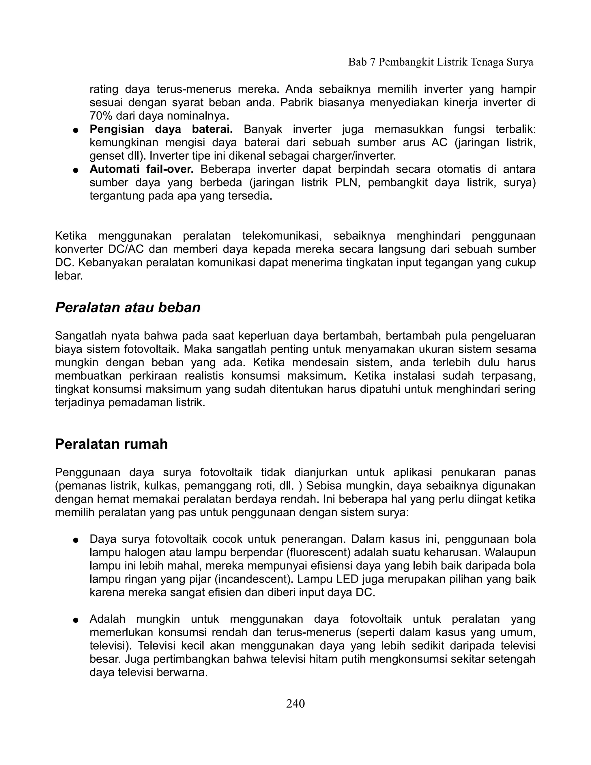 Bab 7 Pembangkit Listrik Tenaga Surya

       rating daya terus-menerus mereka. Anda sebaiknya memilih inverter yang hampir
       sesuai dengan syarat beban anda. Pabrik biasanya menyediakan kinerja inverter di
       70% dari daya nominalnya.
   ●   Pengisian daya baterai. Banyak inverter juga memasukkan fungsi terbalik:
       kemungkinan mengisi daya baterai dari sebuah sumber arus AC (jaringan listrik,
       genset dll). Inverter tipe ini dikenal sebagai charger/inverter.
   ●   Automati fail-over. Beberapa inverter dapat berpindah secara otomatis di antara
       sumber daya yang berbeda (jaringan listrik PLN, pembangkit daya listrik, surya)
       tergantung pada apa yang tersedia.


Ketika menggunakan peralatan telekomunikasi, sebaiknya menghindari penggunaan
konverter DC/AC dan memberi daya kepada mereka secara langsung dari sebuah sumber
DC. Kebanyakan peralatan komunikasi dapat menerima tingkatan input tegangan yang cukup
lebar.

Peralatan atau beban
Sangatlah nyata bahwa pada saat keperluan daya bertambah, bertambah pula pengeluaran
biaya sistem fotovoltaik. Maka sangatlah penting untuk menyamakan ukuran sistem sesama
mungkin dengan beban yang ada. Ketika mendesain sistem, anda terlebih dulu harus
membuatkan perkiraan realistis konsumsi maksimum. Ketika instalasi sudah terpasang,
tingkat konsumsi maksimum yang sudah ditentukan harus dipatuhi untuk menghindari sering
terjadinya pemadaman listrik.


Peralatan rumah
Penggunaan daya surya fotovoltaik tidak dianjurkan untuk aplikasi penukaran panas
(pemanas listrik, kulkas, pemanggang roti, dll. ) Sebisa mungkin, daya sebaiknya digunakan
dengan hemat memakai peralatan berdaya rendah. Ini beberapa hal yang perlu diingat ketika
memilih peralatan yang pas untuk penggunaan dengan sistem surya:

   ●   Daya surya fotovoltaik cocok untuk penerangan. Dalam kasus ini, penggunaan bola
       lampu halogen atau lampu berpendar (fluorescent) adalah suatu keharusan. Walaupun
       lampu ini lebih mahal, mereka mempunyai efisiensi daya yang lebih baik daripada bola
       lampu ringan yang pijar (incandescent). Lampu LED juga merupakan pilihan yang baik
       karena mereka sangat efisien dan diberi input daya DC.

   ●   Adalah mungkin untuk menggunakan daya fotovoltaik untuk peralatan yang
       memerlukan konsumsi rendah dan terus-menerus (seperti dalam kasus yang umum,
       televisi). Televisi kecil akan menggunakan daya yang lebih sedikit daripada televisi
       besar. Juga pertimbangkan bahwa televisi hitam putih mengkonsumsi sekitar setengah
       daya televisi berwarna.

                                           240
 