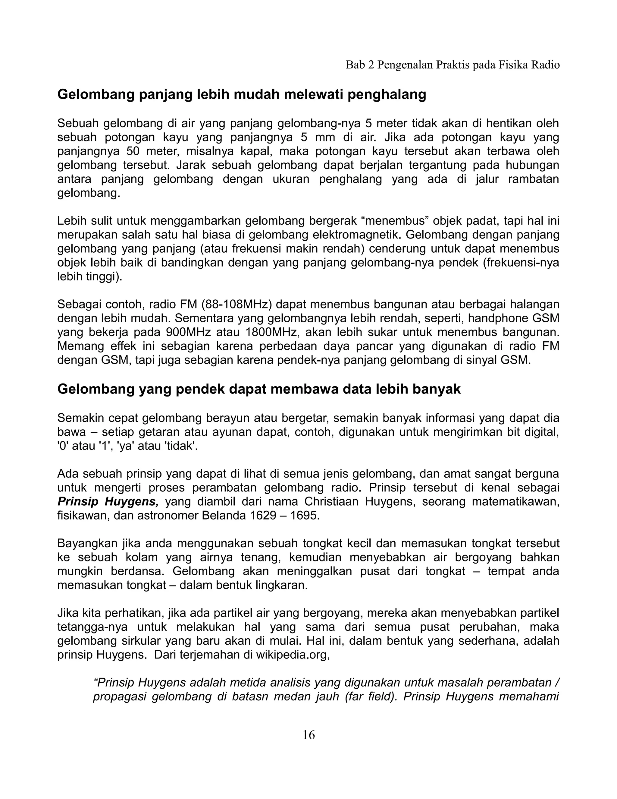 Bab 2 Pengenalan Praktis pada Fisika Radio

Gelombang panjang lebih mudah melewati penghalang

Sebuah gelombang di air yang panjang gelombang-nya 5 meter tidak akan di hentikan oleh
sebuah potongan kayu yang panjangnya 5 mm di air. Jika ada potongan kayu yang
panjangnya 50 meter, misalnya kapal, maka potongan kayu tersebut akan terbawa oleh
gelombang tersebut. Jarak sebuah gelombang dapat berjalan tergantung pada hubungan
antara panjang gelombang dengan ukuran penghalang yang ada di jalur rambatan
gelombang.

Lebih sulit untuk menggambarkan gelombang bergerak “menembus” objek padat, tapi hal ini
merupakan salah satu hal biasa di gelombang elektromagnetik. Gelombang dengan panjang
gelombang yang panjang (atau frekuensi makin rendah) cenderung untuk dapat menembus
objek lebih baik di bandingkan dengan yang panjang gelombang-nya pendek (frekuensi-nya
lebih tinggi).

Sebagai contoh, radio FM (88-108MHz) dapat menembus bangunan atau berbagai halangan
dengan lebih mudah. Sementara yang gelombangnya lebih rendah, seperti, handphone GSM
yang bekerja pada 900MHz atau 1800MHz, akan lebih sukar untuk menembus bangunan.
Memang effek ini sebagian karena perbedaan daya pancar yang digunakan di radio FM
dengan GSM, tapi juga sebagian karena pendek-nya panjang gelombang di sinyal GSM.

Gelombang yang pendek dapat membawa data lebih banyak

Semakin cepat gelombang berayun atau bergetar, semakin banyak informasi yang dapat dia
bawa – setiap getaran atau ayunan dapat, contoh, digunakan untuk mengirimkan bit digital,
'0' atau '1', 'ya' atau 'tidak'.

Ada sebuah prinsip yang dapat di lihat di semua jenis gelombang, dan amat sangat berguna
untuk mengerti proses perambatan gelombang radio. Prinsip tersebut di kenal sebagai
Prinsip Huygens, yang diambil dari nama Christiaan Huygens, seorang matematikawan,
fisikawan, dan astronomer Belanda 1629 – 1695.

Bayangkan jika anda menggunakan sebuah tongkat kecil dan memasukan tongkat tersebut
ke sebuah kolam yang airnya tenang, kemudian menyebabkan air bergoyang bahkan
mungkin berdansa. Gelombang akan meninggalkan pusat dari tongkat – tempat anda
memasukan tongkat – dalam bentuk lingkaran.

Jika kita perhatikan, jika ada partikel air yang bergoyang, mereka akan menyebabkan partikel
tetangga-nya untuk melakukan hal yang sama dari semua pusat perubahan, maka
gelombang sirkular yang baru akan di mulai. Hal ini, dalam bentuk yang sederhana, adalah
prinsip Huygens. Dari terjemahan di wikipedia.org,

      “Prinsip Huygens adalah metida analisis yang digunakan untuk masalah perambatan /
      propagasi gelombang di batasn medan jauh (far field). Prinsip Huygens memahami


                                            16
 