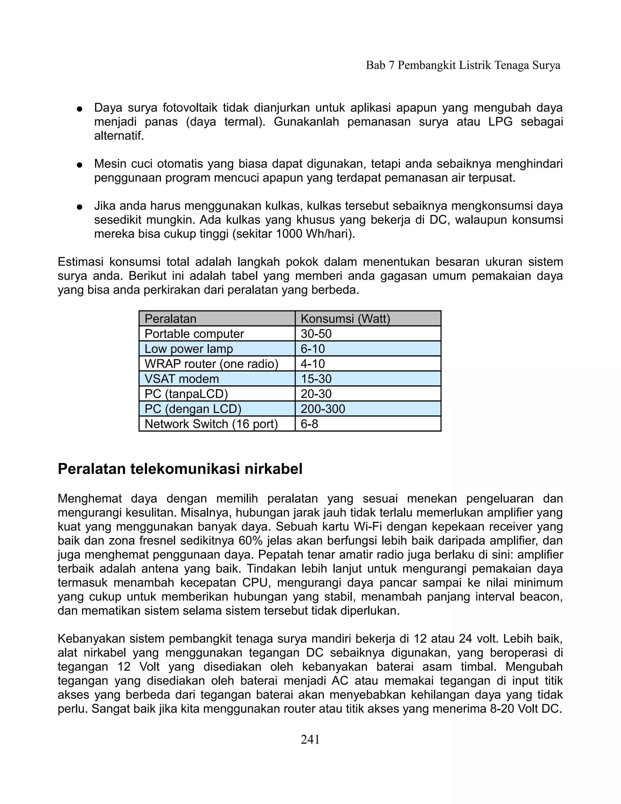 Bab 7 Pembangkit Listrik Tenaga Surya


   ●   Daya surya fotovoltaik tidak dianjurkan untuk aplikasi apapun yang mengubah daya
       menjadi panas (daya termal). Gunakanlah pemanasan surya atau LPG sebagai
       alternatif.

   ●   Mesin cuci otomatis yang biasa dapat digunakan, tetapi anda sebaiknya menghindari
       penggunaan program mencuci apapun yang terdapat pemanasan air terpusat.

   ●   Jika anda harus menggunakan kulkas, kulkas tersebut sebaiknya mengkonsumsi daya
       sesedikit mungkin. Ada kulkas yang khusus yang bekerja di DC, walaupun konsumsi
       mereka bisa cukup tinggi (sekitar 1000 Wh/hari).

Estimasi konsumsi total adalah langkah pokok dalam menentukan besaran ukuran sistem
surya anda. Berikut ini adalah tabel yang memberi anda gagasan umum pemakaian daya
yang bisa anda perkirakan dari peralatan yang berbeda.

               Peralatan                    Konsumsi (Watt)
               Portable computer            30-50
               Low power lamp               6-10
               WRAP router (one radio)      4-10
               VSAT modem                   15-30
               PC (tanpaLCD)                20-30
               PC (dengan LCD)              200-300
               Network Switch (16 port)     6-8


Peralatan telekomunikasi nirkabel
Menghemat daya dengan memilih peralatan yang sesuai menekan pengeluaran dan
mengurangi kesulitan. Misalnya, hubungan jarak jauh tidak terlalu memerlukan amplifier yang
kuat yang menggunakan banyak daya. Sebuah kartu Wi-Fi dengan kepekaan receiver yang
baik dan zona fresnel sedikitnya 60% jelas akan berfungsi lebih baik daripada amplifier, dan
juga menghemat penggunaan daya. Pepatah tenar amatir radio juga berlaku di sini: amplifier
terbaik adalah antena yang baik. Tindakan lebih lanjut untuk mengurangi pemakaian daya
termasuk menambah kecepatan CPU, mengurangi daya pancar sampai ke nilai minimum
yang cukup untuk memberikan hubungan yang stabil, menambah panjang interval beacon,
dan mematikan sistem selama sistem tersebut tidak diperlukan.

Kebanyakan sistem pembangkit tenaga surya mandiri bekerja di 12 atau 24 volt. Lebih baik,
alat nirkabel yang menggunakan tegangan DC sebaiknya digunakan, yang beroperasi di
tegangan 12 Volt yang disediakan oleh kebanyakan baterai asam timbal. Mengubah
tegangan yang disediakan oleh baterai menjadi AC atau memakai tegangan di input titik
akses yang berbeda dari tegangan baterai akan menyebabkan kehilangan daya yang tidak
perlu. Sangat baik jika kita menggunakan router atau titik akses yang menerima 8-20 Volt DC.

                                            241
 