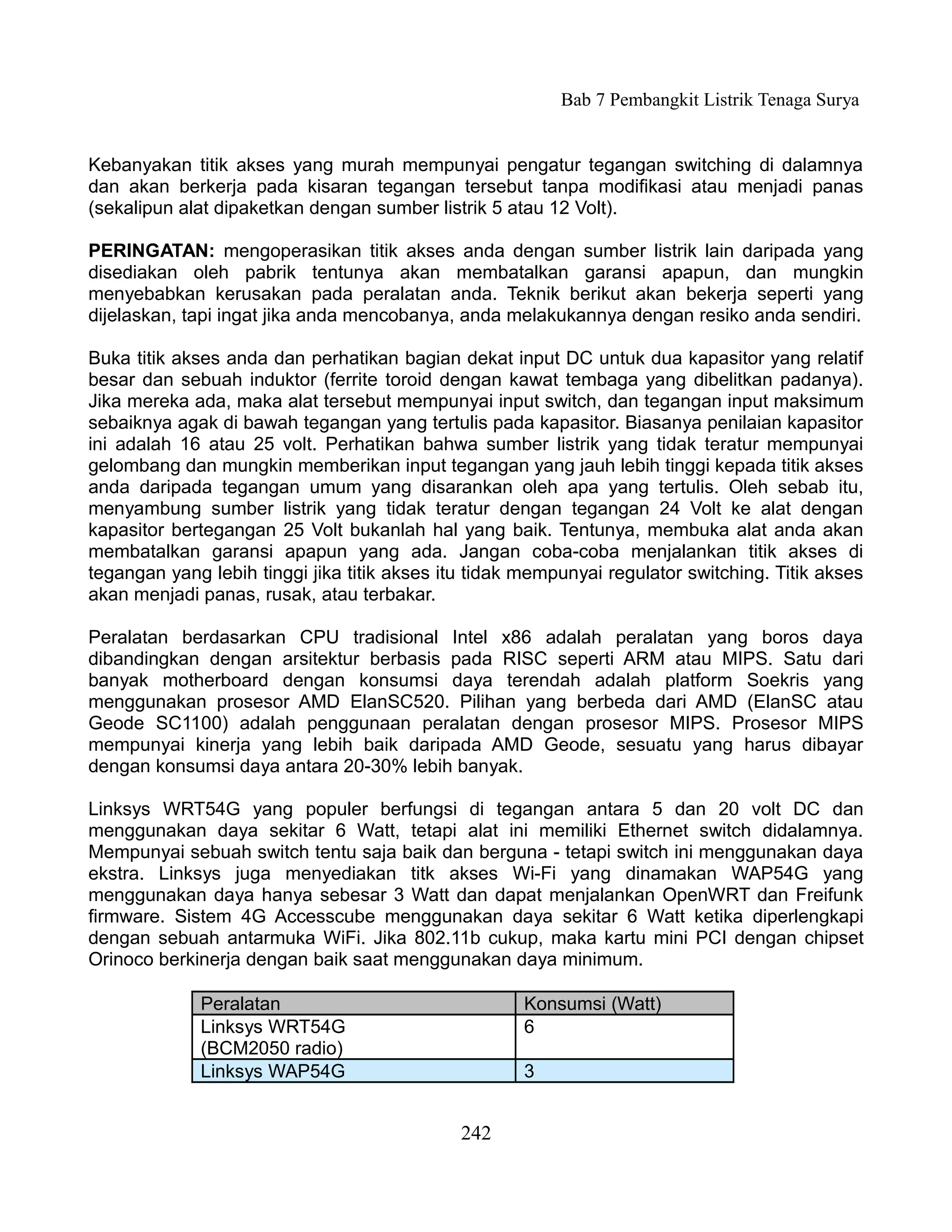 Bab 7 Pembangkit Listrik Tenaga Surya


Kebanyakan titik akses yang murah mempunyai pengatur tegangan switching di dalamnya
dan akan berkerja pada kisaran tegangan tersebut tanpa modifikasi atau menjadi panas
(sekalipun alat dipaketkan dengan sumber listrik 5 atau 12 Volt).

PERINGATAN: mengoperasikan titik akses anda dengan sumber listrik lain daripada yang
disediakan oleh pabrik tentunya akan membatalkan garansi apapun, dan mungkin
menyebabkan kerusakan pada peralatan anda. Teknik berikut akan bekerja seperti yang
dijelaskan, tapi ingat jika anda mencobanya, anda melakukannya dengan resiko anda sendiri.

Buka titik akses anda dan perhatikan bagian dekat input DC untuk dua kapasitor yang relatif
besar dan sebuah induktor (ferrite toroid dengan kawat tembaga yang dibelitkan padanya).
Jika mereka ada, maka alat tersebut mempunyai input switch, dan tegangan input maksimum
sebaiknya agak di bawah tegangan yang tertulis pada kapasitor. Biasanya penilaian kapasitor
ini adalah 16 atau 25 volt. Perhatikan bahwa sumber listrik yang tidak teratur mempunyai
gelombang dan mungkin memberikan input tegangan yang jauh lebih tinggi kepada titik akses
anda daripada tegangan umum yang disarankan oleh apa yang tertulis. Oleh sebab itu,
menyambung sumber listrik yang tidak teratur dengan tegangan 24 Volt ke alat dengan
kapasitor bertegangan 25 Volt bukanlah hal yang baik. Tentunya, membuka alat anda akan
membatalkan garansi apapun yang ada. Jangan coba-coba menjalankan titik akses di
tegangan yang lebih tinggi jika titik akses itu tidak mempunyai regulator switching. Titik akses
akan menjadi panas, rusak, atau terbakar.

Peralatan berdasarkan CPU tradisional Intel x86 adalah peralatan yang boros daya
dibandingkan dengan arsitektur berbasis pada RISC seperti ARM atau MIPS. Satu dari
banyak motherboard dengan konsumsi daya terendah adalah platform Soekris yang
menggunakan prosesor AMD ElanSC520. Pilihan yang berbeda dari AMD (ElanSC atau
Geode SC1100) adalah penggunaan peralatan dengan prosesor MIPS. Prosesor MIPS
mempunyai kinerja yang lebih baik daripada AMD Geode, sesuatu yang harus dibayar
dengan konsumsi daya antara 20-30% lebih banyak.

Linksys WRT54G yang populer berfungsi di tegangan antara 5 dan 20 volt DC dan
menggunakan daya sekitar 6 Watt, tetapi alat ini memiliki Ethernet switch didalamnya.
Mempunyai sebuah switch tentu saja baik dan berguna - tetapi switch ini menggunakan daya
ekstra. Linksys juga menyediakan titk akses Wi-Fi yang dinamakan WAP54G yang
menggunakan daya hanya sebesar 3 Watt dan dapat menjalankan OpenWRT dan Freifunk
firmware. Sistem 4G Accesscube menggunakan daya sekitar 6 Watt ketika diperlengkapi
dengan sebuah antarmuka WiFi. Jika 802.11b cukup, maka kartu mini PCI dengan chipset
Orinoco berkinerja dengan baik saat menggunakan daya minimum.

             Peralatan                               Konsumsi (Watt)
             Linksys WRT54G                          6
             (BCM2050 radio)
             Linksys WAP54G                          3


                                              242
 