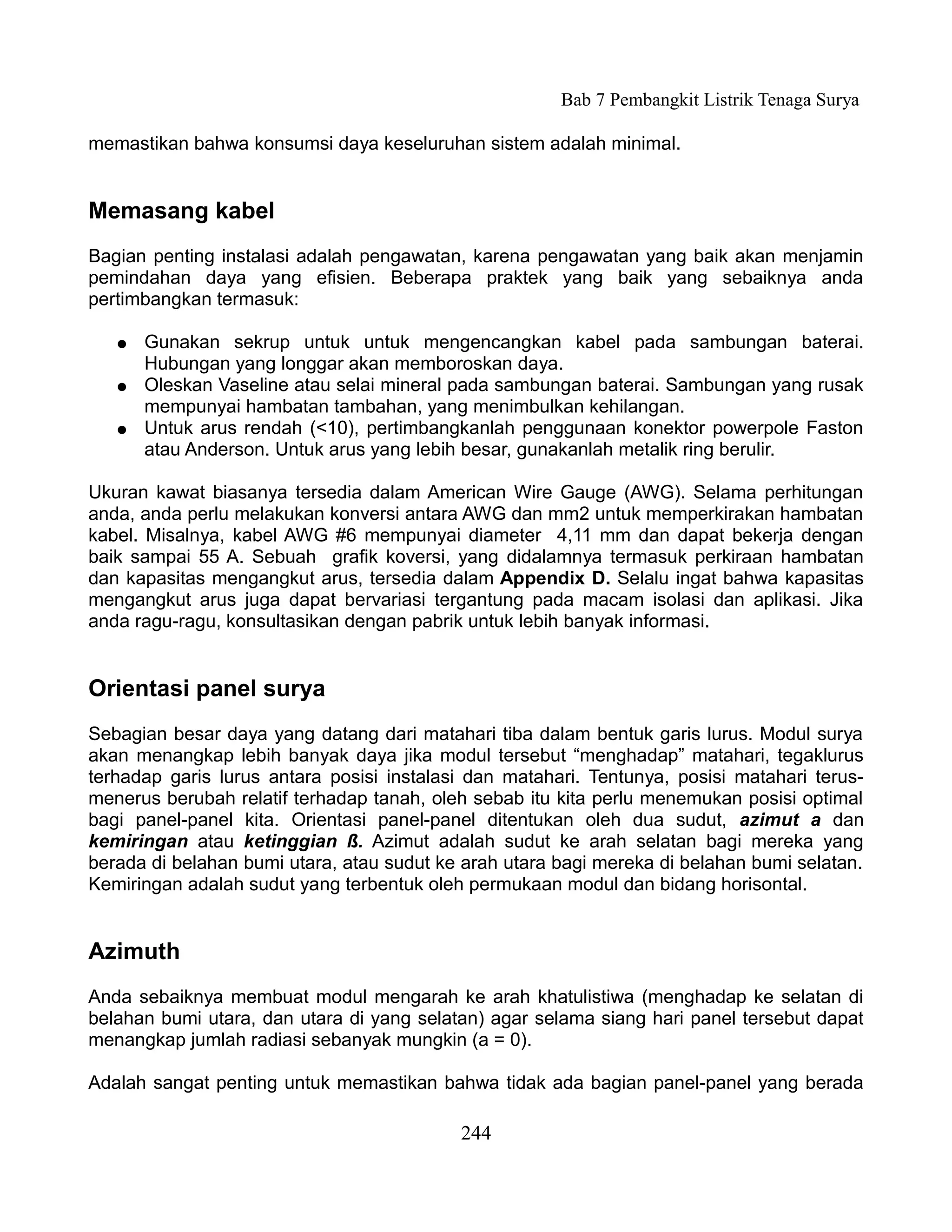 Bab 7 Pembangkit Listrik Tenaga Surya

memastikan bahwa konsumsi daya keseluruhan sistem adalah minimal.


Memasang kabel
Bagian penting instalasi adalah pengawatan, karena pengawatan yang baik akan menjamin
pemindahan daya yang efisien. Beberapa praktek yang baik yang sebaiknya anda
pertimbangkan termasuk:

   ●   Gunakan sekrup untuk untuk mengencangkan kabel pada sambungan baterai.
       Hubungan yang longgar akan memboroskan daya.
   ●   Oleskan Vaseline atau selai mineral pada sambungan baterai. Sambungan yang rusak
       mempunyai hambatan tambahan, yang menimbulkan kehilangan.
   ●   Untuk arus rendah (<10), pertimbangkanlah penggunaan konektor powerpole Faston
       atau Anderson. Untuk arus yang lebih besar, gunakanlah metalik ring berulir.

Ukuran kawat biasanya tersedia dalam American Wire Gauge (AWG). Selama perhitungan
anda, anda perlu melakukan konversi antara AWG dan mm2 untuk memperkirakan hambatan
kabel. Misalnya, kabel AWG #6 mempunyai diameter 4,11 mm dan dapat bekerja dengan
baik sampai 55 A. Sebuah grafik koversi, yang didalamnya termasuk perkiraan hambatan
dan kapasitas mengangkut arus, tersedia dalam Appendix D. Selalu ingat bahwa kapasitas
mengangkut arus juga dapat bervariasi tergantung pada macam isolasi dan aplikasi. Jika
anda ragu-ragu, konsultasikan dengan pabrik untuk lebih banyak informasi.


Orientasi panel surya
Sebagian besar daya yang datang dari matahari tiba dalam bentuk garis lurus. Modul surya
akan menangkap lebih banyak daya jika modul tersebut “menghadap” matahari, tegaklurus
terhadap garis lurus antara posisi instalasi dan matahari. Tentunya, posisi matahari terus-
menerus berubah relatif terhadap tanah, oleh sebab itu kita perlu menemukan posisi optimal
bagi panel-panel kita. Orientasi panel-panel ditentukan oleh dua sudut, azimut a dan
kemiringan atau ketinggian ß. Azimut adalah sudut ke arah selatan bagi mereka yang
berada di belahan bumi utara, atau sudut ke arah utara bagi mereka di belahan bumi selatan.
Kemiringan adalah sudut yang terbentuk oleh permukaan modul dan bidang horisontal.


Azimuth
Anda sebaiknya membuat modul mengarah ke arah khatulistiwa (menghadap ke selatan di
belahan bumi utara, dan utara di yang selatan) agar selama siang hari panel tersebut dapat
menangkap jumlah radiasi sebanyak mungkin (a = 0).

Adalah sangat penting untuk memastikan bahwa tidak ada bagian panel-panel yang berada

                                           244
 