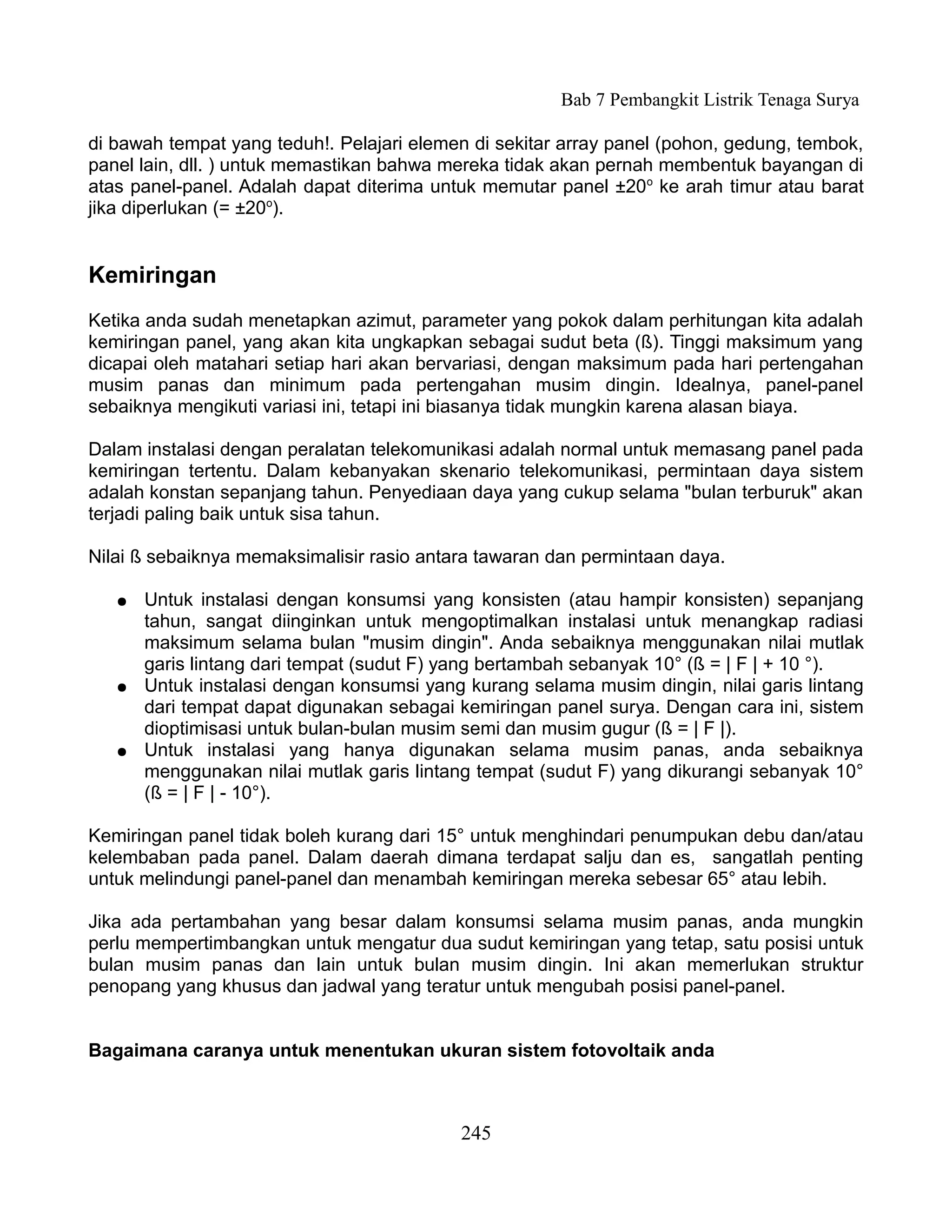 Bab 7 Pembangkit Listrik Tenaga Surya

di bawah tempat yang teduh!. Pelajari elemen di sekitar array panel (pohon, gedung, tembok,
panel lain, dll. ) untuk memastikan bahwa mereka tidak akan pernah membentuk bayangan di
atas panel-panel. Adalah dapat diterima untuk memutar panel ±20o ke arah timur atau barat
jika diperlukan (= ±20o).


Kemiringan
Ketika anda sudah menetapkan azimut, parameter yang pokok dalam perhitungan kita adalah
kemiringan panel, yang akan kita ungkapkan sebagai sudut beta (ß). Tinggi maksimum yang
dicapai oleh matahari setiap hari akan bervariasi, dengan maksimum pada hari pertengahan
musim panas dan minimum pada pertengahan musim dingin. Idealnya, panel-panel
sebaiknya mengikuti variasi ini, tetapi ini biasanya tidak mungkin karena alasan biaya.

Dalam instalasi dengan peralatan telekomunikasi adalah normal untuk memasang panel pada
kemiringan tertentu. Dalam kebanyakan skenario telekomunikasi, permintaan daya sistem
adalah konstan sepanjang tahun. Penyediaan daya yang cukup selama "bulan terburuk" akan
terjadi paling baik untuk sisa tahun.

Nilai ß sebaiknya memaksimalisir rasio antara tawaran dan permintaan daya.

   ●   Untuk instalasi dengan konsumsi yang konsisten (atau hampir konsisten) sepanjang
       tahun, sangat diinginkan untuk mengoptimalkan instalasi untuk menangkap radiasi
       maksimum selama bulan "musim dingin". Anda sebaiknya menggunakan nilai mutlak
       garis lintang dari tempat (sudut F) yang bertambah sebanyak 10° (ß = | F | + 10 °).
   ●   Untuk instalasi dengan konsumsi yang kurang selama musim dingin, nilai garis lintang
       dari tempat dapat digunakan sebagai kemiringan panel surya. Dengan cara ini, sistem
       dioptimisasi untuk bulan-bulan musim semi dan musim gugur (ß = | F |).
   ●   Untuk instalasi yang hanya digunakan selama musim panas, anda sebaiknya
       menggunakan nilai mutlak garis lintang tempat (sudut F) yang dikurangi sebanyak 10°
       (ß = | F | - 10°).

Kemiringan panel tidak boleh kurang dari 15° untuk menghindari penumpukan debu dan/atau
kelembaban pada panel. Dalam daerah dimana terdapat salju dan es, sangatlah penting
untuk melindungi panel-panel dan menambah kemiringan mereka sebesar 65° atau lebih.

Jika ada pertambahan yang besar dalam konsumsi selama musim panas, anda mungkin
perlu mempertimbangkan untuk mengatur dua sudut kemiringan yang tetap, satu posisi untuk
bulan musim panas dan lain untuk bulan musim dingin. Ini akan memerlukan struktur
penopang yang khusus dan jadwal yang teratur untuk mengubah posisi panel-panel.


Bagaimana caranya untuk menentukan ukuran sistem fotovoltaik anda



                                           245
 