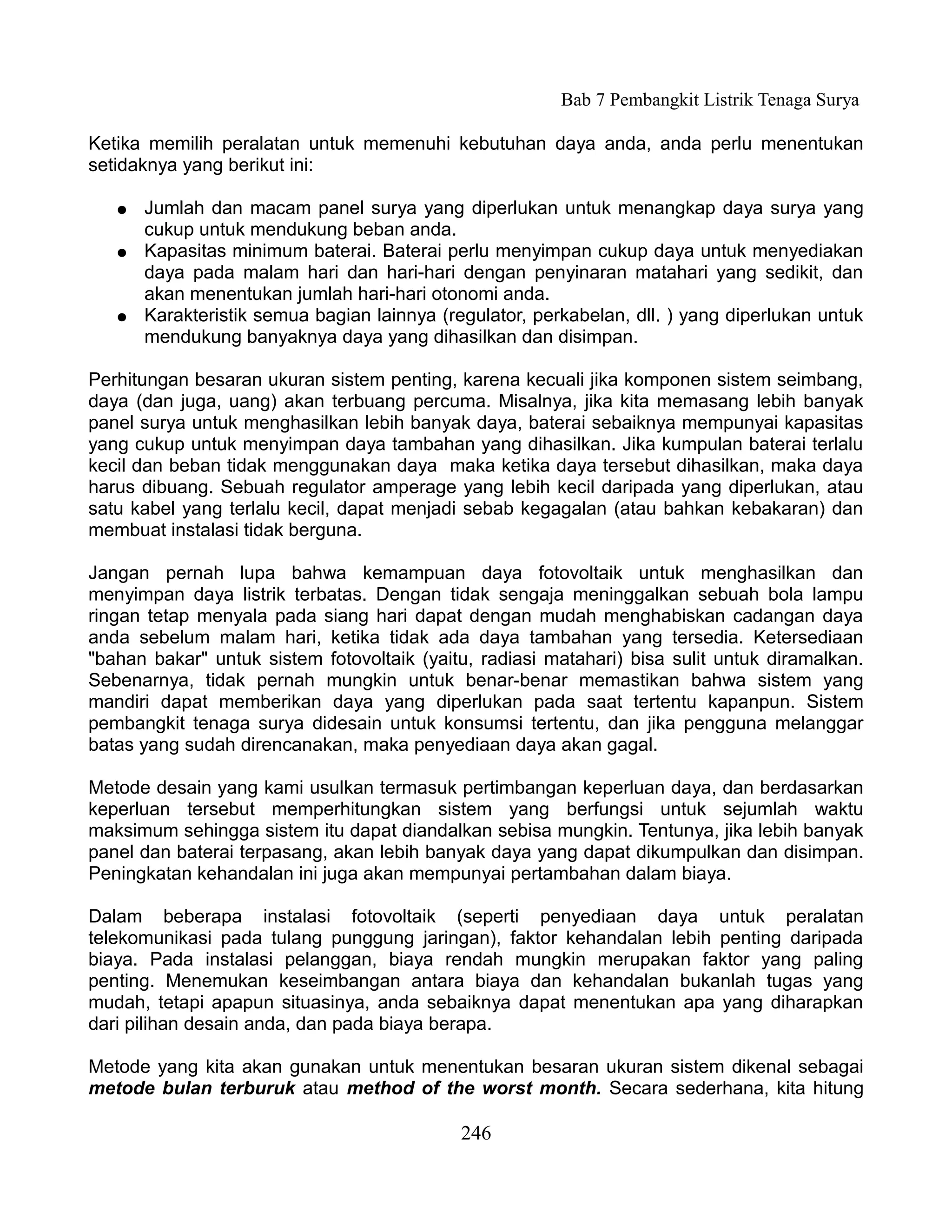 Bab 7 Pembangkit Listrik Tenaga Surya

Ketika memilih peralatan untuk memenuhi kebutuhan daya anda, anda perlu menentukan
setidaknya yang berikut ini:

   ●   Jumlah dan macam panel surya yang diperlukan untuk menangkap daya surya yang
       cukup untuk mendukung beban anda.
   ●   Kapasitas minimum baterai. Baterai perlu menyimpan cukup daya untuk menyediakan
       daya pada malam hari dan hari-hari dengan penyinaran matahari yang sedikit, dan
       akan menentukan jumlah hari-hari otonomi anda.
   ●   Karakteristik semua bagian lainnya (regulator, perkabelan, dll. ) yang diperlukan untuk
       mendukung banyaknya daya yang dihasilkan dan disimpan.

Perhitungan besaran ukuran sistem penting, karena kecuali jika komponen sistem seimbang,
daya (dan juga, uang) akan terbuang percuma. Misalnya, jika kita memasang lebih banyak
panel surya untuk menghasilkan lebih banyak daya, baterai sebaiknya mempunyai kapasitas
yang cukup untuk menyimpan daya tambahan yang dihasilkan. Jika kumpulan baterai terlalu
kecil dan beban tidak menggunakan daya maka ketika daya tersebut dihasilkan, maka daya
harus dibuang. Sebuah regulator amperage yang lebih kecil daripada yang diperlukan, atau
satu kabel yang terlalu kecil, dapat menjadi sebab kegagalan (atau bahkan kebakaran) dan
membuat instalasi tidak berguna.

Jangan pernah lupa bahwa kemampuan daya fotovoltaik untuk menghasilkan dan
menyimpan daya listrik terbatas. Dengan tidak sengaja meninggalkan sebuah bola lampu
ringan tetap menyala pada siang hari dapat dengan mudah menghabiskan cadangan daya
anda sebelum malam hari, ketika tidak ada daya tambahan yang tersedia. Ketersediaan
"bahan bakar" untuk sistem fotovoltaik (yaitu, radiasi matahari) bisa sulit untuk diramalkan.
Sebenarnya, tidak pernah mungkin untuk benar-benar memastikan bahwa sistem yang
mandiri dapat memberikan daya yang diperlukan pada saat tertentu kapanpun. Sistem
pembangkit tenaga surya didesain untuk konsumsi tertentu, dan jika pengguna melanggar
batas yang sudah direncanakan, maka penyediaan daya akan gagal.

Metode desain yang kami usulkan termasuk pertimbangan keperluan daya, dan berdasarkan
keperluan tersebut memperhitungkan sistem yang berfungsi untuk sejumlah waktu
maksimum sehingga sistem itu dapat diandalkan sebisa mungkin. Tentunya, jika lebih banyak
panel dan baterai terpasang, akan lebih banyak daya yang dapat dikumpulkan dan disimpan.
Peningkatan kehandalan ini juga akan mempunyai pertambahan dalam biaya.

Dalam beberapa instalasi fotovoltaik (seperti penyediaan daya untuk peralatan
telekomunikasi pada tulang punggung jaringan), faktor kehandalan lebih penting daripada
biaya. Pada instalasi pelanggan, biaya rendah mungkin merupakan faktor yang paling
penting. Menemukan keseimbangan antara biaya dan kehandalan bukanlah tugas yang
mudah, tetapi apapun situasinya, anda sebaiknya dapat menentukan apa yang diharapkan
dari pilihan desain anda, dan pada biaya berapa.

Metode yang kita akan gunakan untuk menentukan besaran ukuran sistem dikenal sebagai
metode bulan terburuk atau method of the worst month. Secara sederhana, kita hitung

                                             246
 