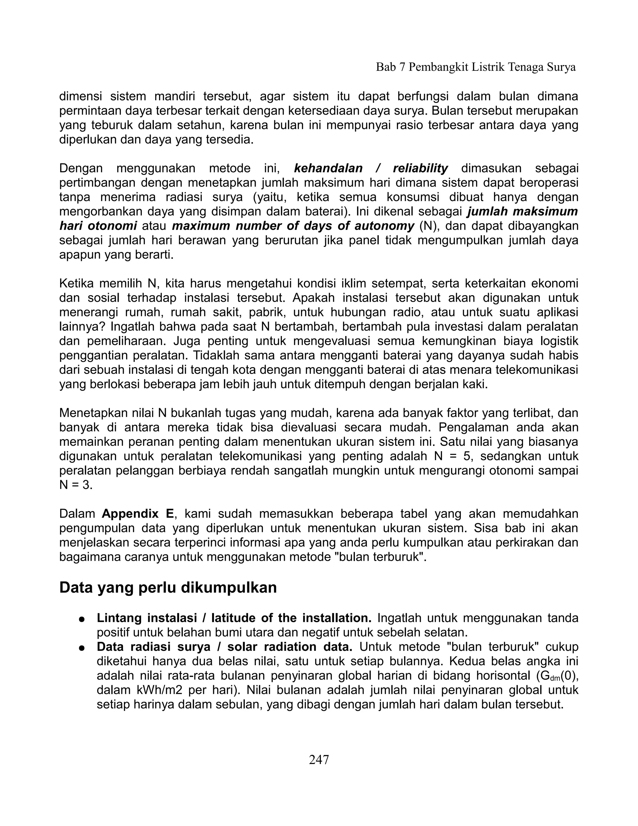 Bab 7 Pembangkit Listrik Tenaga Surya

dimensi sistem mandiri tersebut, agar sistem itu dapat berfungsi dalam bulan dimana
permintaan daya terbesar terkait dengan ketersediaan daya surya. Bulan tersebut merupakan
yang teburuk dalam setahun, karena bulan ini mempunyai rasio terbesar antara daya yang
diperlukan dan daya yang tersedia.

Dengan menggunakan metode ini, kehandalan / reliability dimasukan sebagai
pertimbangan dengan menetapkan jumlah maksimum hari dimana sistem dapat beroperasi
tanpa menerima radiasi surya (yaitu, ketika semua konsumsi dibuat hanya dengan
mengorbankan daya yang disimpan dalam baterai). Ini dikenal sebagai jumlah maksimum
hari otonomi atau maximum number of days of autonomy (N), dan dapat dibayangkan
sebagai jumlah hari berawan yang berurutan jika panel tidak mengumpulkan jumlah daya
apapun yang berarti.

Ketika memilih N, kita harus mengetahui kondisi iklim setempat, serta keterkaitan ekonomi
dan sosial terhadap instalasi tersebut. Apakah instalasi tersebut akan digunakan untuk
menerangi rumah, rumah sakit, pabrik, untuk hubungan radio, atau untuk suatu aplikasi
lainnya? Ingatlah bahwa pada saat N bertambah, bertambah pula investasi dalam peralatan
dan pemeliharaan. Juga penting untuk mengevaluasi semua kemungkinan biaya logistik
penggantian peralatan. Tidaklah sama antara mengganti baterai yang dayanya sudah habis
dari sebuah instalasi di tengah kota dengan mengganti baterai di atas menara telekomunikasi
yang berlokasi beberapa jam lebih jauh untuk ditempuh dengan berjalan kaki.

Menetapkan nilai N bukanlah tugas yang mudah, karena ada banyak faktor yang terlibat, dan
banyak di antara mereka tidak bisa dievaluasi secara mudah. Pengalaman anda akan
memainkan peranan penting dalam menentukan ukuran sistem ini. Satu nilai yang biasanya
digunakan untuk peralatan telekomunikasi yang penting adalah N = 5, sedangkan untuk
peralatan pelanggan berbiaya rendah sangatlah mungkin untuk mengurangi otonomi sampai
N = 3.

Dalam Appendix E, kami sudah memasukkan beberapa tabel yang akan memudahkan
pengumpulan data yang diperlukan untuk menentukan ukuran sistem. Sisa bab ini akan
menjelaskan secara terperinci informasi apa yang anda perlu kumpulkan atau perkirakan dan
bagaimana caranya untuk menggunakan metode "bulan terburuk".

Data yang perlu dikumpulkan
   ●   Lintang instalasi / latitude of the installation. Ingatlah untuk menggunakan tanda
       positif untuk belahan bumi utara dan negatif untuk sebelah selatan.
   ●   Data radiasi surya / solar radiation data. Untuk metode "bulan terburuk" cukup
       diketahui hanya dua belas nilai, satu untuk setiap bulannya. Kedua belas angka ini
       adalah nilai rata-rata bulanan penyinaran global harian di bidang horisontal (Gdm(0),
       dalam kWh/m2 per hari). Nilai bulanan adalah jumlah nilai penyinaran global untuk
       setiap harinya dalam sebulan, yang dibagi dengan jumlah hari dalam bulan tersebut.



                                            247
 