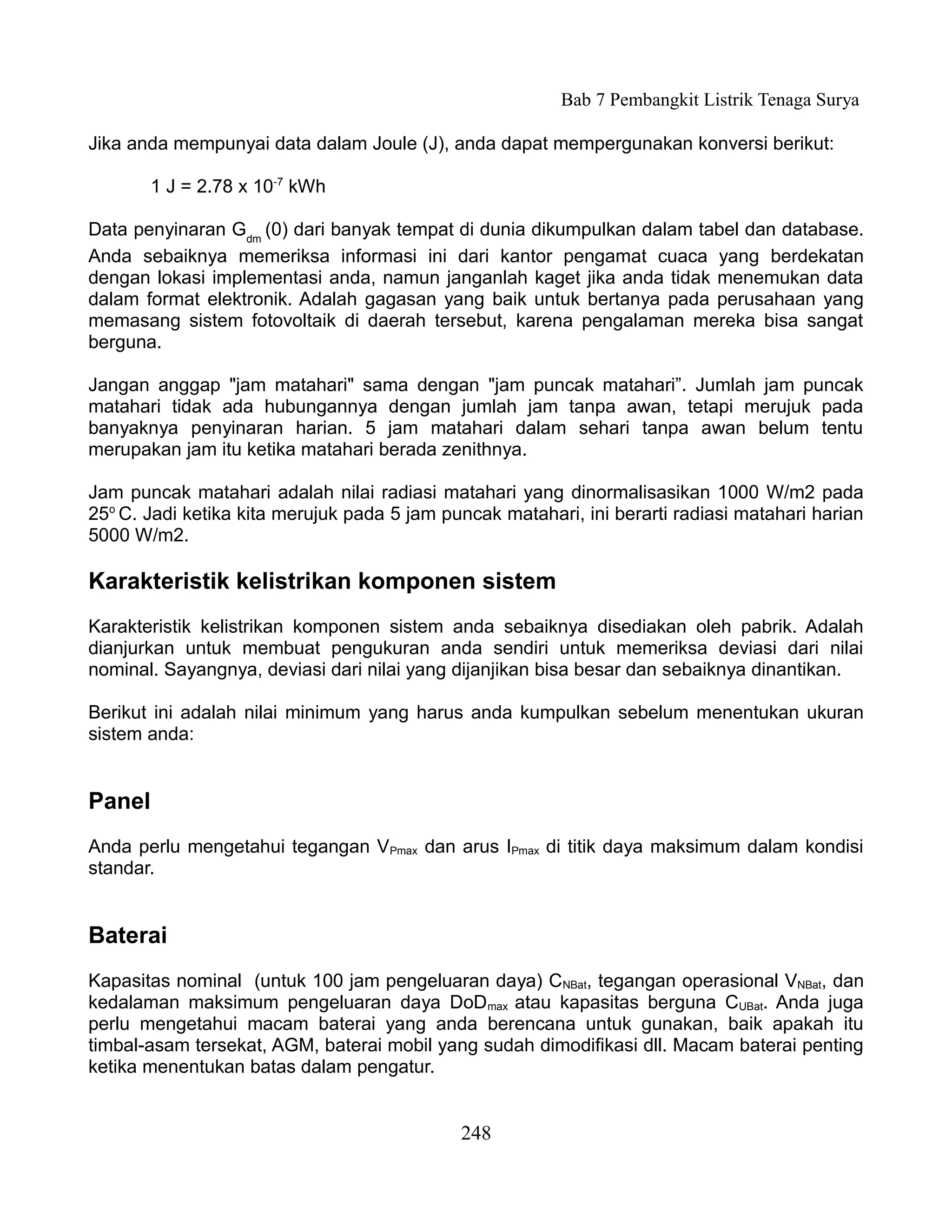 Bab 7 Pembangkit Listrik Tenaga Surya

Jika anda mempunyai data dalam Joule (J), anda dapat mempergunakan konversi berikut:

        1 J = 2.78 x 10-7 kWh

Data penyinaran Gdm (0) dari banyak tempat di dunia dikumpulkan dalam tabel dan database.
Anda sebaiknya memeriksa informasi ini dari kantor pengamat cuaca yang berdekatan
dengan lokasi implementasi anda, namun janganlah kaget jika anda tidak menemukan data
dalam format elektronik. Adalah gagasan yang baik untuk bertanya pada perusahaan yang
memasang sistem fotovoltaik di daerah tersebut, karena pengalaman mereka bisa sangat
berguna.

Jangan anggap "jam matahari" sama dengan "jam puncak matahari”. Jumlah jam puncak
matahari tidak ada hubungannya dengan jumlah jam tanpa awan, tetapi merujuk pada
banyaknya penyinaran harian. 5 jam matahari dalam sehari tanpa awan belum tentu
merupakan jam itu ketika matahari berada zenithnya.

Jam puncak matahari adalah nilai radiasi matahari yang dinormalisasikan 1000 W/m2 pada
25o C. Jadi ketika kita merujuk pada 5 jam puncak matahari, ini berarti radiasi matahari harian
5000 W/m2.

Karakteristik kelistrikan komponen sistem
Karakteristik kelistrikan komponen sistem anda sebaiknya disediakan oleh pabrik. Adalah
dianjurkan untuk membuat pengukuran anda sendiri untuk memeriksa deviasi dari nilai
nominal. Sayangnya, deviasi dari nilai yang dijanjikan bisa besar dan sebaiknya dinantikan.

Berikut ini adalah nilai minimum yang harus anda kumpulkan sebelum menentukan ukuran
sistem anda:


Panel
Anda perlu mengetahui tegangan VPmax dan arus IPmax di titik daya maksimum dalam kondisi
standar.


Baterai
Kapasitas nominal (untuk 100 jam pengeluaran daya) CNBat, tegangan operasional VNBat, dan
kedalaman maksimum pengeluaran daya DoDmax atau kapasitas berguna CUBat. Anda juga
perlu mengetahui macam baterai yang anda berencana untuk gunakan, baik apakah itu
timbal-asam tersekat, AGM, baterai mobil yang sudah dimodifikasi dll. Macam baterai penting
ketika menentukan batas dalam pengatur.


                                             248
 