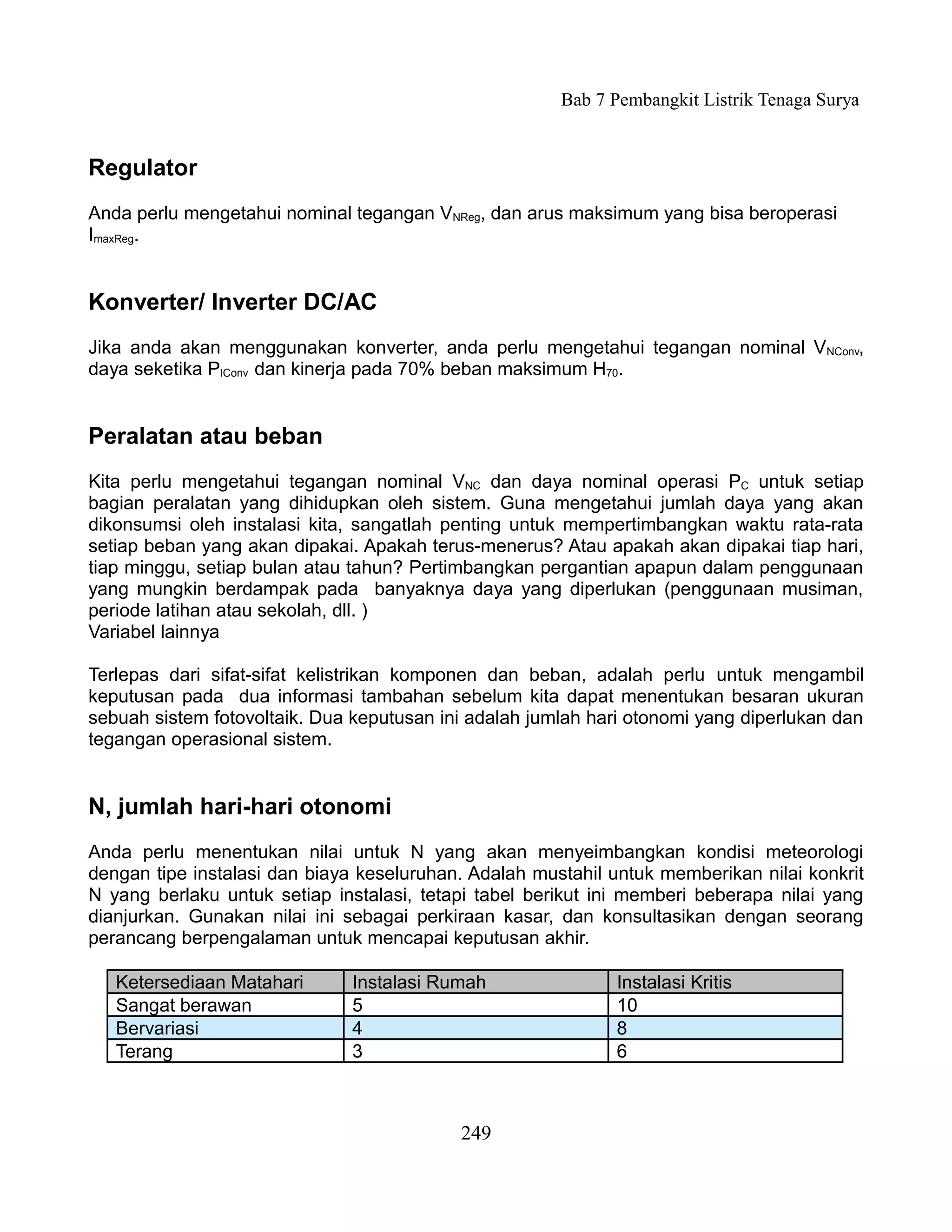 Bab 7 Pembangkit Listrik Tenaga Surya


Regulator
Anda perlu mengetahui nominal tegangan VNReg, dan arus maksimum yang bisa beroperasi
ImaxReg.


Konverter/ Inverter DC/AC
Jika anda akan menggunakan konverter, anda perlu mengetahui tegangan nominal VNConv,
daya seketika PIConv dan kinerja pada 70% beban maksimum H70.


Peralatan atau beban
Kita perlu mengetahui tegangan nominal VNC dan daya nominal operasi PC untuk setiap
bagian peralatan yang dihidupkan oleh sistem. Guna mengetahui jumlah daya yang akan
dikonsumsi oleh instalasi kita, sangatlah penting untuk mempertimbangkan waktu rata-rata
setiap beban yang akan dipakai. Apakah terus-menerus? Atau apakah akan dipakai tiap hari,
tiap minggu, setiap bulan atau tahun? Pertimbangkan pergantian apapun dalam penggunaan
yang mungkin berdampak pada banyaknya daya yang diperlukan (penggunaan musiman,
periode latihan atau sekolah, dll. )
Variabel lainnya

Terlepas dari sifat-sifat kelistrikan komponen dan beban, adalah perlu untuk mengambil
keputusan pada dua informasi tambahan sebelum kita dapat menentukan besaran ukuran
sebuah sistem fotovoltaik. Dua keputusan ini adalah jumlah hari otonomi yang diperlukan dan
tegangan operasional sistem.


N, jumlah hari-hari otonomi
Anda perlu menentukan nilai untuk N yang akan menyeimbangkan kondisi meteorologi
dengan tipe instalasi dan biaya keseluruhan. Adalah mustahil untuk memberikan nilai konkrit
N yang berlaku untuk setiap instalasi, tetapi tabel berikut ini memberi beberapa nilai yang
dianjurkan. Gunakan nilai ini sebagai perkiraan kasar, dan konsultasikan dengan seorang
perancang berpengalaman untuk mencapai keputusan akhir.

   Ketersediaan Matahari      Instalasi Rumah                 Instalasi Kritis
   Sangat berawan             5                               10
   Bervariasi                 4                               8
   Terang                     3                               6



                                           249
 