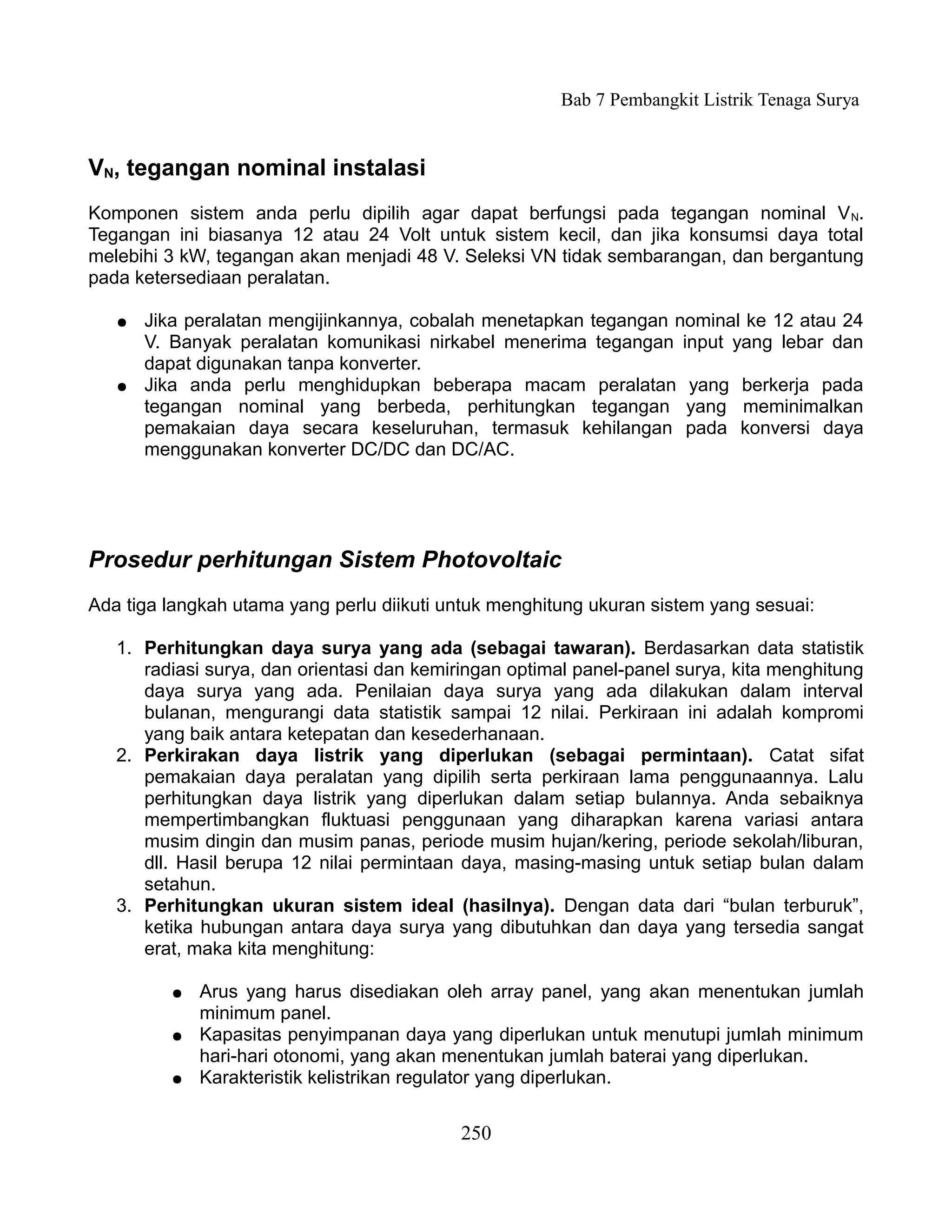 Bab 7 Pembangkit Listrik Tenaga Surya


VN, tegangan nominal instalasi
Komponen sistem anda perlu dipilih agar dapat berfungsi pada tegangan nominal V N.
Tegangan ini biasanya 12 atau 24 Volt untuk sistem kecil, dan jika konsumsi daya total
melebihi 3 kW, tegangan akan menjadi 48 V. Seleksi VN tidak sembarangan, dan bergantung
pada ketersediaan peralatan.

   ●   Jika peralatan mengijinkannya, cobalah menetapkan tegangan nominal ke 12 atau 24
       V. Banyak peralatan komunikasi nirkabel menerima tegangan input yang lebar dan
       dapat digunakan tanpa konverter.
   ●   Jika anda perlu menghidupkan beberapa macam peralatan yang berkerja pada
       tegangan nominal yang berbeda, perhitungkan tegangan yang meminimalkan
       pemakaian daya secara keseluruhan, termasuk kehilangan pada konversi daya
       menggunakan konverter DC/DC dan DC/AC.




Prosedur perhitungan Sistem Photovoltaic
Ada tiga langkah utama yang perlu diikuti untuk menghitung ukuran sistem yang sesuai:

   1. Perhitungkan daya surya yang ada (sebagai tawaran). Berdasarkan data statistik
      radiasi surya, dan orientasi dan kemiringan optimal panel-panel surya, kita menghitung
      daya surya yang ada. Penilaian daya surya yang ada dilakukan dalam interval
      bulanan, mengurangi data statistik sampai 12 nilai. Perkiraan ini adalah kompromi
      yang baik antara ketepatan dan kesederhanaan.
   2. Perkirakan daya listrik yang diperlukan (sebagai permintaan). Catat sifat
      pemakaian daya peralatan yang dipilih serta perkiraan lama penggunaannya. Lalu
      perhitungkan daya listrik yang diperlukan dalam setiap bulannya. Anda sebaiknya
      mempertimbangkan fluktuasi penggunaan yang diharapkan karena variasi antara
      musim dingin dan musim panas, periode musim hujan/kering, periode sekolah/liburan,
      dll. Hasil berupa 12 nilai permintaan daya, masing-masing untuk setiap bulan dalam
      setahun.
   3. Perhitungkan ukuran sistem ideal (hasilnya). Dengan data dari “bulan terburuk”,
      ketika hubungan antara daya surya yang dibutuhkan dan daya yang tersedia sangat
      erat, maka kita menghitung:

          ●   Arus yang harus disediakan oleh array panel, yang akan menentukan jumlah
              minimum panel.
          ●   Kapasitas penyimpanan daya yang diperlukan untuk menutupi jumlah minimum
              hari-hari otonomi, yang akan menentukan jumlah baterai yang diperlukan.
          ●   Karakteristik kelistrikan regulator yang diperlukan.


                                            250
 