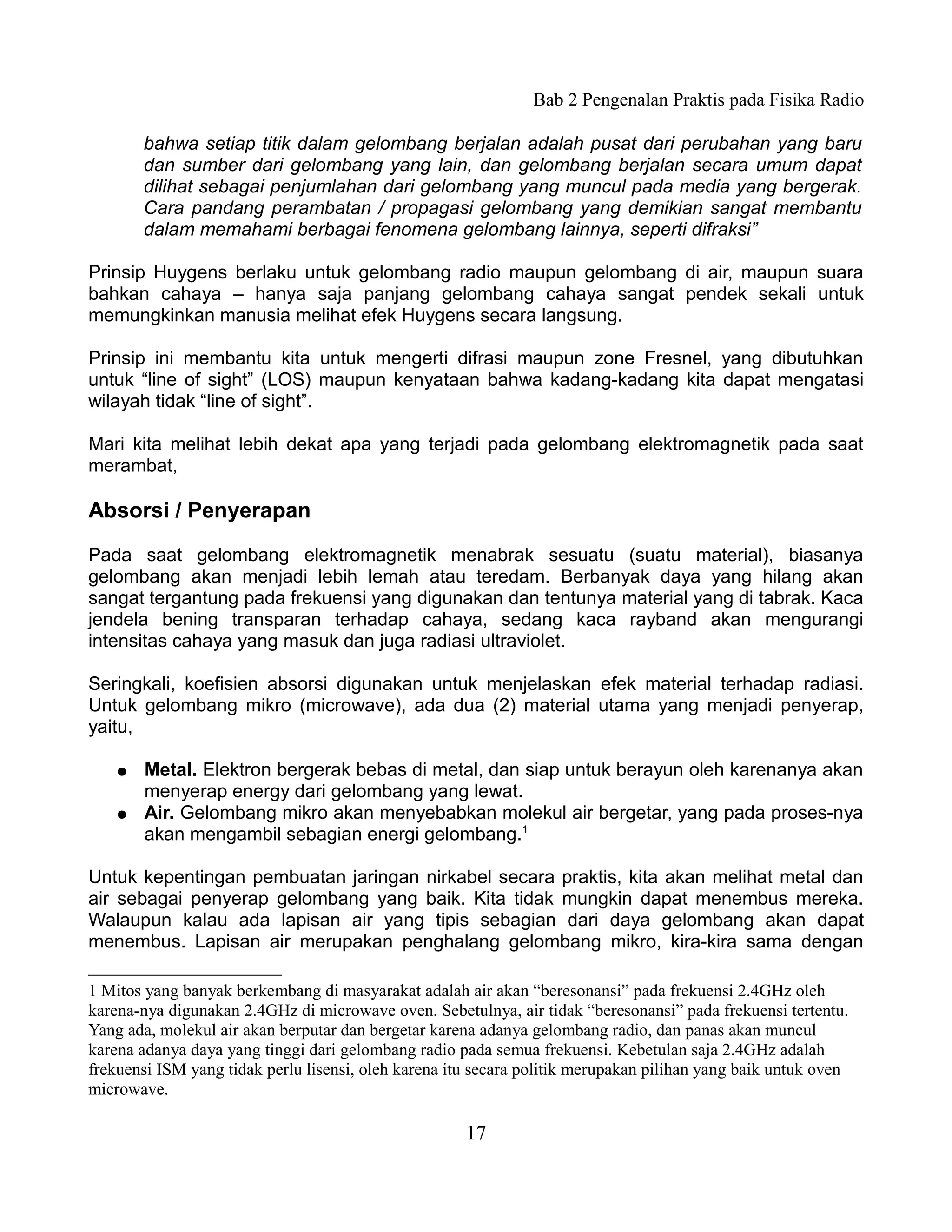 Bab 2 Pengenalan Praktis pada Fisika Radio

        bahwa setiap titik dalam gelombang berjalan adalah pusat dari perubahan yang baru
        dan sumber dari gelombang yang lain, dan gelombang berjalan secara umum dapat
        dilihat sebagai penjumlahan dari gelombang yang muncul pada media yang bergerak.
        Cara pandang perambatan / propagasi gelombang yang demikian sangat membantu
        dalam memahami berbagai fenomena gelombang lainnya, seperti difraksi”

Prinsip Huygens berlaku untuk gelombang radio maupun gelombang di air, maupun suara
bahkan cahaya – hanya saja panjang gelombang cahaya sangat pendek sekali untuk
memungkinkan manusia melihat efek Huygens secara langsung.

Prinsip ini membantu kita untuk mengerti difrasi maupun zone Fresnel, yang dibutuhkan
untuk “line of sight” (LOS) maupun kenyataan bahwa kadang-kadang kita dapat mengatasi
wilayah tidak “line of sight”.

Mari kita melihat lebih dekat apa yang terjadi pada gelombang elektromagnetik pada saat
merambat,

Absorsi / Penyerapan

Pada saat gelombang elektromagnetik menabrak sesuatu (suatu material), biasanya
gelombang akan menjadi lebih lemah atau teredam. Berbanyak daya yang hilang akan
sangat tergantung pada frekuensi yang digunakan dan tentunya material yang di tabrak. Kaca
jendela bening transparan terhadap cahaya, sedang kaca rayband akan mengurangi
intensitas cahaya yang masuk dan juga radiasi ultraviolet.

Seringkali, koefisien absorsi digunakan untuk menjelaskan efek material terhadap radiasi.
Untuk gelombang mikro (microwave), ada dua (2) material utama yang menjadi penyerap,
yaitu,

    ●   Metal. Elektron bergerak bebas di metal, dan siap untuk berayun oleh karenanya akan
        menyerap energy dari gelombang yang lewat.
    ●   Air. Gelombang mikro akan menyebabkan molekul air bergetar, yang pada proses-nya
        akan mengambil sebagian energi gelombang.1

Untuk kepentingan pembuatan jaringan nirkabel secara praktis, kita akan melihat metal dan
air sebagai penyerap gelombang yang baik. Kita tidak mungkin dapat menembus mereka.
Walaupun kalau ada lapisan air yang tipis sebagian dari daya gelombang akan dapat
menembus. Lapisan air merupakan penghalang gelombang mikro, kira-kira sama dengan

1 Mitos yang banyak berkembang di masyarakat adalah air akan “beresonansi” pada frekuensi 2.4GHz oleh
karena-nya digunakan 2.4GHz di microwave oven. Sebetulnya, air tidak “beresonansi” pada frekuensi tertentu.
Yang ada, molekul air akan berputar dan bergetar karena adanya gelombang radio, dan panas akan muncul
karena adanya daya yang tinggi dari gelombang radio pada semua frekuensi. Kebetulan saja 2.4GHz adalah
frekuensi ISM yang tidak perlu lisensi, oleh karena itu secara politik merupakan pilihan yang baik untuk oven
microwave.

                                                      17
 