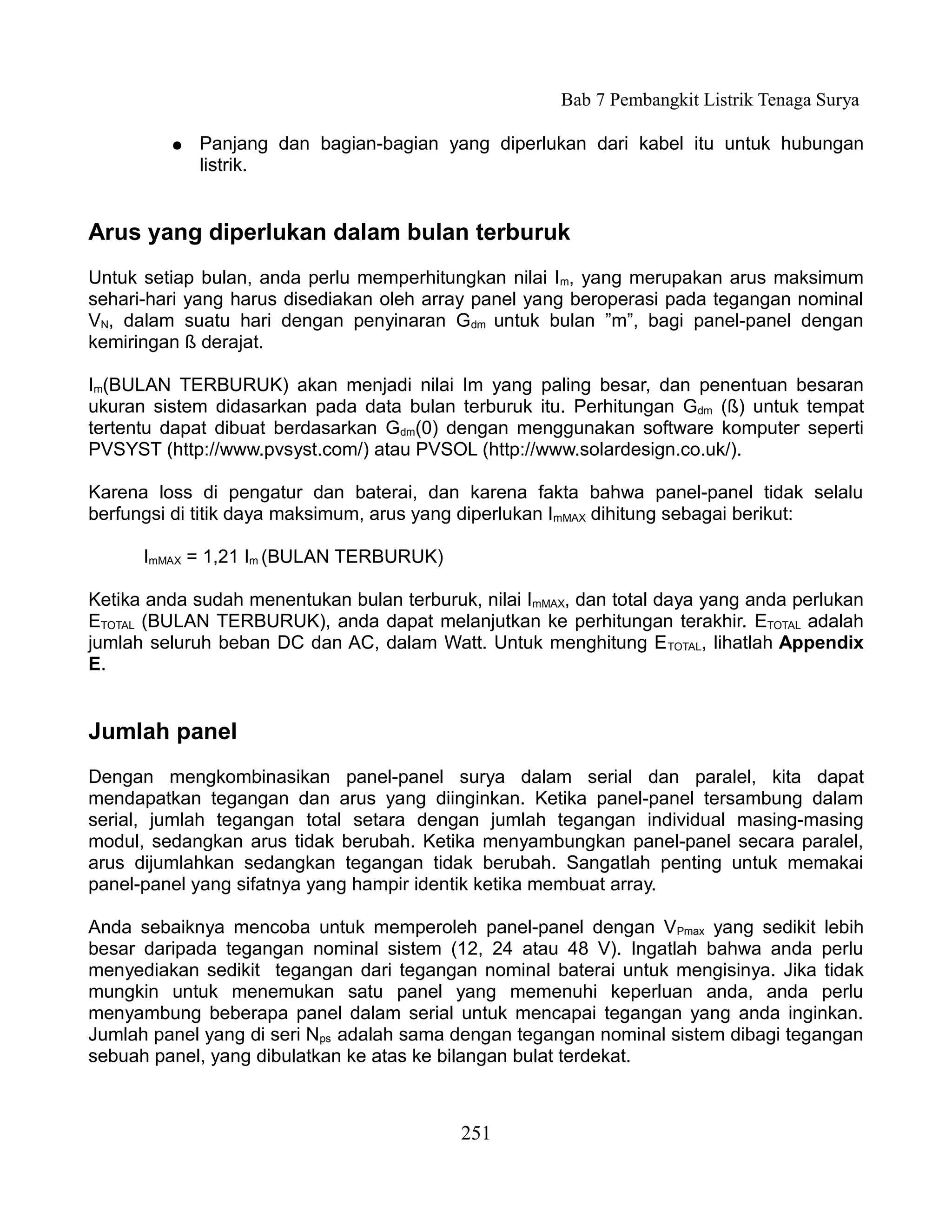 Bab 7 Pembangkit Listrik Tenaga Surya

         ●   Panjang dan bagian-bagian yang diperlukan dari kabel itu untuk hubungan
             listrik.


Arus yang diperlukan dalam bulan terburuk
Untuk setiap bulan, anda perlu memperhitungkan nilai Im, yang merupakan arus maksimum
sehari-hari yang harus disediakan oleh array panel yang beroperasi pada tegangan nominal
VN, dalam suatu hari dengan penyinaran Gdm untuk bulan ”m”, bagi panel-panel dengan
kemiringan ß derajat.

Im(BULAN TERBURUK) akan menjadi nilai Im yang paling besar, dan penentuan besaran
ukuran sistem didasarkan pada data bulan terburuk itu. Perhitungan Gdm (ß) untuk tempat
tertentu dapat dibuat berdasarkan Gdm(0) dengan menggunakan software komputer seperti
PVSYST (http://www.pvsyst.com/) atau PVSOL (http://www.solardesign.co.uk/).

Karena loss di pengatur dan baterai, dan karena fakta bahwa panel-panel tidak selalu
berfungsi di titik daya maksimum, arus yang diperlukan ImMAX dihitung sebagai berikut:

      ImMAX = 1,21 Im (BULAN TERBURUK)

Ketika anda sudah menentukan bulan terburuk, nilai ImMAX, dan total daya yang anda perlukan
ETOTAL (BULAN TERBURUK), anda dapat melanjutkan ke perhitungan terakhir. ETOTAL adalah
jumlah seluruh beban DC dan AC, dalam Watt. Untuk menghitung E TOTAL, lihatlah Appendix
E.


Jumlah panel
Dengan mengkombinasikan panel-panel surya dalam serial dan paralel, kita dapat
mendapatkan tegangan dan arus yang diinginkan. Ketika panel-panel tersambung dalam
serial, jumlah tegangan total setara dengan jumlah tegangan individual masing-masing
modul, sedangkan arus tidak berubah. Ketika menyambungkan panel-panel secara paralel,
arus dijumlahkan sedangkan tegangan tidak berubah. Sangatlah penting untuk memakai
panel-panel yang sifatnya yang hampir identik ketika membuat array.

Anda sebaiknya mencoba untuk memperoleh panel-panel dengan VPmax yang sedikit lebih
besar daripada tegangan nominal sistem (12, 24 atau 48 V). Ingatlah bahwa anda perlu
menyediakan sedikit tegangan dari tegangan nominal baterai untuk mengisinya. Jika tidak
mungkin untuk menemukan satu panel yang memenuhi keperluan anda, anda perlu
menyambung beberapa panel dalam serial untuk mencapai tegangan yang anda inginkan.
Jumlah panel yang di seri Nps adalah sama dengan tegangan nominal sistem dibagi tegangan
sebuah panel, yang dibulatkan ke atas ke bilangan bulat terdekat.



                                           251
 