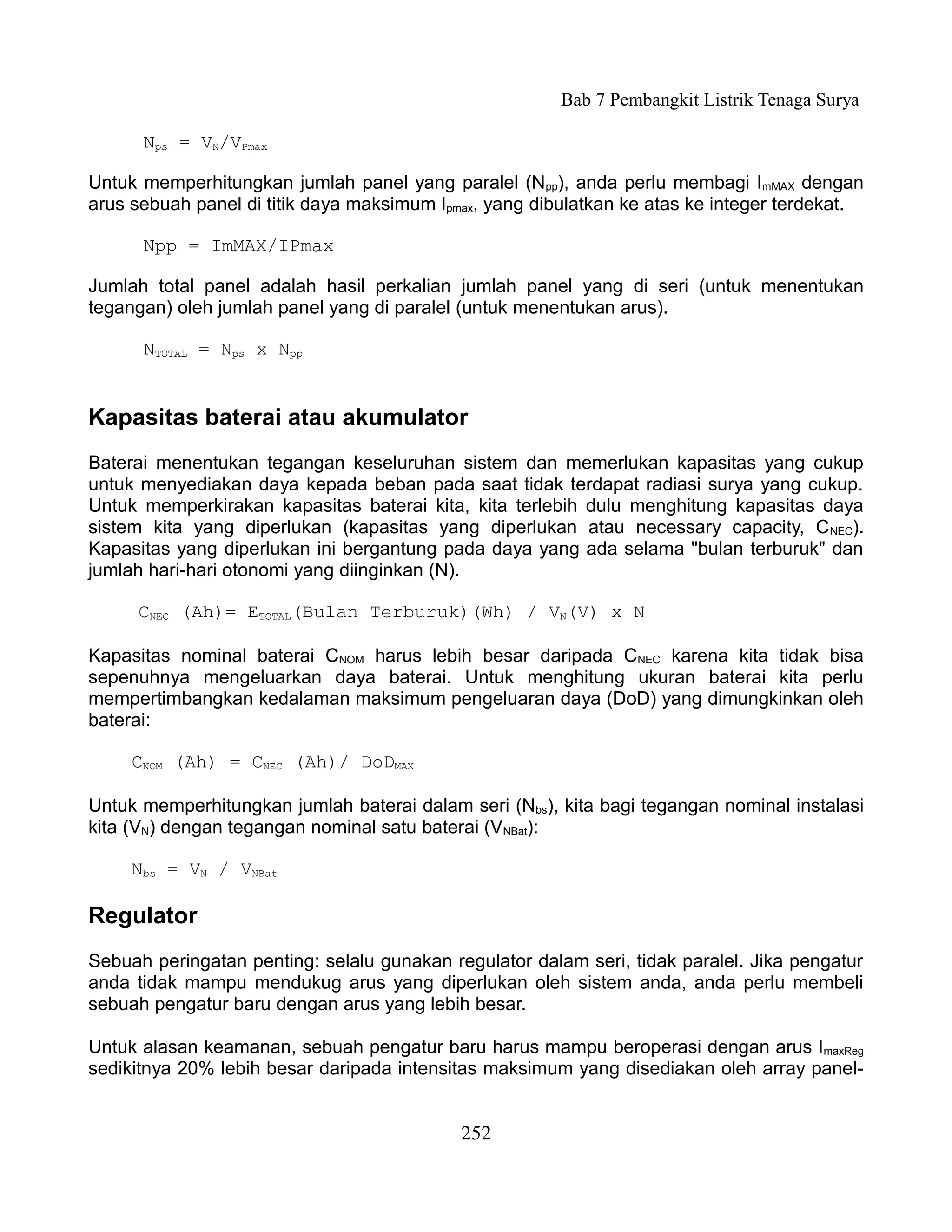 Bab 7 Pembangkit Listrik Tenaga Surya

      Nps = VN/VPmax

Untuk memperhitungkan jumlah panel yang paralel (Npp), anda perlu membagi ImMAX dengan
arus sebuah panel di titik daya maksimum Ipmax, yang dibulatkan ke atas ke integer terdekat.

      Npp = ImMAX/IPmax

Jumlah total panel adalah hasil perkalian jumlah panel yang di seri (untuk menentukan
tegangan) oleh jumlah panel yang di paralel (untuk menentukan arus).

      NTOTAL = Nps x Npp


Kapasitas baterai atau akumulator
Baterai menentukan tegangan keseluruhan sistem dan memerlukan kapasitas yang cukup
untuk menyediakan daya kepada beban pada saat tidak terdapat radiasi surya yang cukup.
Untuk memperkirakan kapasitas baterai kita, kita terlebih dulu menghitung kapasitas daya
sistem kita yang diperlukan (kapasitas yang diperlukan atau necessary capacity, C NEC).
Kapasitas yang diperlukan ini bergantung pada daya yang ada selama "bulan terburuk" dan
jumlah hari-hari otonomi yang diinginkan (N).

     CNEC (Ah)= ETOTAL(Bulan Terburuk)(Wh) / VN(V) x N

Kapasitas nominal baterai CNOM harus lebih besar daripada CNEC karena kita tidak bisa
sepenuhnya mengeluarkan daya baterai. Untuk menghitung ukuran baterai kita perlu
mempertimbangkan kedalaman maksimum pengeluaran daya (DoD) yang dimungkinkan oleh
baterai:

     CNOM (Ah) = CNEC (Ah)/ DoDMAX

Untuk memperhitungkan jumlah baterai dalam seri (Nbs), kita bagi tegangan nominal instalasi
kita (VN) dengan tegangan nominal satu baterai (VNBat):

     Nbs = VN / VNBat

Regulator
Sebuah peringatan penting: selalu gunakan regulator dalam seri, tidak paralel. Jika pengatur
anda tidak mampu mendukug arus yang diperlukan oleh sistem anda, anda perlu membeli
sebuah pengatur baru dengan arus yang lebih besar.

Untuk alasan keamanan, sebuah pengatur baru harus mampu beroperasi dengan arus ImaxReg
sedikitnya 20% lebih besar daripada intensitas maksimum yang disediakan oleh array panel-


                                            252
 