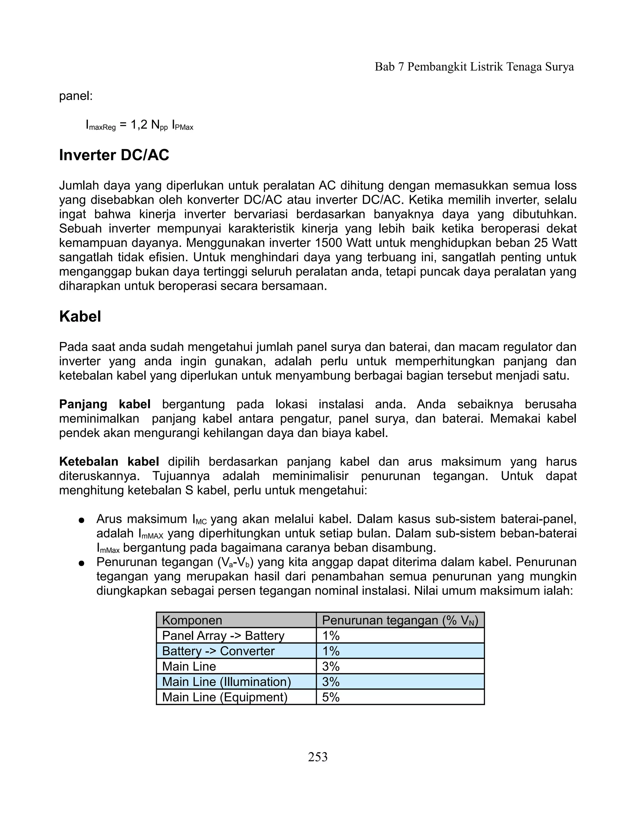 Bab 7 Pembangkit Listrik Tenaga Surya

panel:

       ImaxReg = 1,2 Npp IPMax

Inverter DC/AC
Jumlah daya yang diperlukan untuk peralatan AC dihitung dengan memasukkan semua loss
yang disebabkan oleh konverter DC/AC atau inverter DC/AC. Ketika memilih inverter, selalu
ingat bahwa kinerja inverter bervariasi berdasarkan banyaknya daya yang dibutuhkan.
Sebuah inverter mempunyai karakteristik kinerja yang lebih baik ketika beroperasi dekat
kemampuan dayanya. Menggunakan inverter 1500 Watt untuk menghidupkan beban 25 Watt
sangatlah tidak efisien. Untuk menghindari daya yang terbuang ini, sangatlah penting untuk
menganggap bukan daya tertinggi seluruh peralatan anda, tetapi puncak daya peralatan yang
diharapkan untuk beroperasi secara bersamaan.

Kabel
Pada saat anda sudah mengetahui jumlah panel surya dan baterai, dan macam regulator dan
inverter yang anda ingin gunakan, adalah perlu untuk memperhitungkan panjang dan
ketebalan kabel yang diperlukan untuk menyambung berbagai bagian tersebut menjadi satu.

Panjang kabel bergantung pada lokasi instalasi anda. Anda sebaiknya berusaha
meminimalkan panjang kabel antara pengatur, panel surya, dan baterai. Memakai kabel
pendek akan mengurangi kehilangan daya dan biaya kabel.

Ketebalan kabel dipilih berdasarkan panjang kabel dan arus maksimum yang harus
diteruskannya. Tujuannya adalah meminimalisir penurunan tegangan. Untuk dapat
menghitung ketebalan S kabel, perlu untuk mengetahui:

   ●     Arus maksimum IMC yang akan melalui kabel. Dalam kasus sub-sistem baterai-panel,
         adalah ImMAX yang diperhitungkan untuk setiap bulan. Dalam sub-sistem beban-baterai
         ImMax bergantung pada bagaimana caranya beban disambung.
   ●     Penurunan tegangan (Va-Vb) yang kita anggap dapat diterima dalam kabel. Penurunan
         tegangan yang merupakan hasil dari penambahan semua penurunan yang mungkin
         diungkapkan sebagai persen tegangan nominal instalasi. Nilai umum maksimum ialah:

                       Komponen                     Penurunan tegangan (% VN)
                       Panel Array -> Battery       1%
                       Battery -> Converter         1%
                       Main Line                    3%
                       Main Line (Illumination)     3%
                       Main Line (Equipment)        5%



                                                  253
 