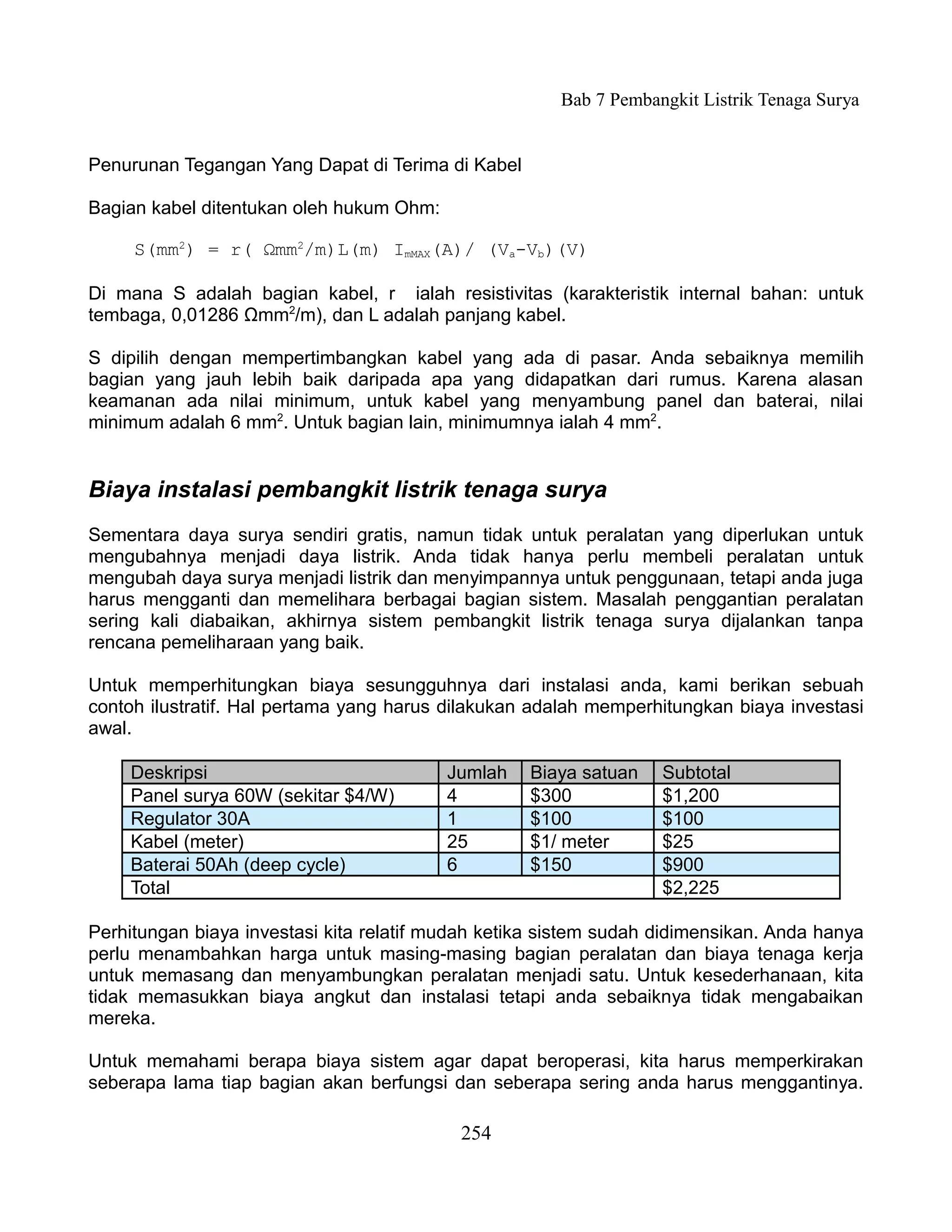 Bab 7 Pembangkit Listrik Tenaga Surya


Penurunan Tegangan Yang Dapat di Terima di Kabel

Bagian kabel ditentukan oleh hukum Ohm:

     S(mm2) = r( Ωmm2/m)L(m) ImMAX(A)/ (Va-Vb)(V)

Di mana S adalah bagian kabel, r ialah resistivitas (karakteristik internal bahan: untuk
tembaga, 0,01286 Ωmm2/m), dan L adalah panjang kabel.

S dipilih dengan mempertimbangkan kabel yang ada di pasar. Anda sebaiknya memilih
bagian yang jauh lebih baik daripada apa yang didapatkan dari rumus. Karena alasan
keamanan ada nilai minimum, untuk kabel yang menyambung panel dan baterai, nilai
minimum adalah 6 mm2. Untuk bagian lain, minimumnya ialah 4 mm2.


Biaya instalasi pembangkit listrik tenaga surya
Sementara daya surya sendiri gratis, namun tidak untuk peralatan yang diperlukan untuk
mengubahnya menjadi daya listrik. Anda tidak hanya perlu membeli peralatan untuk
mengubah daya surya menjadi listrik dan menyimpannya untuk penggunaan, tetapi anda juga
harus mengganti dan memelihara berbagai bagian sistem. Masalah penggantian peralatan
sering kali diabaikan, akhirnya sistem pembangkit listrik tenaga surya dijalankan tanpa
rencana pemeliharaan yang baik.

Untuk memperhitungkan biaya sesungguhnya dari instalasi anda, kami berikan sebuah
contoh ilustratif. Hal pertama yang harus dilakukan adalah memperhitungkan biaya investasi
awal.

    Deskripsi                             Jumlah   Biaya satuan    Subtotal
    Panel surya 60W (sekitar $4/W)        4        $300            $1,200
    Regulator 30A                         1        $100            $100
    Kabel (meter)                         25       $1/ meter       $25
    Baterai 50Ah (deep cycle)             6        $150            $900
    Total                                                          $2,225

Perhitungan biaya investasi kita relatif mudah ketika sistem sudah didimensikan. Anda hanya
perlu menambahkan harga untuk masing-masing bagian peralatan dan biaya tenaga kerja
untuk memasang dan menyambungkan peralatan menjadi satu. Untuk kesederhanaan, kita
tidak memasukkan biaya angkut dan instalasi tetapi anda sebaiknya tidak mengabaikan
mereka.

Untuk memahami berapa biaya sistem agar dapat beroperasi, kita harus memperkirakan
seberapa lama tiap bagian akan berfungsi dan seberapa sering anda harus menggantinya.

                                           254
 