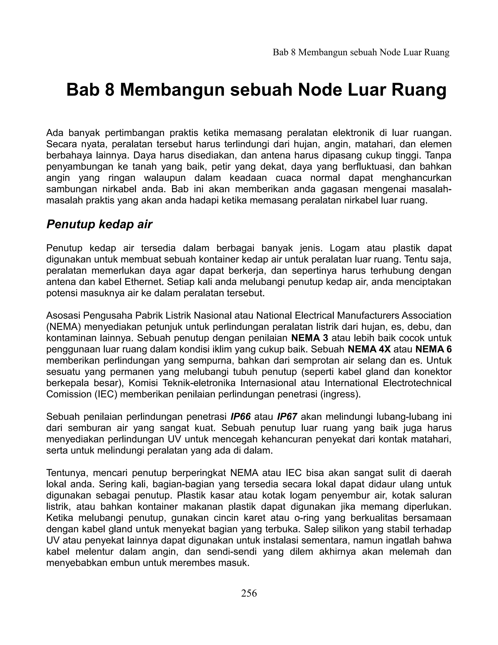 Bab 8 Membangun sebuah Node Luar Ruang



    Bab 8 Membangun sebuah Node Luar Ruang

Ada banyak pertimbangan praktis ketika memasang peralatan elektronik di luar ruangan.
Secara nyata, peralatan tersebut harus terlindungi dari hujan, angin, matahari, dan elemen
berbahaya lainnya. Daya harus disediakan, dan antena harus dipasang cukup tinggi. Tanpa
penyambungan ke tanah yang baik, petir yang dekat, daya yang berfluktuasi, dan bahkan
angin yang ringan walaupun dalam keadaan cuaca normal dapat menghancurkan
sambungan nirkabel anda. Bab ini akan memberikan anda gagasan mengenai masalah-
masalah praktis yang akan anda hadapi ketika memasang peralatan nirkabel luar ruang.

Penutup kedap air
Penutup kedap air tersedia dalam berbagai banyak jenis. Logam atau plastik dapat
digunakan untuk membuat sebuah kontainer kedap air untuk peralatan luar ruang. Tentu saja,
peralatan memerlukan daya agar dapat berkerja, dan sepertinya harus terhubung dengan
antena dan kabel Ethernet. Setiap kali anda melubangi penutup kedap air, anda menciptakan
potensi masuknya air ke dalam peralatan tersebut.

Asosasi Pengusaha Pabrik Listrik Nasional atau National Electrical Manufacturers Association
(NEMA) menyediakan petunjuk untuk perlindungan peralatan listrik dari hujan, es, debu, dan
kontaminan lainnya. Sebuah penutup dengan penilaian NEMA 3 atau lebih baik cocok untuk
penggunaan luar ruang dalam kondisi iklim yang cukup baik. Sebuah NEMA 4X atau NEMA 6
memberikan perlindungan yang sempurna, bahkan dari semprotan air selang dan es. Untuk
sesuatu yang permanen yang melubangi tubuh penutup (seperti kabel gland dan konektor
berkepala besar), Komisi Teknik-eletronika Internasional atau International Electrotechnical
Comission (IEC) memberikan penilaian perlindungan penetrasi (ingress).

Sebuah penilaian perlindungan penetrasi IP66 atau IP67 akan melindungi lubang-lubang ini
dari semburan air yang sangat kuat. Sebuah penutup luar ruang yang baik juga harus
menyediakan perlindungan UV untuk mencegah kehancuran penyekat dari kontak matahari,
serta untuk melindungi peralatan yang ada di dalam.

Tentunya, mencari penutup berperingkat NEMA atau IEC bisa akan sangat sulit di daerah
lokal anda. Sering kali, bagian-bagian yang tersedia secara lokal dapat didaur ulang untuk
digunakan sebagai penutup. Plastik kasar atau kotak logam penyembur air, kotak saluran
listrik, atau bahkan kontainer makanan plastik dapat digunakan jika memang diperlukan.
Ketika melubangi penutup, gunakan cincin karet atau o-ring yang berkualitas bersamaan
dengan kabel gland untuk menyekat bagian yang terbuka. Salep silikon yang stabil terhadap
UV atau penyekat lainnya dapat digunakan untuk instalasi sementara, namun ingatlah bahwa
kabel melentur dalam angin, dan sendi-sendi yang dilem akhirnya akan melemah dan
menyebabkan embun untuk merembes masuk.


                                            256
 
