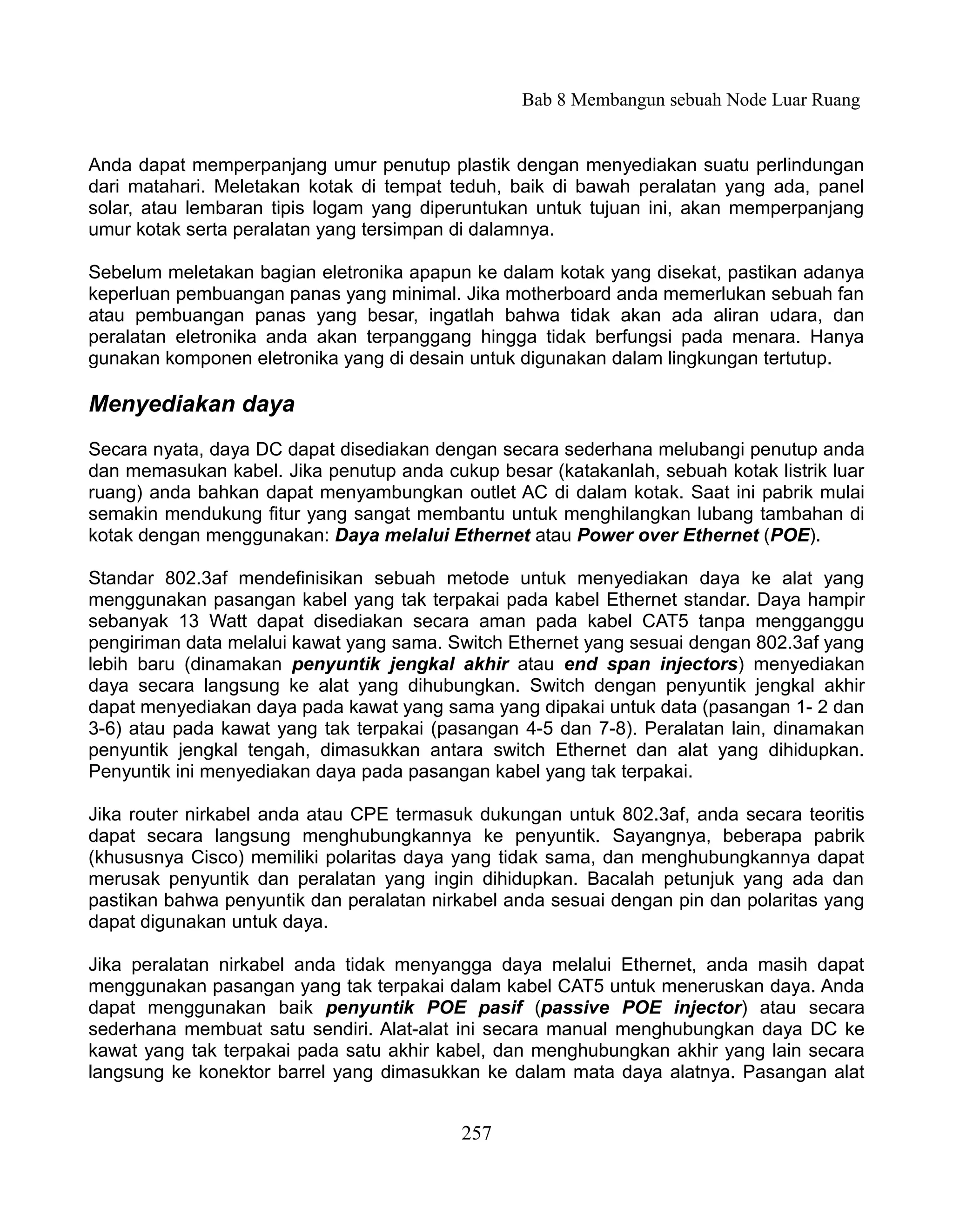 Bab 8 Membangun sebuah Node Luar Ruang


Anda dapat memperpanjang umur penutup plastik dengan menyediakan suatu perlindungan
dari matahari. Meletakan kotak di tempat teduh, baik di bawah peralatan yang ada, panel
solar, atau lembaran tipis logam yang diperuntukan untuk tujuan ini, akan memperpanjang
umur kotak serta peralatan yang tersimpan di dalamnya.

Sebelum meletakan bagian eletronika apapun ke dalam kotak yang disekat, pastikan adanya
keperluan pembuangan panas yang minimal. Jika motherboard anda memerlukan sebuah fan
atau pembuangan panas yang besar, ingatlah bahwa tidak akan ada aliran udara, dan
peralatan eletronika anda akan terpanggang hingga tidak berfungsi pada menara. Hanya
gunakan komponen eletronika yang di desain untuk digunakan dalam lingkungan tertutup.

Menyediakan daya
Secara nyata, daya DC dapat disediakan dengan secara sederhana melubangi penutup anda
dan memasukan kabel. Jika penutup anda cukup besar (katakanlah, sebuah kotak listrik luar
ruang) anda bahkan dapat menyambungkan outlet AC di dalam kotak. Saat ini pabrik mulai
semakin mendukung fitur yang sangat membantu untuk menghilangkan lubang tambahan di
kotak dengan menggunakan: Daya melalui Ethernet atau Power over Ethernet (POE).

Standar 802.3af mendefinisikan sebuah metode untuk menyediakan daya ke alat yang
menggunakan pasangan kabel yang tak terpakai pada kabel Ethernet standar. Daya hampir
sebanyak 13 Watt dapat disediakan secara aman pada kabel CAT5 tanpa mengganggu
pengiriman data melalui kawat yang sama. Switch Ethernet yang sesuai dengan 802.3af yang
lebih baru (dinamakan penyuntik jengkal akhir atau end span injectors) menyediakan
daya secara langsung ke alat yang dihubungkan. Switch dengan penyuntik jengkal akhir
dapat menyediakan daya pada kawat yang sama yang dipakai untuk data (pasangan 1- 2 dan
3-6) atau pada kawat yang tak terpakai (pasangan 4-5 dan 7-8). Peralatan lain, dinamakan
penyuntik jengkal tengah, dimasukkan antara switch Ethernet dan alat yang dihidupkan.
Penyuntik ini menyediakan daya pada pasangan kabel yang tak terpakai.

Jika router nirkabel anda atau CPE termasuk dukungan untuk 802.3af, anda secara teoritis
dapat secara langsung menghubungkannya ke penyuntik. Sayangnya, beberapa pabrik
(khususnya Cisco) memiliki polaritas daya yang tidak sama, dan menghubungkannya dapat
merusak penyuntik dan peralatan yang ingin dihidupkan. Bacalah petunjuk yang ada dan
pastikan bahwa penyuntik dan peralatan nirkabel anda sesuai dengan pin dan polaritas yang
dapat digunakan untuk daya.

Jika peralatan nirkabel anda tidak menyangga daya melalui Ethernet, anda masih dapat
menggunakan pasangan yang tak terpakai dalam kabel CAT5 untuk meneruskan daya. Anda
dapat menggunakan baik penyuntik POE pasif (passive POE injector) atau secara
sederhana membuat satu sendiri. Alat-alat ini secara manual menghubungkan daya DC ke
kawat yang tak terpakai pada satu akhir kabel, dan menghubungkan akhir yang lain secara
langsung ke konektor barrel yang dimasukkan ke dalam mata daya alatnya. Pasangan alat


                                          257
 