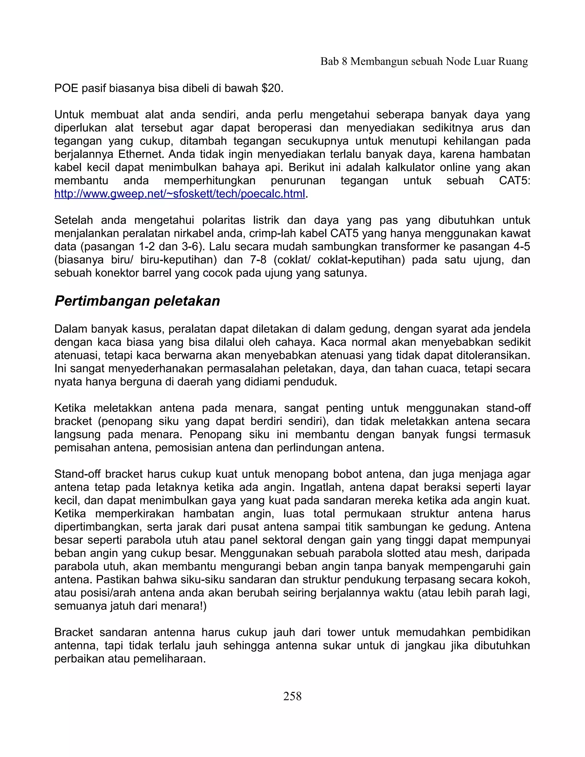 Bab 8 Membangun sebuah Node Luar Ruang

POE pasif biasanya bisa dibeli di bawah $20.

Untuk membuat alat anda sendiri, anda perlu mengetahui seberapa banyak daya yang
diperlukan alat tersebut agar dapat beroperasi dan menyediakan sedikitnya arus dan
tegangan yang cukup, ditambah tegangan secukupnya untuk menutupi kehilangan pada
berjalannya Ethernet. Anda tidak ingin menyediakan terlalu banyak daya, karena hambatan
kabel kecil dapat menimbulkan bahaya api. Berikut ini adalah kalkulator online yang akan
membantu anda memperhitungkan penurunan tegangan untuk sebuah CAT5:
http://www.gweep.net/~sfoskett/tech/poecalc.html.

Setelah anda mengetahui polaritas listrik dan daya yang pas yang dibutuhkan untuk
menjalankan peralatan nirkabel anda, crimp-lah kabel CAT5 yang hanya menggunakan kawat
data (pasangan 1-2 dan 3-6). Lalu secara mudah sambungkan transformer ke pasangan 4-5
(biasanya biru/ biru-keputihan) dan 7-8 (coklat/ coklat-keputihan) pada satu ujung, dan
sebuah konektor barrel yang cocok pada ujung yang satunya.

Pertimbangan peletakan
Dalam banyak kasus, peralatan dapat diletakan di dalam gedung, dengan syarat ada jendela
dengan kaca biasa yang bisa dilalui oleh cahaya. Kaca normal akan menyebabkan sedikit
atenuasi, tetapi kaca berwarna akan menyebabkan atenuasi yang tidak dapat ditoleransikan.
Ini sangat menyederhanakan permasalahan peletakan, daya, dan tahan cuaca, tetapi secara
nyata hanya berguna di daerah yang didiami penduduk.

Ketika meletakkan antena pada menara, sangat penting untuk menggunakan stand-off
bracket (penopang siku yang dapat berdiri sendiri), dan tidak meletakkan antena secara
langsung pada menara. Penopang siku ini membantu dengan banyak fungsi termasuk
pemisahan antena, pemosisian antena dan perlindungan antena.

Stand-off bracket harus cukup kuat untuk menopang bobot antena, dan juga menjaga agar
antena tetap pada letaknya ketika ada angin. Ingatlah, antena dapat beraksi seperti layar
kecil, dan dapat menimbulkan gaya yang kuat pada sandaran mereka ketika ada angin kuat.
Ketika memperkirakan hambatan angin, luas total permukaan struktur antena harus
dipertimbangkan, serta jarak dari pusat antena sampai titik sambungan ke gedung. Antena
besar seperti parabola utuh atau panel sektoral dengan gain yang tinggi dapat mempunyai
beban angin yang cukup besar. Menggunakan sebuah parabola slotted atau mesh, daripada
parabola utuh, akan membantu mengurangi beban angin tanpa banyak mempengaruhi gain
antena. Pastikan bahwa siku-siku sandaran dan struktur pendukung terpasang secara kokoh,
atau posisi/arah antena anda akan berubah seiring berjalannya waktu (atau lebih parah lagi,
semuanya jatuh dari menara!)

Bracket sandaran antenna harus cukup jauh dari tower untuk memudahkan pembidikan
antenna, tapi tidak terlalu jauh sehingga antenna sukar untuk di jangkau jika dibutuhkan
perbaikan atau pemeliharaan.


                                           258
 