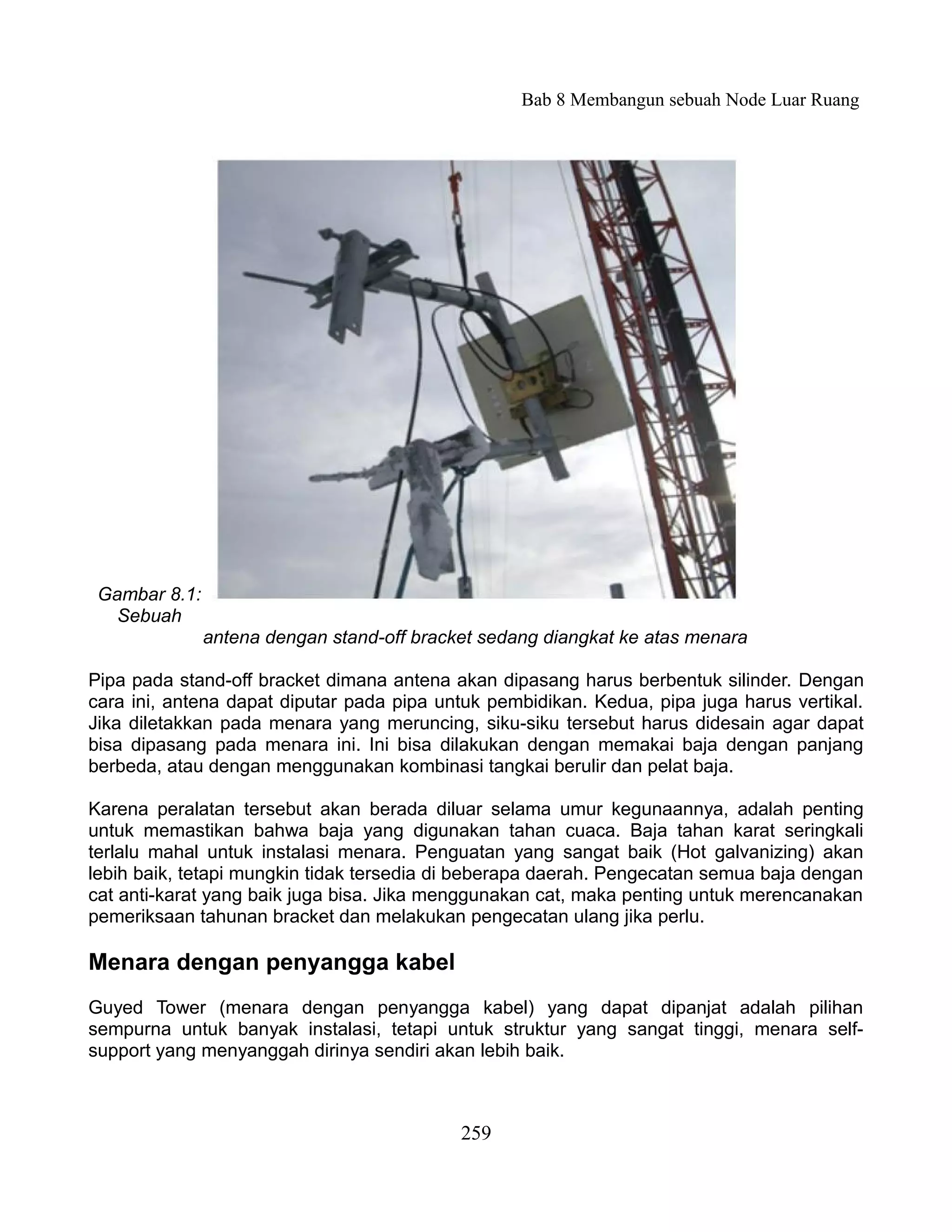 Bab 8 Membangun sebuah Node Luar Ruang




 Gambar 8.1:
   Sebuah
               antena dengan stand-off bracket sedang diangkat ke atas menara

Pipa pada stand-off bracket dimana antena akan dipasang harus berbentuk silinder. Dengan
cara ini, antena dapat diputar pada pipa untuk pembidikan. Kedua, pipa juga harus vertikal.
Jika diletakkan pada menara yang meruncing, siku-siku tersebut harus didesain agar dapat
bisa dipasang pada menara ini. Ini bisa dilakukan dengan memakai baja dengan panjang
berbeda, atau dengan menggunakan kombinasi tangkai berulir dan pelat baja.

Karena peralatan tersebut akan berada diluar selama umur kegunaannya, adalah penting
untuk memastikan bahwa baja yang digunakan tahan cuaca. Baja tahan karat seringkali
terlalu mahal untuk instalasi menara. Penguatan yang sangat baik (Hot galvanizing) akan
lebih baik, tetapi mungkin tidak tersedia di beberapa daerah. Pengecatan semua baja dengan
cat anti-karat yang baik juga bisa. Jika menggunakan cat, maka penting untuk merencanakan
pemeriksaan tahunan bracket dan melakukan pengecatan ulang jika perlu.

Menara dengan penyangga kabel
Guyed Tower (menara dengan penyangga kabel) yang dapat dipanjat adalah pilihan
sempurna untuk banyak instalasi, tetapi untuk struktur yang sangat tinggi, menara self-
support yang menyanggah dirinya sendiri akan lebih baik.



                                            259
 
