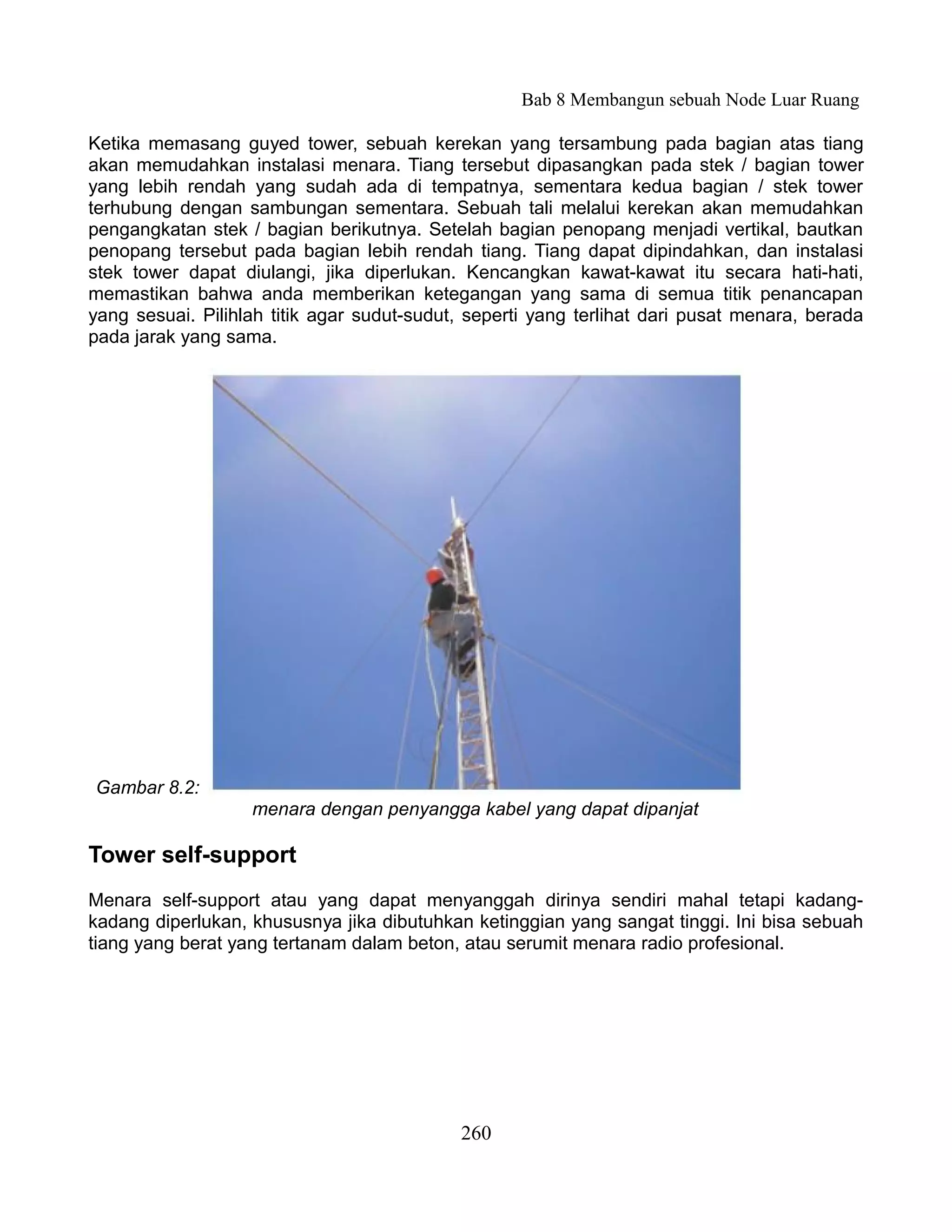 Bab 8 Membangun sebuah Node Luar Ruang

Ketika memasang guyed tower, sebuah kerekan yang tersambung pada bagian atas tiang
akan memudahkan instalasi menara. Tiang tersebut dipasangkan pada stek / bagian tower
yang lebih rendah yang sudah ada di tempatnya, sementara kedua bagian / stek tower
terhubung dengan sambungan sementara. Sebuah tali melalui kerekan akan memudahkan
pengangkatan stek / bagian berikutnya. Setelah bagian penopang menjadi vertikal, bautkan
penopang tersebut pada bagian lebih rendah tiang. Tiang dapat dipindahkan, dan instalasi
stek tower dapat diulangi, jika diperlukan. Kencangkan kawat-kawat itu secara hati-hati,
memastikan bahwa anda memberikan ketegangan yang sama di semua titik penancapan
yang sesuai. Pilihlah titik agar sudut-sudut, seperti yang terlihat dari pusat menara, berada
pada jarak yang sama.




Gambar 8.2:
                   menara dengan penyangga kabel yang dapat dipanjat

Tower self-support
Menara self-support atau yang dapat menyanggah dirinya sendiri mahal tetapi kadang-
kadang diperlukan, khususnya jika dibutuhkan ketinggian yang sangat tinggi. Ini bisa sebuah
tiang yang berat yang tertanam dalam beton, atau serumit menara radio profesional.




                                            260
 