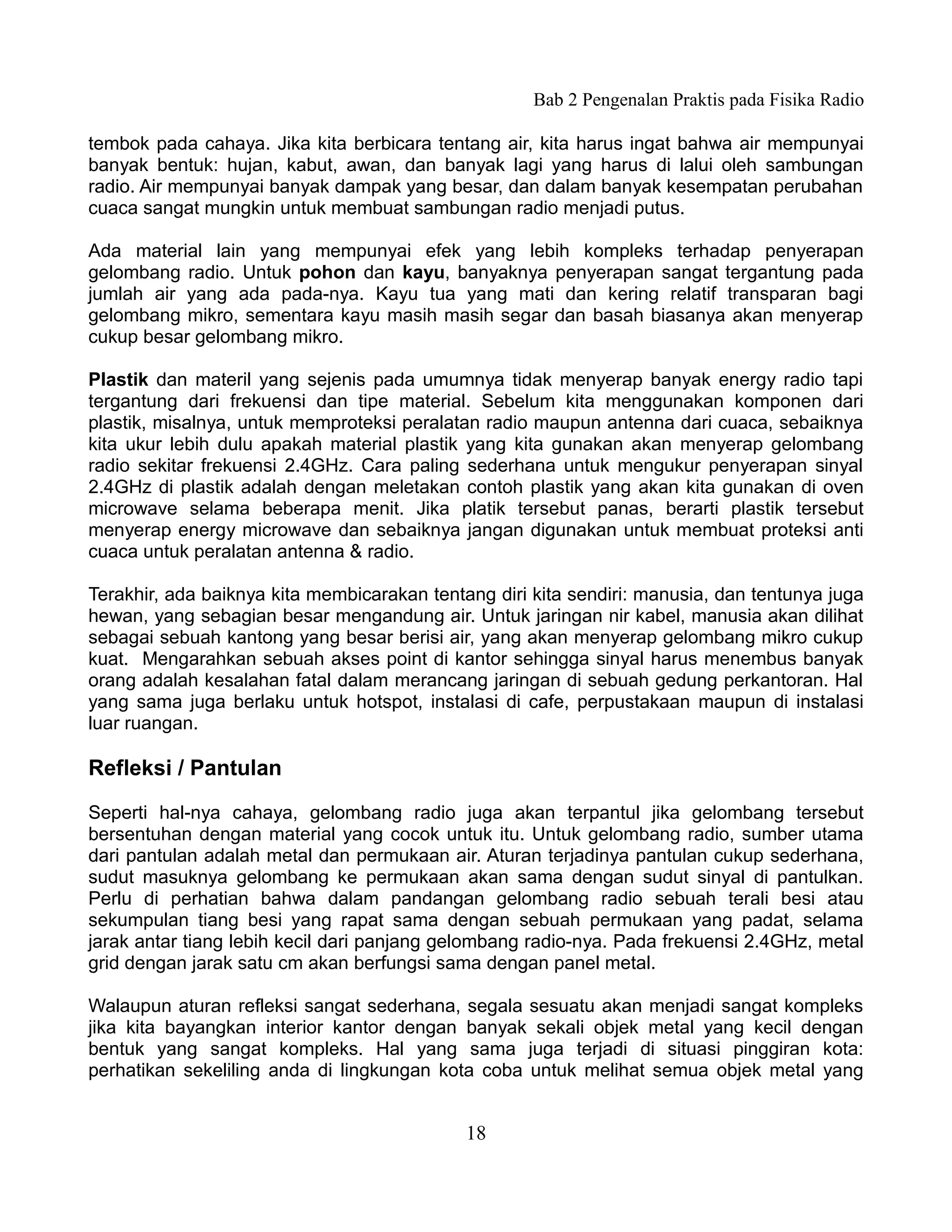 Bab 2 Pengenalan Praktis pada Fisika Radio

tembok pada cahaya. Jika kita berbicara tentang air, kita harus ingat bahwa air mempunyai
banyak bentuk: hujan, kabut, awan, dan banyak lagi yang harus di lalui oleh sambungan
radio. Air mempunyai banyak dampak yang besar, dan dalam banyak kesempatan perubahan
cuaca sangat mungkin untuk membuat sambungan radio menjadi putus.

Ada material lain yang mempunyai efek yang lebih kompleks terhadap penyerapan
gelombang radio. Untuk pohon dan kayu, banyaknya penyerapan sangat tergantung pada
jumlah air yang ada pada-nya. Kayu tua yang mati dan kering relatif transparan bagi
gelombang mikro, sementara kayu masih masih segar dan basah biasanya akan menyerap
cukup besar gelombang mikro.

Plastik dan materil yang sejenis pada umumnya tidak menyerap banyak energy radio tapi
tergantung dari frekuensi dan tipe material. Sebelum kita menggunakan komponen dari
plastik, misalnya, untuk memproteksi peralatan radio maupun antenna dari cuaca, sebaiknya
kita ukur lebih dulu apakah material plastik yang kita gunakan akan menyerap gelombang
radio sekitar frekuensi 2.4GHz. Cara paling sederhana untuk mengukur penyerapan sinyal
2.4GHz di plastik adalah dengan meletakan contoh plastik yang akan kita gunakan di oven
microwave selama beberapa menit. Jika platik tersebut panas, berarti plastik tersebut
menyerap energy microwave dan sebaiknya jangan digunakan untuk membuat proteksi anti
cuaca untuk peralatan antenna & radio.

Terakhir, ada baiknya kita membicarakan tentang diri kita sendiri: manusia, dan tentunya juga
hewan, yang sebagian besar mengandung air. Untuk jaringan nir kabel, manusia akan dilihat
sebagai sebuah kantong yang besar berisi air, yang akan menyerap gelombang mikro cukup
kuat. Mengarahkan sebuah akses point di kantor sehingga sinyal harus menembus banyak
orang adalah kesalahan fatal dalam merancang jaringan di sebuah gedung perkantoran. Hal
yang sama juga berlaku untuk hotspot, instalasi di cafe, perpustakaan maupun di instalasi
luar ruangan.

Refleksi / Pantulan
Seperti hal-nya cahaya, gelombang radio juga akan terpantul jika gelombang tersebut
bersentuhan dengan material yang cocok untuk itu. Untuk gelombang radio, sumber utama
dari pantulan adalah metal dan permukaan air. Aturan terjadinya pantulan cukup sederhana,
sudut masuknya gelombang ke permukaan akan sama dengan sudut sinyal di pantulkan.
Perlu di perhatian bahwa dalam pandangan gelombang radio sebuah terali besi atau
sekumpulan tiang besi yang rapat sama dengan sebuah permukaan yang padat, selama
jarak antar tiang lebih kecil dari panjang gelombang radio-nya. Pada frekuensi 2.4GHz, metal
grid dengan jarak satu cm akan berfungsi sama dengan panel metal.

Walaupun aturan refleksi sangat sederhana, segala sesuatu akan menjadi sangat kompleks
jika kita bayangkan interior kantor dengan banyak sekali objek metal yang kecil dengan
bentuk yang sangat kompleks. Hal yang sama juga terjadi di situasi pinggiran kota:
perhatikan sekeliling anda di lingkungan kota coba untuk melihat semua objek metal yang


                                             18
 