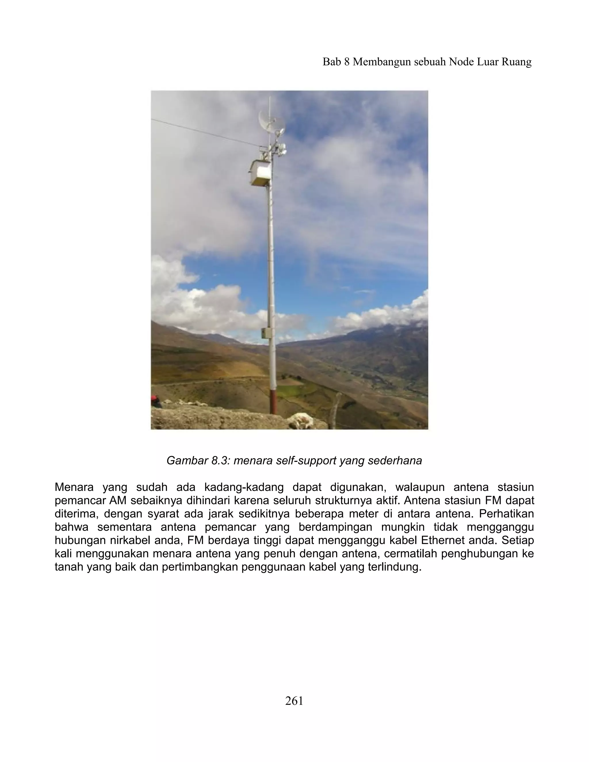 Bab 8 Membangun sebuah Node Luar Ruang




                    Gambar 8.3: menara self-support yang sederhana

Menara yang sudah ada kadang-kadang dapat digunakan, walaupun antena stasiun
pemancar AM sebaiknya dihindari karena seluruh strukturnya aktif. Antena stasiun FM dapat
diterima, dengan syarat ada jarak sedikitnya beberapa meter di antara antena. Perhatikan
bahwa sementara antena pemancar yang berdampingan mungkin tidak mengganggu
hubungan nirkabel anda, FM berdaya tinggi dapat mengganggu kabel Ethernet anda. Setiap
kali menggunakan menara antena yang penuh dengan antena, cermatilah penghubungan ke
tanah yang baik dan pertimbangkan penggunaan kabel yang terlindung.




                                          261
 