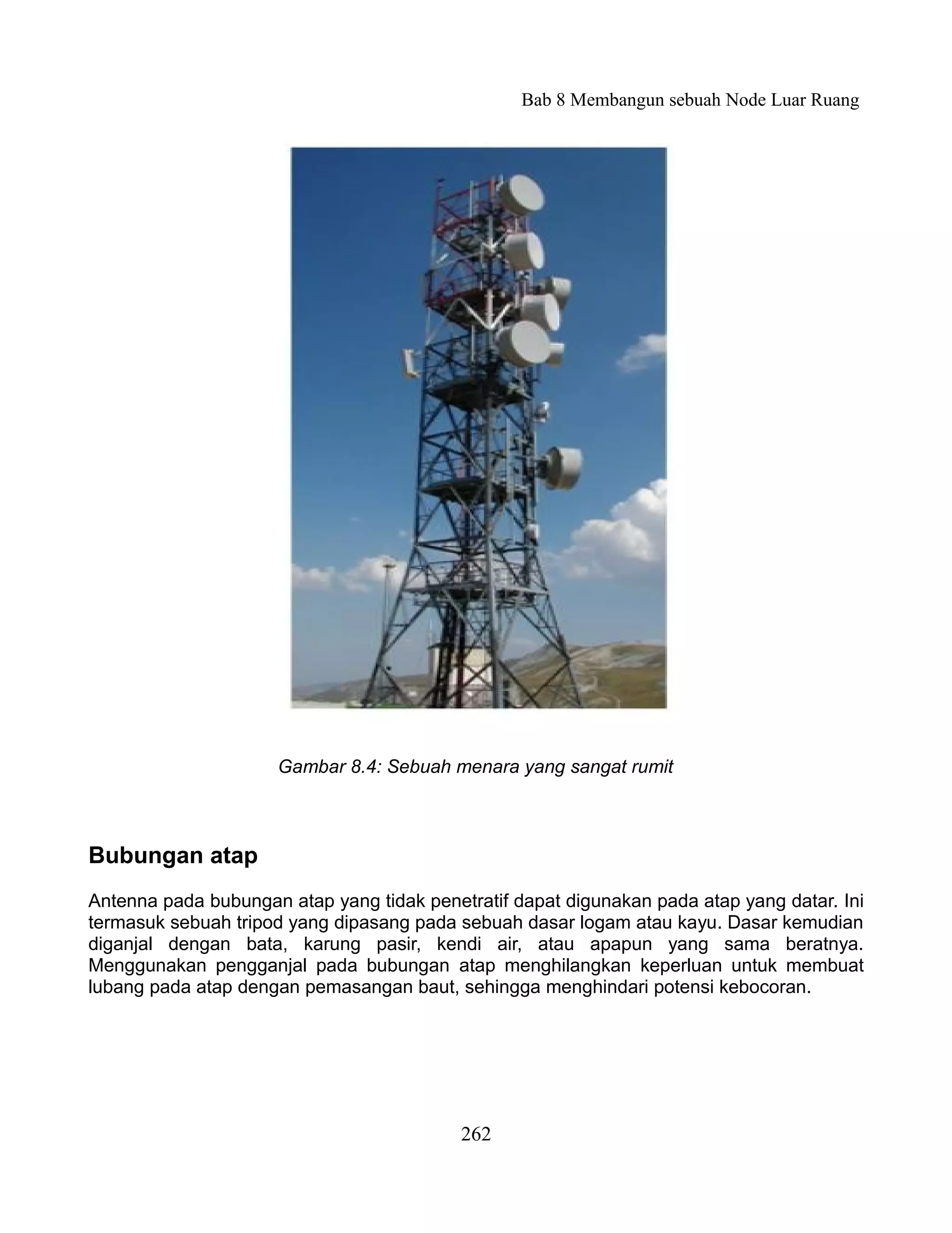 Bab 8 Membangun sebuah Node Luar Ruang




                     Gambar 8.4: Sebuah menara yang sangat rumit



Bubungan atap
Antenna pada bubungan atap yang tidak penetratif dapat digunakan pada atap yang datar. Ini
termasuk sebuah tripod yang dipasang pada sebuah dasar logam atau kayu. Dasar kemudian
diganjal dengan bata, karung pasir, kendi air, atau apapun yang sama beratnya.
Menggunakan pengganjal pada bubungan atap menghilangkan keperluan untuk membuat
lubang pada atap dengan pemasangan baut, sehingga menghindari potensi kebocoran.




                                           262
 