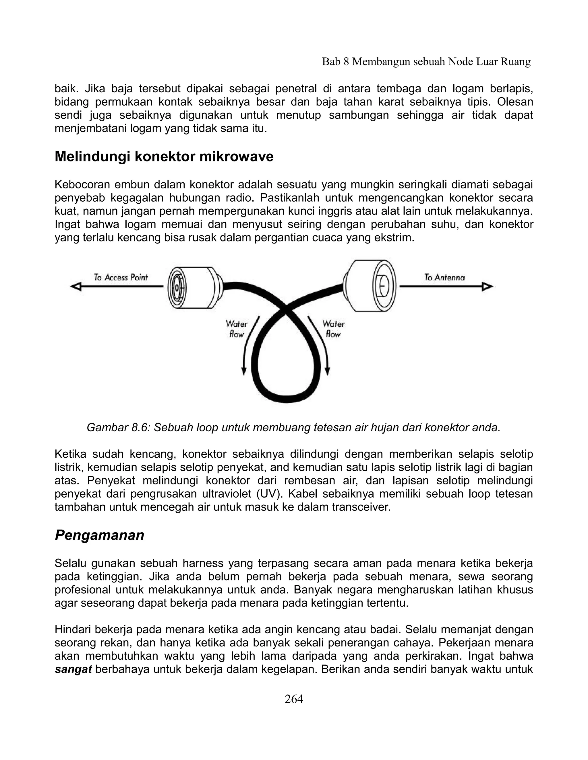 Bab 8 Membangun sebuah Node Luar Ruang

baik. Jika baja tersebut dipakai sebagai penetral di antara tembaga dan logam berlapis,
bidang permukaan kontak sebaiknya besar dan baja tahan karat sebaiknya tipis. Olesan
sendi juga sebaiknya digunakan untuk menutup sambungan sehingga air tidak dapat
menjembatani logam yang tidak sama itu.

Melindungi konektor mikrowave
Kebocoran embun dalam konektor adalah sesuatu yang mungkin seringkali diamati sebagai
penyebab kegagalan hubungan radio. Pastikanlah untuk mengencangkan konektor secara
kuat, namun jangan pernah mempergunakan kunci inggris atau alat lain untuk melakukannya.
Ingat bahwa logam memuai dan menyusut seiring dengan perubahan suhu, dan konektor
yang terlalu kencang bisa rusak dalam pergantian cuaca yang ekstrim.




      Gambar 8.6: Sebuah loop untuk membuang tetesan air hujan dari konektor anda.

Ketika sudah kencang, konektor sebaiknya dilindungi dengan memberikan selapis selotip
listrik, kemudian selapis selotip penyekat, and kemudian satu lapis selotip listrik lagi di bagian
atas. Penyekat melindungi konektor dari rembesan air, dan lapisan selotip melindungi
penyekat dari pengrusakan ultraviolet (UV). Kabel sebaiknya memiliki sebuah loop tetesan
tambahan untuk mencegah air untuk masuk ke dalam transceiver.

Pengamanan
Selalu gunakan sebuah harness yang terpasang secara aman pada menara ketika bekerja
pada ketinggian. Jika anda belum pernah bekerja pada sebuah menara, sewa seorang
profesional untuk melakukannya untuk anda. Banyak negara mengharuskan latihan khusus
agar seseorang dapat bekerja pada menara pada ketinggian tertentu.

Hindari bekerja pada menara ketika ada angin kencang atau badai. Selalu memanjat dengan
seorang rekan, dan hanya ketika ada banyak sekali penerangan cahaya. Pekerjaan menara
akan membutuhkan waktu yang lebih lama daripada yang anda perkirakan. Ingat bahwa
sangat berbahaya untuk bekerja dalam kegelapan. Berikan anda sendiri banyak waktu untuk

                                               264
 