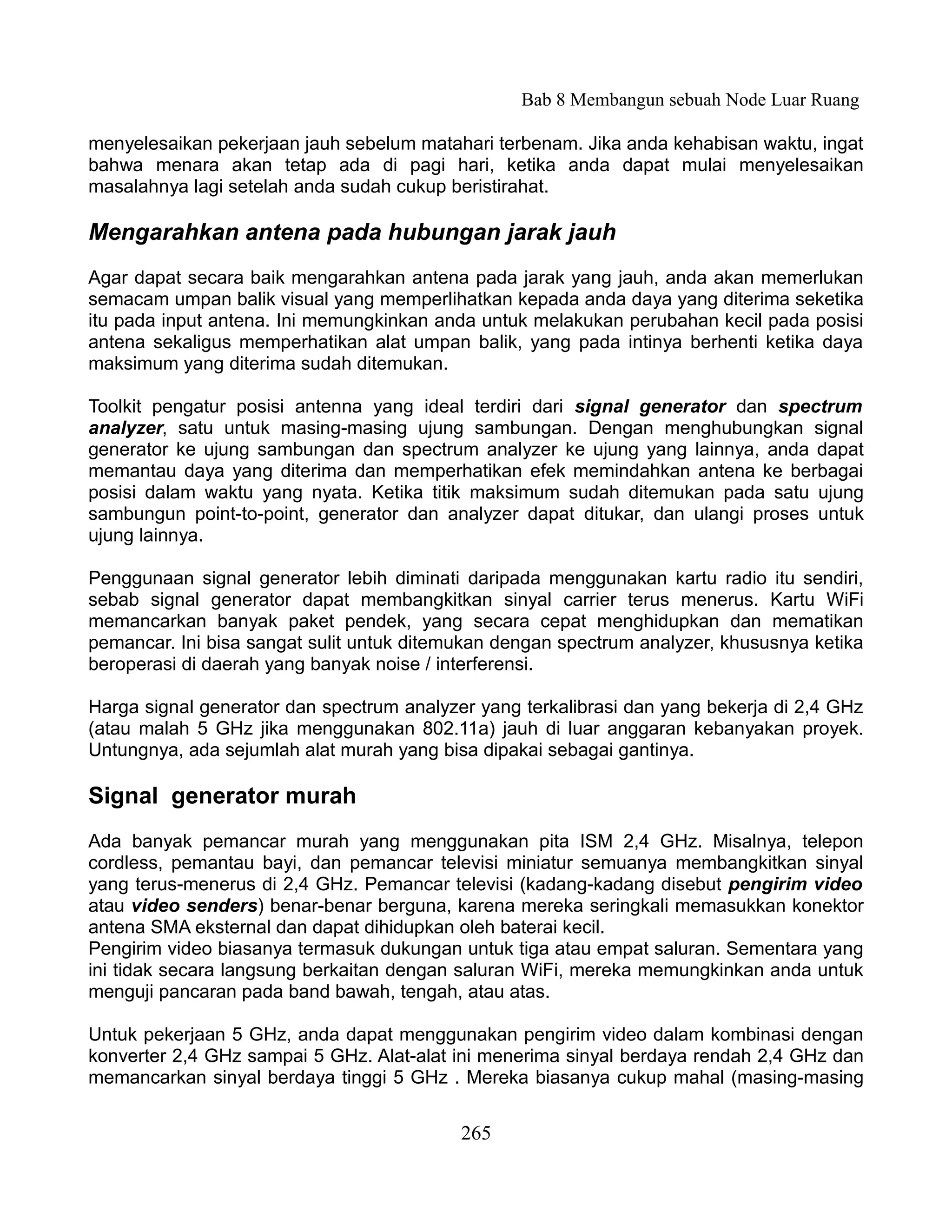 Bab 8 Membangun sebuah Node Luar Ruang

menyelesaikan pekerjaan jauh sebelum matahari terbenam. Jika anda kehabisan waktu, ingat
bahwa menara akan tetap ada di pagi hari, ketika anda dapat mulai menyelesaikan
masalahnya lagi setelah anda sudah cukup beristirahat.

Mengarahkan antena pada hubungan jarak jauh
Agar dapat secara baik mengarahkan antena pada jarak yang jauh, anda akan memerlukan
semacam umpan balik visual yang memperlihatkan kepada anda daya yang diterima seketika
itu pada input antena. Ini memungkinkan anda untuk melakukan perubahan kecil pada posisi
antena sekaligus memperhatikan alat umpan balik, yang pada intinya berhenti ketika daya
maksimum yang diterima sudah ditemukan.

Toolkit pengatur posisi antenna yang ideal terdiri dari signal generator dan spectrum
analyzer, satu untuk masing-masing ujung sambungan. Dengan menghubungkan signal
generator ke ujung sambungan dan spectrum analyzer ke ujung yang lainnya, anda dapat
memantau daya yang diterima dan memperhatikan efek memindahkan antena ke berbagai
posisi dalam waktu yang nyata. Ketika titik maksimum sudah ditemukan pada satu ujung
sambungun point-to-point, generator dan analyzer dapat ditukar, dan ulangi proses untuk
ujung lainnya.

Penggunaan signal generator lebih diminati daripada menggunakan kartu radio itu sendiri,
sebab signal generator dapat membangkitkan sinyal carrier terus menerus. Kartu WiFi
memancarkan banyak paket pendek, yang secara cepat menghidupkan dan mematikan
pemancar. Ini bisa sangat sulit untuk ditemukan dengan spectrum analyzer, khususnya ketika
beroperasi di daerah yang banyak noise / interferensi.

Harga signal generator dan spectrum analyzer yang terkalibrasi dan yang bekerja di 2,4 GHz
(atau malah 5 GHz jika menggunakan 802.11a) jauh di luar anggaran kebanyakan proyek.
Untungnya, ada sejumlah alat murah yang bisa dipakai sebagai gantinya.

Signal generator murah
Ada banyak pemancar murah yang menggunakan pita ISM 2,4 GHz. Misalnya, telepon
cordless, pemantau bayi, dan pemancar televisi miniatur semuanya membangkitkan sinyal
yang terus-menerus di 2,4 GHz. Pemancar televisi (kadang-kadang disebut pengirim video
atau video senders) benar-benar berguna, karena mereka seringkali memasukkan konektor
antena SMA eksternal dan dapat dihidupkan oleh baterai kecil.
Pengirim video biasanya termasuk dukungan untuk tiga atau empat saluran. Sementara yang
ini tidak secara langsung berkaitan dengan saluran WiFi, mereka memungkinkan anda untuk
menguji pancaran pada band bawah, tengah, atau atas.

Untuk pekerjaan 5 GHz, anda dapat menggunakan pengirim video dalam kombinasi dengan
konverter 2,4 GHz sampai 5 GHz. Alat-alat ini menerima sinyal berdaya rendah 2,4 GHz dan
memancarkan sinyal berdaya tinggi 5 GHz . Mereka biasanya cukup mahal (masing-masing


                                           265
 