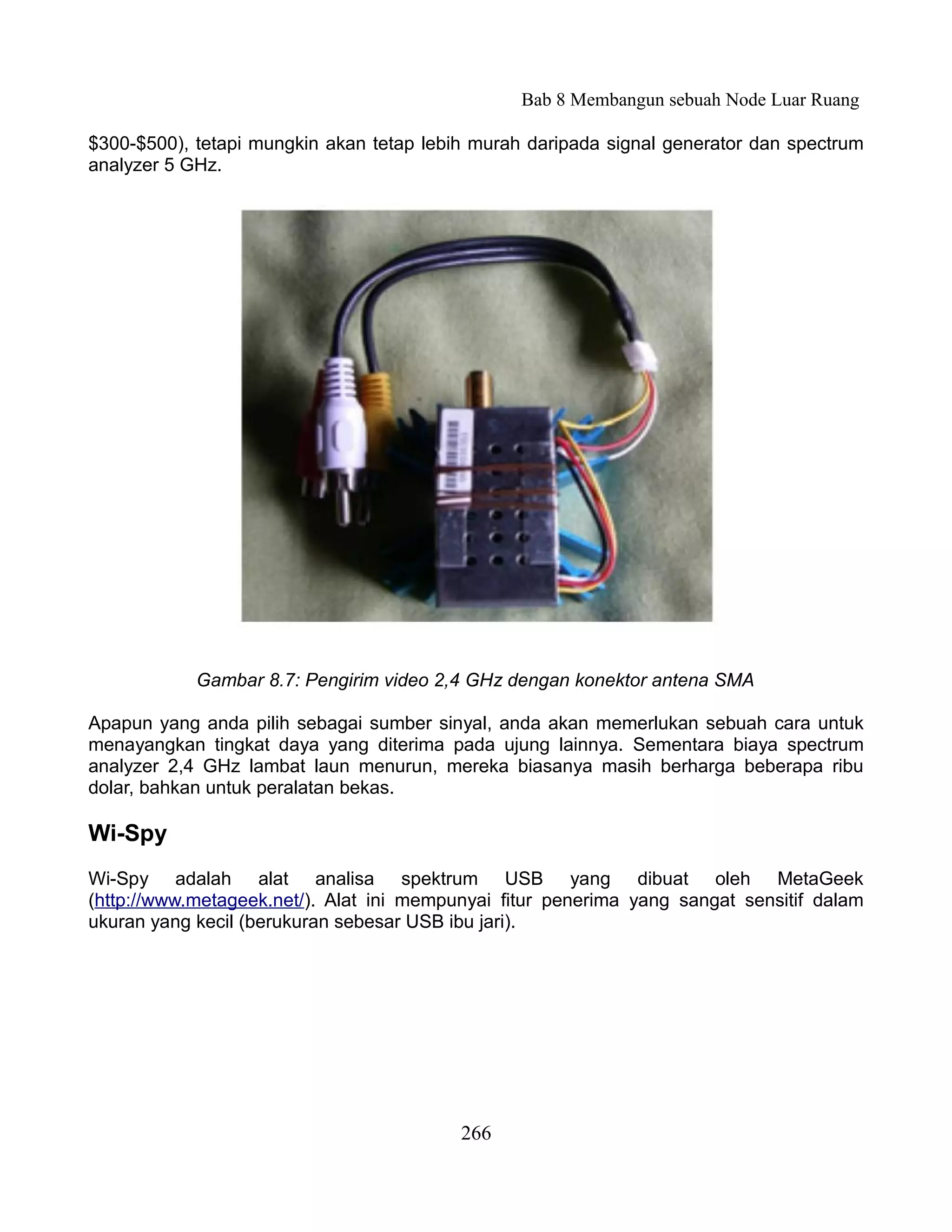 Bab 8 Membangun sebuah Node Luar Ruang

$300-$500), tetapi mungkin akan tetap lebih murah daripada signal generator dan spectrum
analyzer 5 GHz.




            Gambar 8.7: Pengirim video 2,4 GHz dengan konektor antena SMA

Apapun yang anda pilih sebagai sumber sinyal, anda akan memerlukan sebuah cara untuk
menayangkan tingkat daya yang diterima pada ujung lainnya. Sementara biaya spectrum
analyzer 2,4 GHz lambat laun menurun, mereka biasanya masih berharga beberapa ribu
dolar, bahkan untuk peralatan bekas.

Wi-Spy
Wi-Spy adalah alat analisa spektrum USB yang dibuat oleh MetaGeek
(http://www.metageek.net/). Alat ini mempunyai fitur penerima yang sangat sensitif dalam
ukuran yang kecil (berukuran sebesar USB ibu jari).




                                          266
 