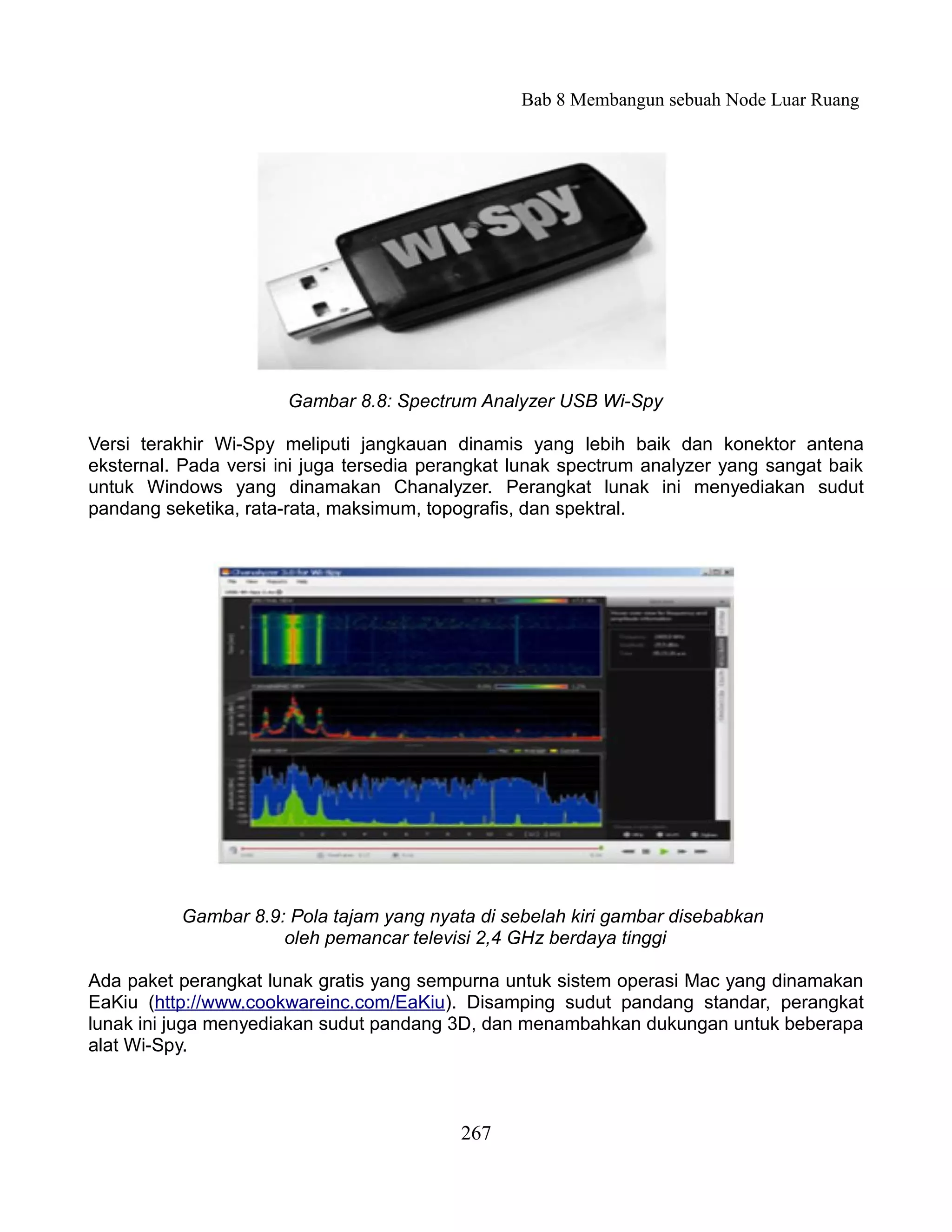 Bab 8 Membangun sebuah Node Luar Ruang




                       Gambar 8.8: Spectrum Analyzer USB Wi-Spy

Versi terakhir Wi-Spy meliputi jangkauan dinamis yang lebih baik dan konektor antena
eksternal. Pada versi ini juga tersedia perangkat lunak spectrum analyzer yang sangat baik
untuk Windows yang dinamakan Chanalyzer. Perangkat lunak ini menyediakan sudut
pandang seketika, rata-rata, maksimum, topografis, dan spektral.




          Gambar 8.9: Pola tajam yang nyata di sebelah kiri gambar disebabkan
                     oleh pemancar televisi 2,4 GHz berdaya tinggi

Ada paket perangkat lunak gratis yang sempurna untuk sistem operasi Mac yang dinamakan
EaKiu (http://www.cookwareinc.com/EaKiu). Disamping sudut pandang standar, perangkat
lunak ini juga menyediakan sudut pandang 3D, dan menambahkan dukungan untuk beberapa
alat Wi-Spy.



                                           267
 