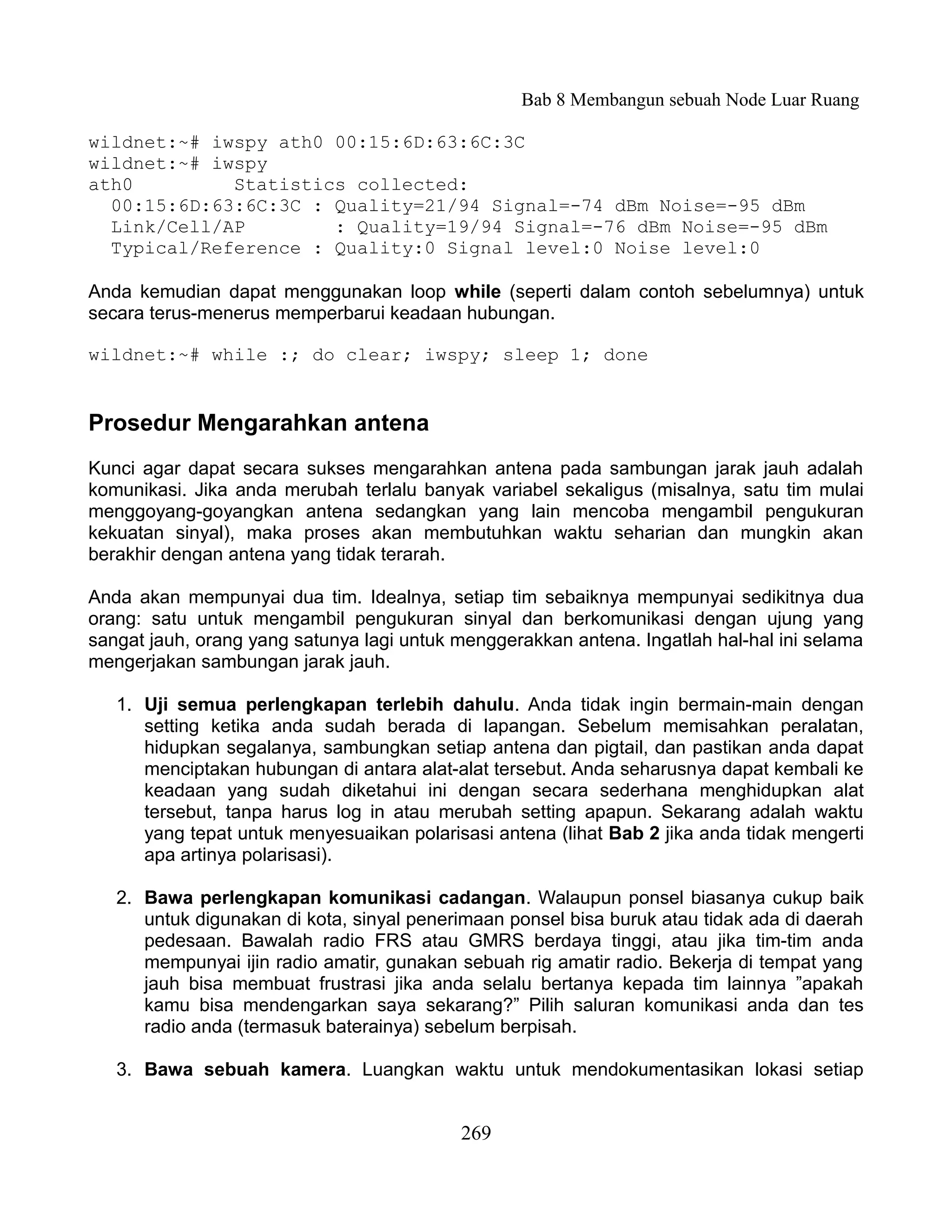 Bab 8 Membangun sebuah Node Luar Ruang

wildnet:~# iwspy ath0 00:15:6D:63:6C:3C
wildnet:~# iwspy
ath0         Statistics collected:
  00:15:6D:63:6C:3C : Quality=21/94 Signal=-74 dBm Noise=-95 dBm
  Link/Cell/AP        : Quality=19/94 Signal=-76 dBm Noise=-95 dBm
  Typical/Reference : Quality:0 Signal level:0 Noise level:0

Anda kemudian dapat menggunakan loop while (seperti dalam contoh sebelumnya) untuk
secara terus-menerus memperbarui keadaan hubungan.

wildnet:~# while :; do clear; iwspy; sleep 1; done


Prosedur Mengarahkan antena
Kunci agar dapat secara sukses mengarahkan antena pada sambungan jarak jauh adalah
komunikasi. Jika anda merubah terlalu banyak variabel sekaligus (misalnya, satu tim mulai
menggoyang-goyangkan antena sedangkan yang lain mencoba mengambil pengukuran
kekuatan sinyal), maka proses akan membutuhkan waktu seharian dan mungkin akan
berakhir dengan antena yang tidak terarah.

Anda akan mempunyai dua tim. Idealnya, setiap tim sebaiknya mempunyai sedikitnya dua
orang: satu untuk mengambil pengukuran sinyal dan berkomunikasi dengan ujung yang
sangat jauh, orang yang satunya lagi untuk menggerakkan antena. Ingatlah hal-hal ini selama
mengerjakan sambungan jarak jauh.

   1. Uji semua perlengkapan terlebih dahulu. Anda tidak ingin bermain-main dengan
      setting ketika anda sudah berada di lapangan. Sebelum memisahkan peralatan,
      hidupkan segalanya, sambungkan setiap antena dan pigtail, dan pastikan anda dapat
      menciptakan hubungan di antara alat-alat tersebut. Anda seharusnya dapat kembali ke
      keadaan yang sudah diketahui ini dengan secara sederhana menghidupkan alat
      tersebut, tanpa harus log in atau merubah setting apapun. Sekarang adalah waktu
      yang tepat untuk menyesuaikan polarisasi antena (lihat Bab 2 jika anda tidak mengerti
      apa artinya polarisasi).

   2. Bawa perlengkapan komunikasi cadangan. Walaupun ponsel biasanya cukup baik
      untuk digunakan di kota, sinyal penerimaan ponsel bisa buruk atau tidak ada di daerah
      pedesaan. Bawalah radio FRS atau GMRS berdaya tinggi, atau jika tim-tim anda
      mempunyai ijin radio amatir, gunakan sebuah rig amatir radio. Bekerja di tempat yang
      jauh bisa membuat frustrasi jika anda selalu bertanya kepada tim lainnya ”apakah
      kamu bisa mendengarkan saya sekarang?” Pilih saluran komunikasi anda dan tes
      radio anda (termasuk baterainya) sebelum berpisah.

   3. Bawa sebuah kamera. Luangkan waktu untuk mendokumentasikan lokasi setiap


                                           269
 