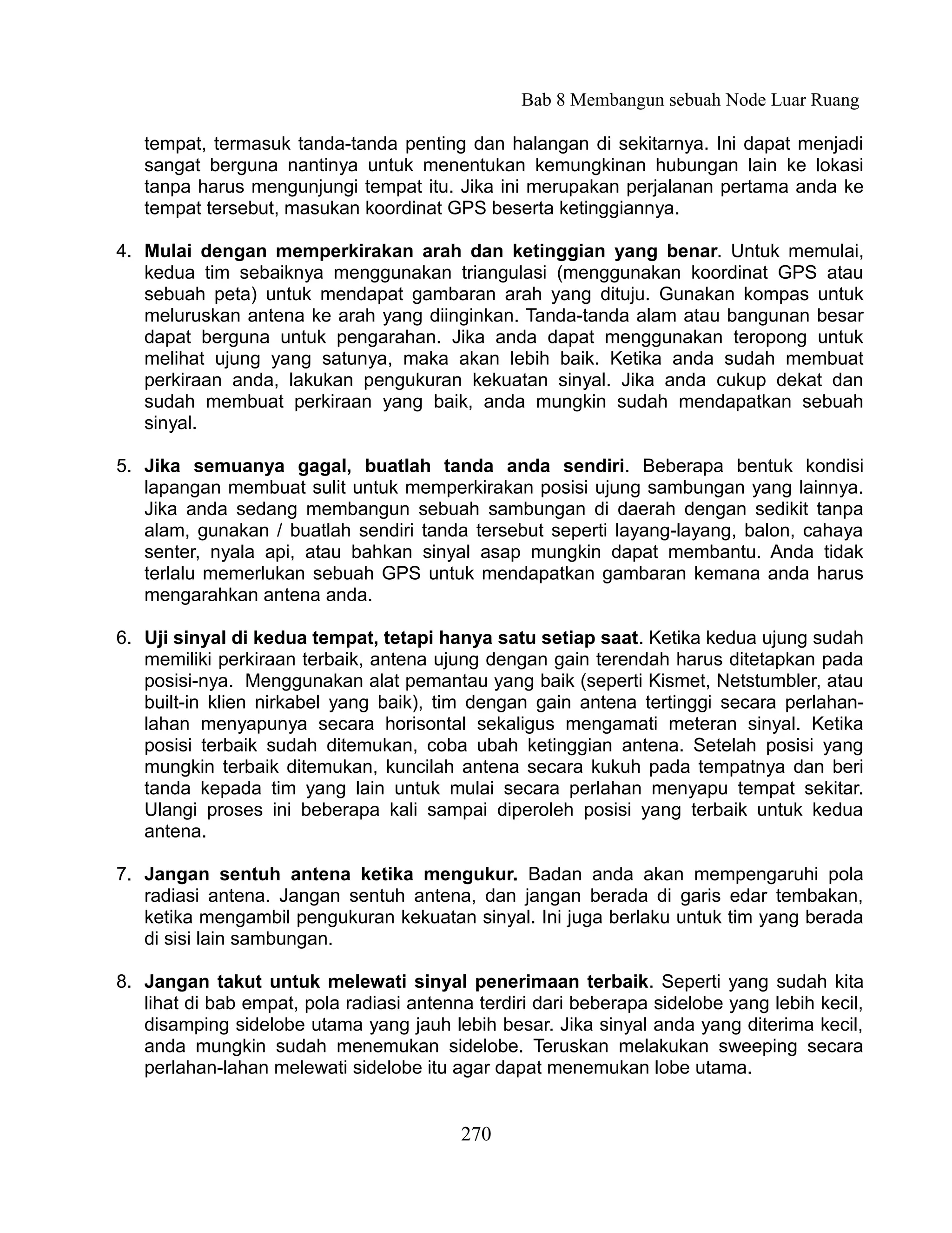 Bab 8 Membangun sebuah Node Luar Ruang

   tempat, termasuk tanda-tanda penting dan halangan di sekitarnya. Ini dapat menjadi
   sangat berguna nantinya untuk menentukan kemungkinan hubungan lain ke lokasi
   tanpa harus mengunjungi tempat itu. Jika ini merupakan perjalanan pertama anda ke
   tempat tersebut, masukan koordinat GPS beserta ketinggiannya.

4. Mulai dengan memperkirakan arah dan ketinggian yang benar. Untuk memulai,
   kedua tim sebaiknya menggunakan triangulasi (menggunakan koordinat GPS atau
   sebuah peta) untuk mendapat gambaran arah yang dituju. Gunakan kompas untuk
   meluruskan antena ke arah yang diinginkan. Tanda-tanda alam atau bangunan besar
   dapat berguna untuk pengarahan. Jika anda dapat menggunakan teropong untuk
   melihat ujung yang satunya, maka akan lebih baik. Ketika anda sudah membuat
   perkiraan anda, lakukan pengukuran kekuatan sinyal. Jika anda cukup dekat dan
   sudah membuat perkiraan yang baik, anda mungkin sudah mendapatkan sebuah
   sinyal.

5. Jika semuanya gagal, buatlah tanda anda sendiri. Beberapa bentuk kondisi
   lapangan membuat sulit untuk memperkirakan posisi ujung sambungan yang lainnya.
   Jika anda sedang membangun sebuah sambungan di daerah dengan sedikit tanpa
   alam, gunakan / buatlah sendiri tanda tersebut seperti layang-layang, balon, cahaya
   senter, nyala api, atau bahkan sinyal asap mungkin dapat membantu. Anda tidak
   terlalu memerlukan sebuah GPS untuk mendapatkan gambaran kemana anda harus
   mengarahkan antena anda.

6. Uji sinyal di kedua tempat, tetapi hanya satu setiap saat. Ketika kedua ujung sudah
   memiliki perkiraan terbaik, antena ujung dengan gain terendah harus ditetapkan pada
   posisi-nya. Menggunakan alat pemantau yang baik (seperti Kismet, Netstumbler, atau
   built-in klien nirkabel yang baik), tim dengan gain antena tertinggi secara perlahan-
   lahan menyapunya secara horisontal sekaligus mengamati meteran sinyal. Ketika
   posisi terbaik sudah ditemukan, coba ubah ketinggian antena. Setelah posisi yang
   mungkin terbaik ditemukan, kuncilah antena secara kukuh pada tempatnya dan beri
   tanda kepada tim yang lain untuk mulai secara perlahan menyapu tempat sekitar.
   Ulangi proses ini beberapa kali sampai diperoleh posisi yang terbaik untuk kedua
   antena.

7. Jangan sentuh antena ketika mengukur. Badan anda akan mempengaruhi pola
   radiasi antena. Jangan sentuh antena, dan jangan berada di garis edar tembakan,
   ketika mengambil pengukuran kekuatan sinyal. Ini juga berlaku untuk tim yang berada
   di sisi lain sambungan.

8. Jangan takut untuk melewati sinyal penerimaan terbaik. Seperti yang sudah kita
   lihat di bab empat, pola radiasi antenna terdiri dari beberapa sidelobe yang lebih kecil,
   disamping sidelobe utama yang jauh lebih besar. Jika sinyal anda yang diterima kecil,
   anda mungkin sudah menemukan sidelobe. Teruskan melakukan sweeping secara
   perlahan-lahan melewati sidelobe itu agar dapat menemukan lobe utama.


                                          270
 