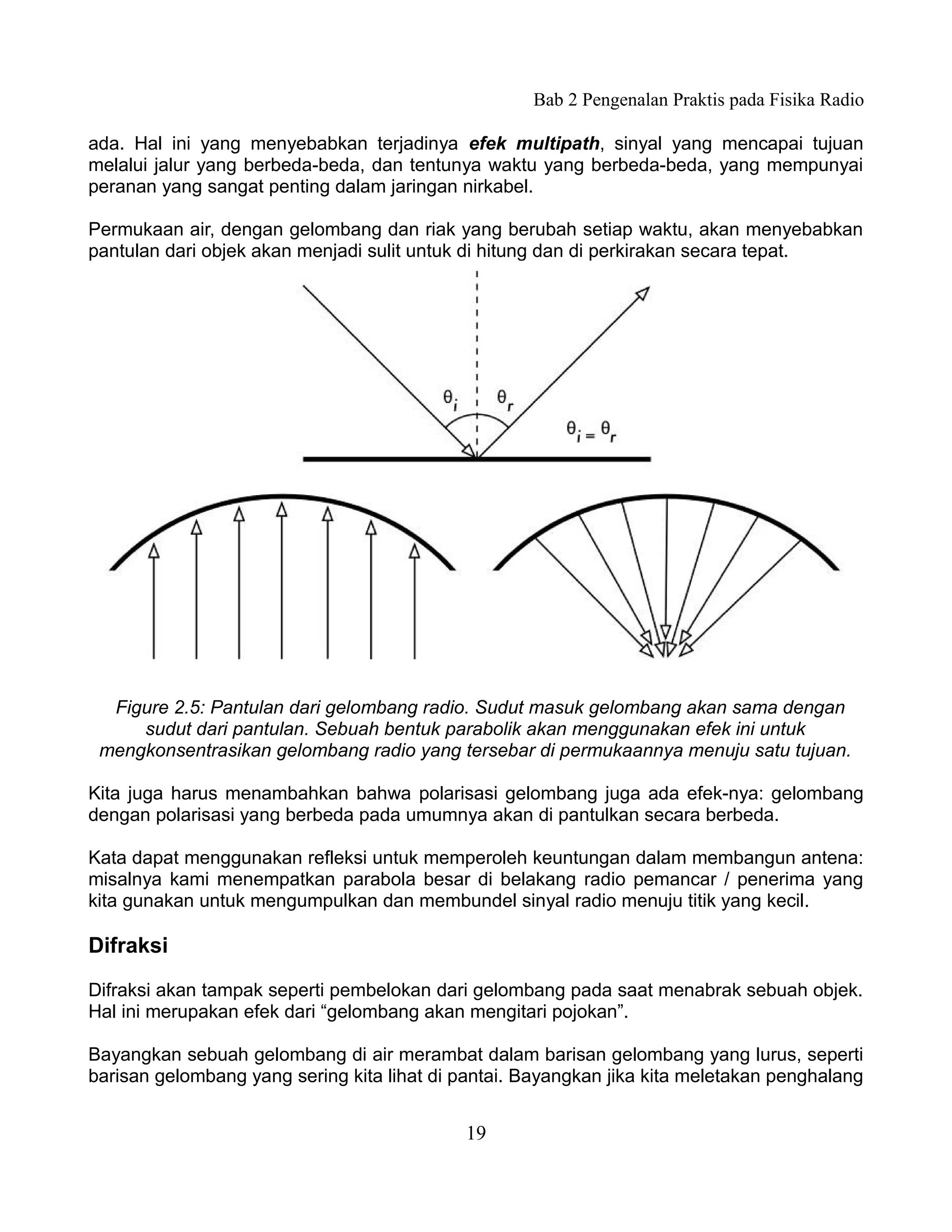 Bab 2 Pengenalan Praktis pada Fisika Radio

ada. Hal ini yang menyebabkan terjadinya efek multipath, sinyal yang mencapai tujuan
melalui jalur yang berbeda-beda, dan tentunya waktu yang berbeda-beda, yang mempunyai
peranan yang sangat penting dalam jaringan nirkabel.

Permukaan air, dengan gelombang dan riak yang berubah setiap waktu, akan menyebabkan
pantulan dari objek akan menjadi sulit untuk di hitung dan di perkirakan secara tepat.




  Figure 2.5: Pantulan dari gelombang radio. Sudut masuk gelombang akan sama dengan
     sudut dari pantulan. Sebuah bentuk parabolik akan menggunakan efek ini untuk
 mengkonsentrasikan gelombang radio yang tersebar di permukaannya menuju satu tujuan.

Kita juga harus menambahkan bahwa polarisasi gelombang juga ada efek-nya: gelombang
dengan polarisasi yang berbeda pada umumnya akan di pantulkan secara berbeda.

Kata dapat menggunakan refleksi untuk memperoleh keuntungan dalam membangun antena:
misalnya kami menempatkan parabola besar di belakang radio pemancar / penerima yang
kita gunakan untuk mengumpulkan dan membundel sinyal radio menuju titik yang kecil.

Difraksi

Difraksi akan tampak seperti pembelokan dari gelombang pada saat menabrak sebuah objek.
Hal ini merupakan efek dari “gelombang akan mengitari pojokan”.

Bayangkan sebuah gelombang di air merambat dalam barisan gelombang yang lurus, seperti
barisan gelombang yang sering kita lihat di pantai. Bayangkan jika kita meletakan penghalang


                                            19
 