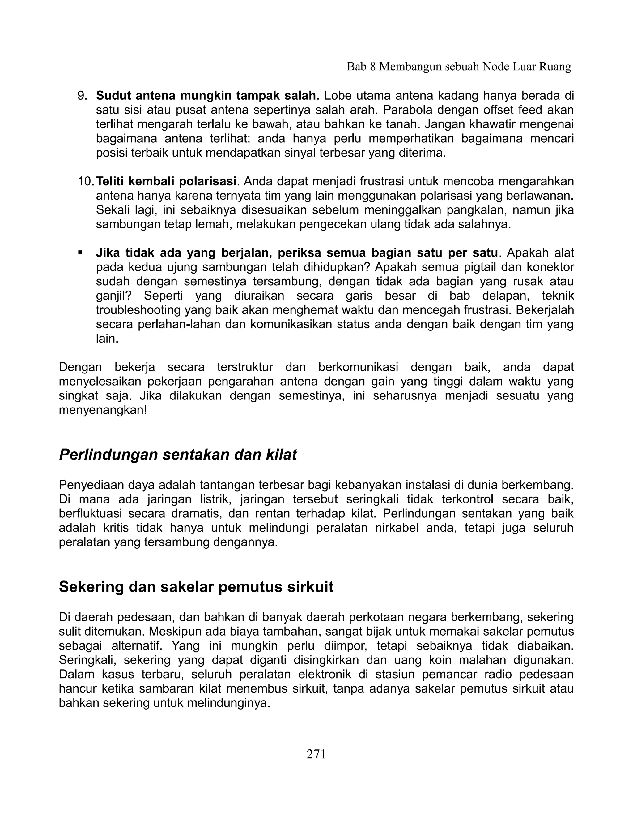 Bab 8 Membangun sebuah Node Luar Ruang

   9. Sudut antena mungkin tampak salah. Lobe utama antena kadang hanya berada di
      satu sisi atau pusat antena sepertinya salah arah. Parabola dengan offset feed akan
      terlihat mengarah terlalu ke bawah, atau bahkan ke tanah. Jangan khawatir mengenai
      bagaimana antena terlihat; anda hanya perlu memperhatikan bagaimana mencari
      posisi terbaik untuk mendapatkan sinyal terbesar yang diterima.

   10. Teliti kembali polarisasi. Anda dapat menjadi frustrasi untuk mencoba mengarahkan
       antena hanya karena ternyata tim yang lain menggunakan polarisasi yang berlawanan.
       Sekali lagi, ini sebaiknya disesuaikan sebelum meninggalkan pangkalan, namun jika
       sambungan tetap lemah, melakukan pengecekan ulang tidak ada salahnya.

      Jika tidak ada yang berjalan, periksa semua bagian satu per satu. Apakah alat
       pada kedua ujung sambungan telah dihidupkan? Apakah semua pigtail dan konektor
       sudah dengan semestinya tersambung, dengan tidak ada bagian yang rusak atau
       ganjil? Seperti yang diuraikan secara garis besar di bab delapan, teknik
       troubleshooting yang baik akan menghemat waktu dan mencegah frustrasi. Bekerjalah
       secara perlahan-lahan dan komunikasikan status anda dengan baik dengan tim yang
       lain.

Dengan bekerja secara terstruktur dan berkomunikasi dengan baik, anda dapat
menyelesaikan pekerjaan pengarahan antena dengan gain yang tinggi dalam waktu yang
singkat saja. Jika dilakukan dengan semestinya, ini seharusnya menjadi sesuatu yang
menyenangkan!


Perlindungan sentakan dan kilat
Penyediaan daya adalah tantangan terbesar bagi kebanyakan instalasi di dunia berkembang.
Di mana ada jaringan listrik, jaringan tersebut seringkali tidak terkontrol secara baik,
berfluktuasi secara dramatis, dan rentan terhadap kilat. Perlindungan sentakan yang baik
adalah kritis tidak hanya untuk melindungi peralatan nirkabel anda, tetapi juga seluruh
peralatan yang tersambung dengannya.


Sekering dan sakelar pemutus sirkuit
Di daerah pedesaan, dan bahkan di banyak daerah perkotaan negara berkembang, sekering
sulit ditemukan. Meskipun ada biaya tambahan, sangat bijak untuk memakai sakelar pemutus
sebagai alternatif. Yang ini mungkin perlu diimpor, tetapi sebaiknya tidak diabaikan.
Seringkali, sekering yang dapat diganti disingkirkan dan uang koin malahan digunakan.
Dalam kasus terbaru, seluruh peralatan elektronik di stasiun pemancar radio pedesaan
hancur ketika sambaran kilat menembus sirkuit, tanpa adanya sakelar pemutus sirkuit atau
bahkan sekering untuk melindunginya.



                                          271
 