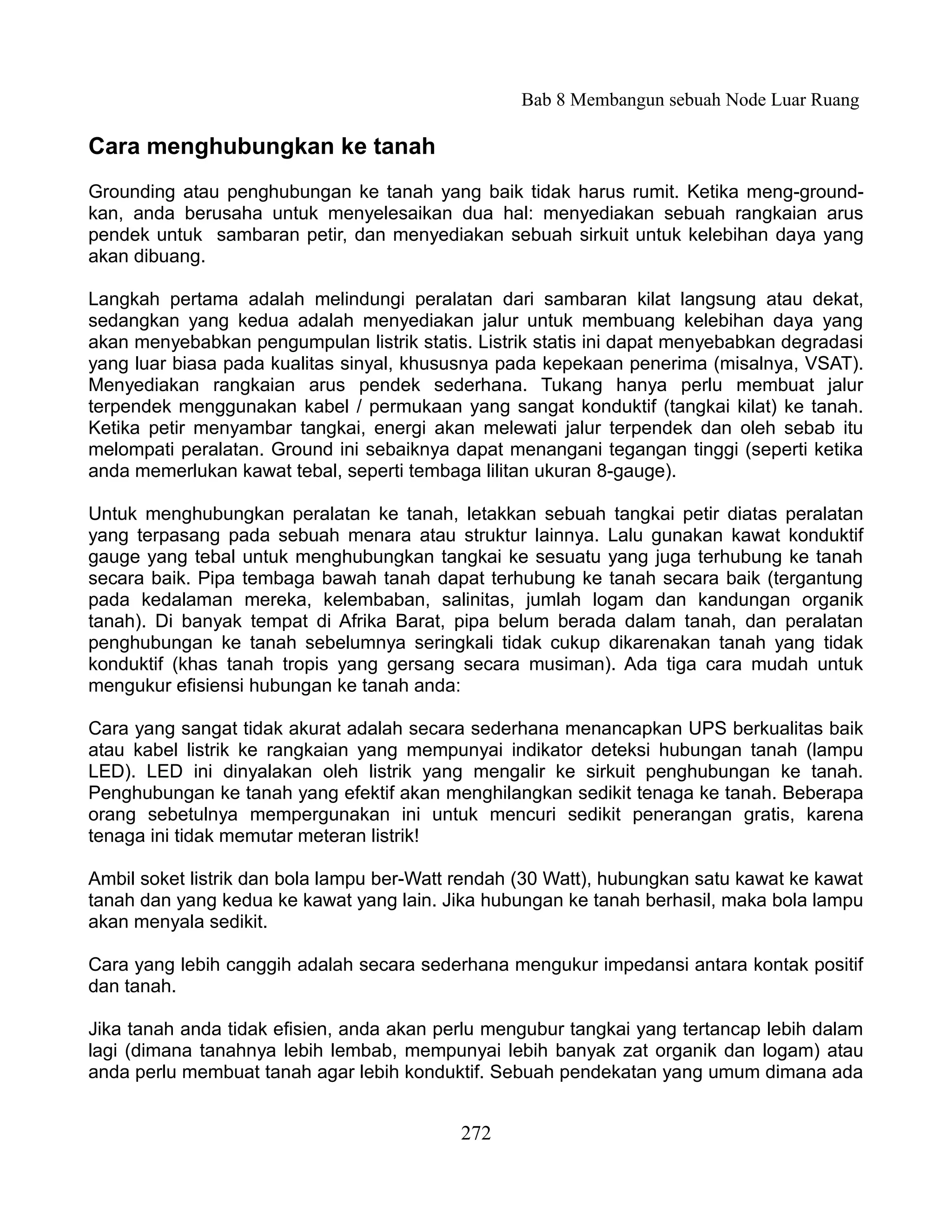 Bab 8 Membangun sebuah Node Luar Ruang

Cara menghubungkan ke tanah
Grounding atau penghubungan ke tanah yang baik tidak harus rumit. Ketika meng-ground-
kan, anda berusaha untuk menyelesaikan dua hal: menyediakan sebuah rangkaian arus
pendek untuk sambaran petir, dan menyediakan sebuah sirkuit untuk kelebihan daya yang
akan dibuang.

Langkah pertama adalah melindungi peralatan dari sambaran kilat langsung atau dekat,
sedangkan yang kedua adalah menyediakan jalur untuk membuang kelebihan daya yang
akan menyebabkan pengumpulan listrik statis. Listrik statis ini dapat menyebabkan degradasi
yang luar biasa pada kualitas sinyal, khususnya pada kepekaan penerima (misalnya, VSAT).
Menyediakan rangkaian arus pendek sederhana. Tukang hanya perlu membuat jalur
terpendek menggunakan kabel / permukaan yang sangat konduktif (tangkai kilat) ke tanah.
Ketika petir menyambar tangkai, energi akan melewati jalur terpendek dan oleh sebab itu
melompati peralatan. Ground ini sebaiknya dapat menangani tegangan tinggi (seperti ketika
anda memerlukan kawat tebal, seperti tembaga lilitan ukuran 8-gauge).

Untuk menghubungkan peralatan ke tanah, letakkan sebuah tangkai petir diatas peralatan
yang terpasang pada sebuah menara atau struktur lainnya. Lalu gunakan kawat konduktif
gauge yang tebal untuk menghubungkan tangkai ke sesuatu yang juga terhubung ke tanah
secara baik. Pipa tembaga bawah tanah dapat terhubung ke tanah secara baik (tergantung
pada kedalaman mereka, kelembaban, salinitas, jumlah logam dan kandungan organik
tanah). Di banyak tempat di Afrika Barat, pipa belum berada dalam tanah, dan peralatan
penghubungan ke tanah sebelumnya seringkali tidak cukup dikarenakan tanah yang tidak
konduktif (khas tanah tropis yang gersang secara musiman). Ada tiga cara mudah untuk
mengukur efisiensi hubungan ke tanah anda:

Cara yang sangat tidak akurat adalah secara sederhana menancapkan UPS berkualitas baik
atau kabel listrik ke rangkaian yang mempunyai indikator deteksi hubungan tanah (lampu
LED). LED ini dinyalakan oleh listrik yang mengalir ke sirkuit penghubungan ke tanah.
Penghubungan ke tanah yang efektif akan menghilangkan sedikit tenaga ke tanah. Beberapa
orang sebetulnya mempergunakan ini untuk mencuri sedikit penerangan gratis, karena
tenaga ini tidak memutar meteran listrik!

Ambil soket listrik dan bola lampu ber-Watt rendah (30 Watt), hubungkan satu kawat ke kawat
tanah dan yang kedua ke kawat yang lain. Jika hubungan ke tanah berhasil, maka bola lampu
akan menyala sedikit.

Cara yang lebih canggih adalah secara sederhana mengukur impedansi antara kontak positif
dan tanah.

Jika tanah anda tidak efisien, anda akan perlu mengubur tangkai yang tertancap lebih dalam
lagi (dimana tanahnya lebih lembab, mempunyai lebih banyak zat organik dan logam) atau
anda perlu membuat tanah agar lebih konduktif. Sebuah pendekatan yang umum dimana ada


                                           272
 