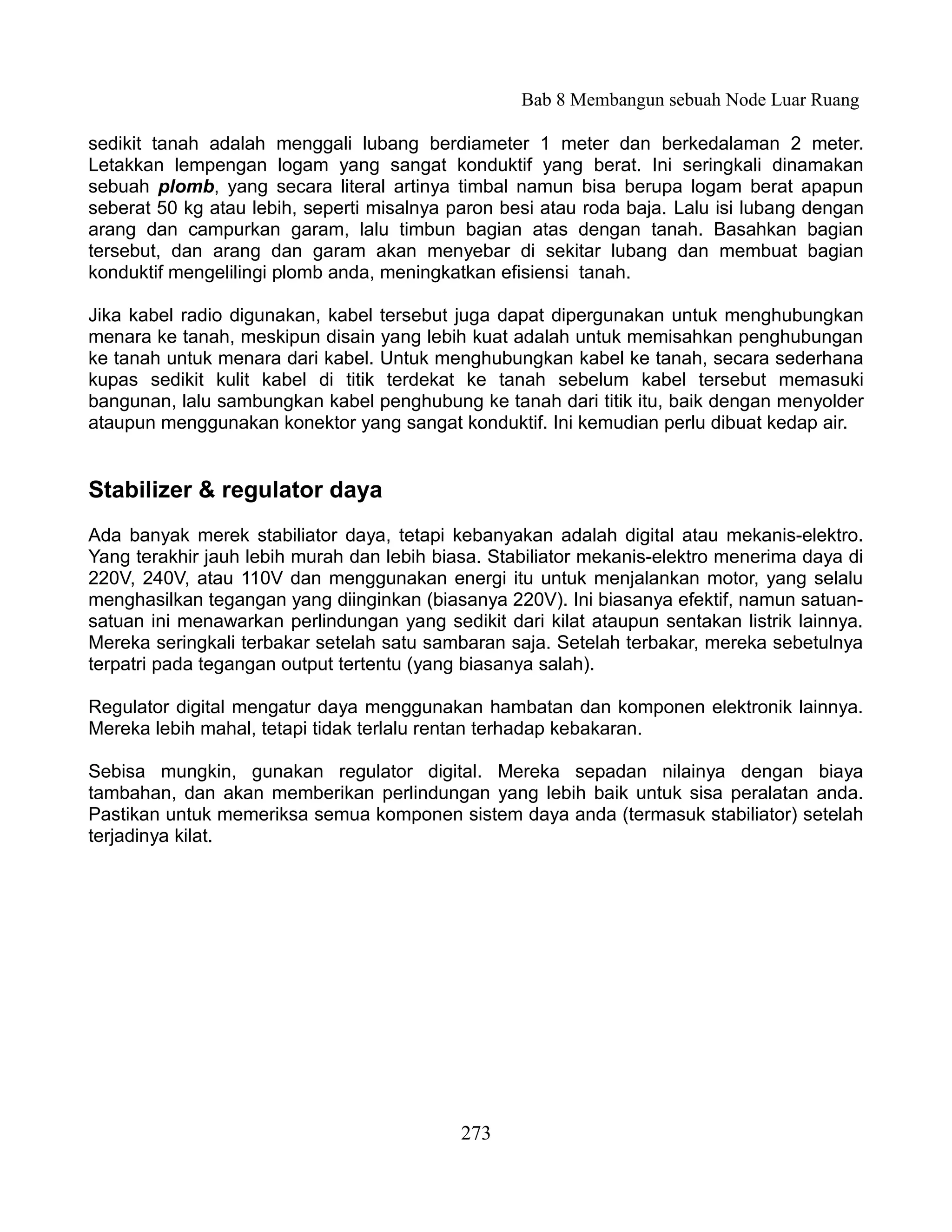 Bab 8 Membangun sebuah Node Luar Ruang

sedikit tanah adalah menggali lubang berdiameter 1 meter dan berkedalaman 2 meter.
Letakkan lempengan logam yang sangat konduktif yang berat. Ini seringkali dinamakan
sebuah plomb, yang secara literal artinya timbal namun bisa berupa logam berat apapun
seberat 50 kg atau lebih, seperti misalnya paron besi atau roda baja. Lalu isi lubang dengan
arang dan campurkan garam, lalu timbun bagian atas dengan tanah. Basahkan bagian
tersebut, dan arang dan garam akan menyebar di sekitar lubang dan membuat bagian
konduktif mengelilingi plomb anda, meningkatkan efisiensi tanah.

Jika kabel radio digunakan, kabel tersebut juga dapat dipergunakan untuk menghubungkan
menara ke tanah, meskipun disain yang lebih kuat adalah untuk memisahkan penghubungan
ke tanah untuk menara dari kabel. Untuk menghubungkan kabel ke tanah, secara sederhana
kupas sedikit kulit kabel di titik terdekat ke tanah sebelum kabel tersebut memasuki
bangunan, lalu sambungkan kabel penghubung ke tanah dari titik itu, baik dengan menyolder
ataupun menggunakan konektor yang sangat konduktif. Ini kemudian perlu dibuat kedap air.


Stabilizer & regulator daya
Ada banyak merek stabiliator daya, tetapi kebanyakan adalah digital atau mekanis-elektro.
Yang terakhir jauh lebih murah dan lebih biasa. Stabiliator mekanis-elektro menerima daya di
220V, 240V, atau 110V dan menggunakan energi itu untuk menjalankan motor, yang selalu
menghasilkan tegangan yang diinginkan (biasanya 220V). Ini biasanya efektif, namun satuan-
satuan ini menawarkan perlindungan yang sedikit dari kilat ataupun sentakan listrik lainnya.
Mereka seringkali terbakar setelah satu sambaran saja. Setelah terbakar, mereka sebetulnya
terpatri pada tegangan output tertentu (yang biasanya salah).

Regulator digital mengatur daya menggunakan hambatan dan komponen elektronik lainnya.
Mereka lebih mahal, tetapi tidak terlalu rentan terhadap kebakaran.

Sebisa mungkin, gunakan regulator digital. Mereka sepadan nilainya dengan biaya
tambahan, dan akan memberikan perlindungan yang lebih baik untuk sisa peralatan anda.
Pastikan untuk memeriksa semua komponen sistem daya anda (termasuk stabiliator) setelah
terjadinya kilat.




                                            273
 