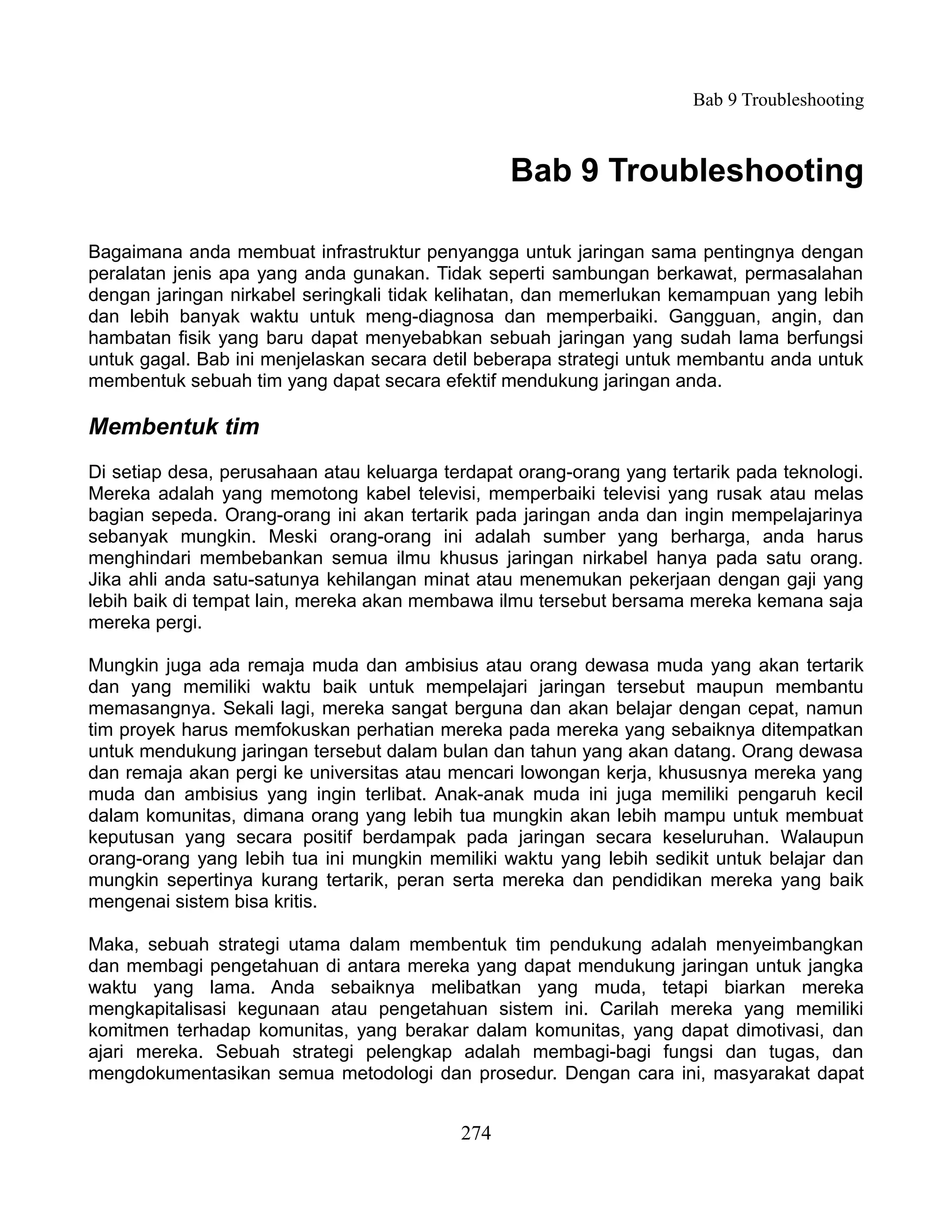 Bab 9 Troubleshooting



                                                 Bab 9 Troubleshooting

Bagaimana anda membuat infrastruktur penyangga untuk jaringan sama pentingnya dengan
peralatan jenis apa yang anda gunakan. Tidak seperti sambungan berkawat, permasalahan
dengan jaringan nirkabel seringkali tidak kelihatan, dan memerlukan kemampuan yang lebih
dan lebih banyak waktu untuk meng-diagnosa dan memperbaiki. Gangguan, angin, dan
hambatan fisik yang baru dapat menyebabkan sebuah jaringan yang sudah lama berfungsi
untuk gagal. Bab ini menjelaskan secara detil beberapa strategi untuk membantu anda untuk
membentuk sebuah tim yang dapat secara efektif mendukung jaringan anda.

Membentuk tim
Di setiap desa, perusahaan atau keluarga terdapat orang-orang yang tertarik pada teknologi.
Mereka adalah yang memotong kabel televisi, memperbaiki televisi yang rusak atau melas
bagian sepeda. Orang-orang ini akan tertarik pada jaringan anda dan ingin mempelajarinya
sebanyak mungkin. Meski orang-orang ini adalah sumber yang berharga, anda harus
menghindari membebankan semua ilmu khusus jaringan nirkabel hanya pada satu orang.
Jika ahli anda satu-satunya kehilangan minat atau menemukan pekerjaan dengan gaji yang
lebih baik di tempat lain, mereka akan membawa ilmu tersebut bersama mereka kemana saja
mereka pergi.

Mungkin juga ada remaja muda dan ambisius atau orang dewasa muda yang akan tertarik
dan yang memiliki waktu baik untuk mempelajari jaringan tersebut maupun membantu
memasangnya. Sekali lagi, mereka sangat berguna dan akan belajar dengan cepat, namun
tim proyek harus memfokuskan perhatian mereka pada mereka yang sebaiknya ditempatkan
untuk mendukung jaringan tersebut dalam bulan dan tahun yang akan datang. Orang dewasa
dan remaja akan pergi ke universitas atau mencari lowongan kerja, khususnya mereka yang
muda dan ambisius yang ingin terlibat. Anak-anak muda ini juga memiliki pengaruh kecil
dalam komunitas, dimana orang yang lebih tua mungkin akan lebih mampu untuk membuat
keputusan yang secara positif berdampak pada jaringan secara keseluruhan. Walaupun
orang-orang yang lebih tua ini mungkin memiliki waktu yang lebih sedikit untuk belajar dan
mungkin sepertinya kurang tertarik, peran serta mereka dan pendidikan mereka yang baik
mengenai sistem bisa kritis.

Maka, sebuah strategi utama dalam membentuk tim pendukung adalah menyeimbangkan
dan membagi pengetahuan di antara mereka yang dapat mendukung jaringan untuk jangka
waktu yang lama. Anda sebaiknya melibatkan yang muda, tetapi biarkan mereka
mengkapitalisasi kegunaan atau pengetahuan sistem ini. Carilah mereka yang memiliki
komitmen terhadap komunitas, yang berakar dalam komunitas, yang dapat dimotivasi, dan
ajari mereka. Sebuah strategi pelengkap adalah membagi-bagi fungsi dan tugas, dan
mengdokumentasikan semua metodologi dan prosedur. Dengan cara ini, masyarakat dapat


                                           274
 